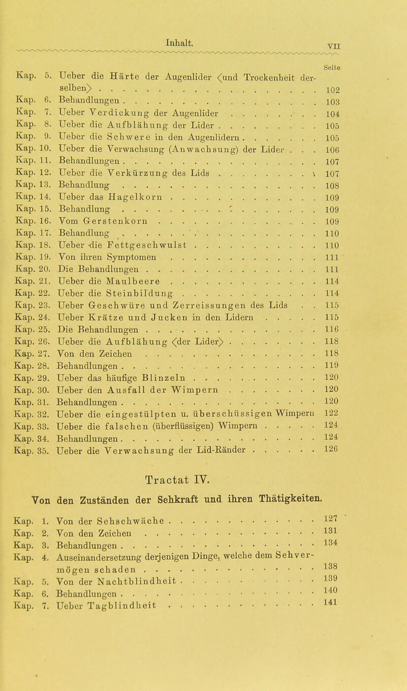 Inhalt. Yii Seite Kap. 5. Ueber die Härte der Augenlider <und Trockenheit der- selben> 102 Kap. 6. Behandlungen 103 Kap. 7. Ueber Verdickung der Augenlider 104 Kap. 8. Ueber die Aufblähung der Lider 105 Kap. 9. Ueber die Schwere in den Augenlidern 105 Kap. 10. Ueber die Verwachsung (Anwachsung) der Lider . . . 106 Kap. 11. Behandlungen. 107 Kap. 12. Ueber die Verkürzung des Lids \ 107 Kap. 13. Behandlung 108 Kap. 14. Ueber das Hagelkorn 109 Kap. 15. Behandlung . ' 109 Kap. 16. Vom Gerstenkorn 109 Kap. 17. Behandlung  . 110 Kap. 18. Ueber die Fettgeschwulst 110 Kap. 19. Von ihren Symptomen 111 Kap. 20. Die Behandlungen 111 Kap. 21. Ueber die Maulbeere 114 Kap. 22. Ueber die Steinbil'dung 114 Kap. 23. Ueber Geschwüre und Zerreissungen des Lids . . 115 Kap. 24. Ueber Krätze und Jucken in den Lidern 115 Kap. 25. Die Behandlungen 116 Kap. 26. Ueber die Aufblähung <der Lider) 118 Kap. 27. Von den Zeichen 118 Kap. 28. Behandlungen 119 Kap. 29. Ueber das häufige Blinzeln 120 Kap. 30. Ueber den Ausfall der Wimpern 120 Kap. 31. Behandlungen 120 Kap. 32. Ueber die eingestülpten u. überschüssigen Wimpern 122 Kap. 33. Ueber die falschen (überflüssigen) Wimpern 124 Kap. 34. Behandlungen 124 Kap. 35. Ueber die Verwachsung der Lid-Ränder 126 Tractat IV. Von den Zuständen der Sehkraft und ihren Thätigkeiten. Kap. 1. Von der Sehschwäche 127 Kap. 2. Von den Zeichen *31 Kap. 3. Behandlungen 134 Kap. 4. Auseinandersetzung derjenigen Dinge, welche dem Sehver- 1 mögen schaden Kap. 5. Von der Nachtblindheit 139 Kap. 6. Behandlungen 140