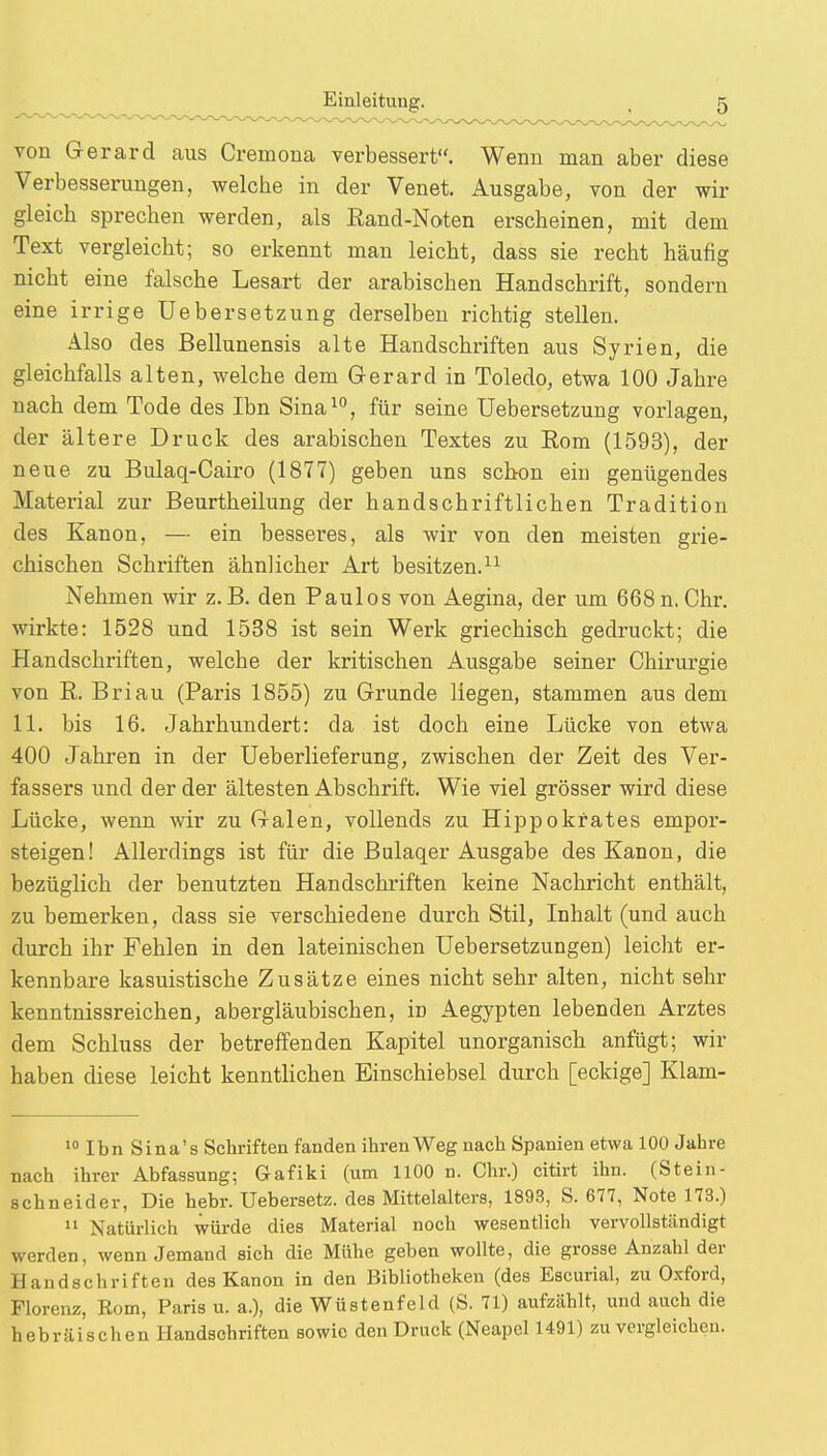 von Gerard aus Cremona verbessert. Wenn man aber diese Verbesserungen, welche in der Venet. Ausgabe, von der wir gleich sprechen werden, als Eand-Noten erscheinen, mit dem Text vergleicht; so erkennt man leicht, dass sie recht häufig nicht eine falsche Lesart der arabischen Handschrift, sondern eine irrige Uebersetzung derselben richtig stellen. Also des Bellunensis alte Handschriften aus Syrien, die gleichfalls alten, welche dem Gerard in Toledo, etwa 100 Jahre nach dem Tode des Ibn Sina10, für seine Uebersetzung vorlagen, der ältere Druck des arabischen Textes zu Eom (1593), der neue zu Bulaq-Cairo (1877) geben uns schon ein genügendes Material zur Beurtheilung der handschriftlichen Tradition des Kanon, — ein besseres, als wir von den meisten grie- chischen Schriften ähnlicher Art besitzen.11 Nehmen wir z.B. den Paulos von Aegina, der um 668n. Chr. wirkte: 1528 und 1538 ist sein Werk griechisch gedruckt; die Handschriften, welche der kritischen Ausgabe seiner Chirurgie von R. Briau (Paris 1855) zu Grunde liegen, stammen aus dem 11. bis 16. Jahrhundert: da ist doch eine Lücke von etwa 400 Jahren in der Ueberlieferung, zwischen der Zeit des Ver- fassers und der der ältesten Abschrift. Wie viel grösser wird diese Lücke, wenn wir zu Galen, vollends zu Hippokfates empor- steigen! Allerdings ist für die Bulaqer Ausgabe des Kanon, die bezüglich der benutzten Handschriften keine Nachricht enthält, zu bemerken, dass sie verschiedene durch Stil, Inhalt (und auch durch ihr Fehlen in den lateinischen Uebersetzungen) leicht er- kennbare kasuistische Zusätze eines nicht sehr alten, nicht sehr kenntnissreichen, abergläubischen, iü Aegypten lebenden Arztes dem Schluss der betreffenden Kapitel unorganisch anfügt; wir haben diese leicht kenntlichen Einschiebsel durch [eckige] Klam- 10 Ibn Sina's Schriften fanden ihren Weg nach Spanien etwa 100 Jahre nach ihrer Abfassung; G-afiki (um 1100 n. Chr.) citirt ihn. (Stein- schneider, Die hebr. Uebersetz. des Mittelalters, 1893, S. 677, Note 173.) 11 Natürlich würde dies Material noch wesentlich vervollständigt werden, wenn Jemand sich die Mühe geben wollte, die grosse Anzahl der Handschriften des Kanon in den Bibliotheken (des Escurial, zu Oxford, Florenz, Rom, Paris u. a.), die Wüstenfeld (S. 71) aufzählt, und auch die hebräischen Handschriften sowie den Druck (Neapel 1491) zu vergleichen.