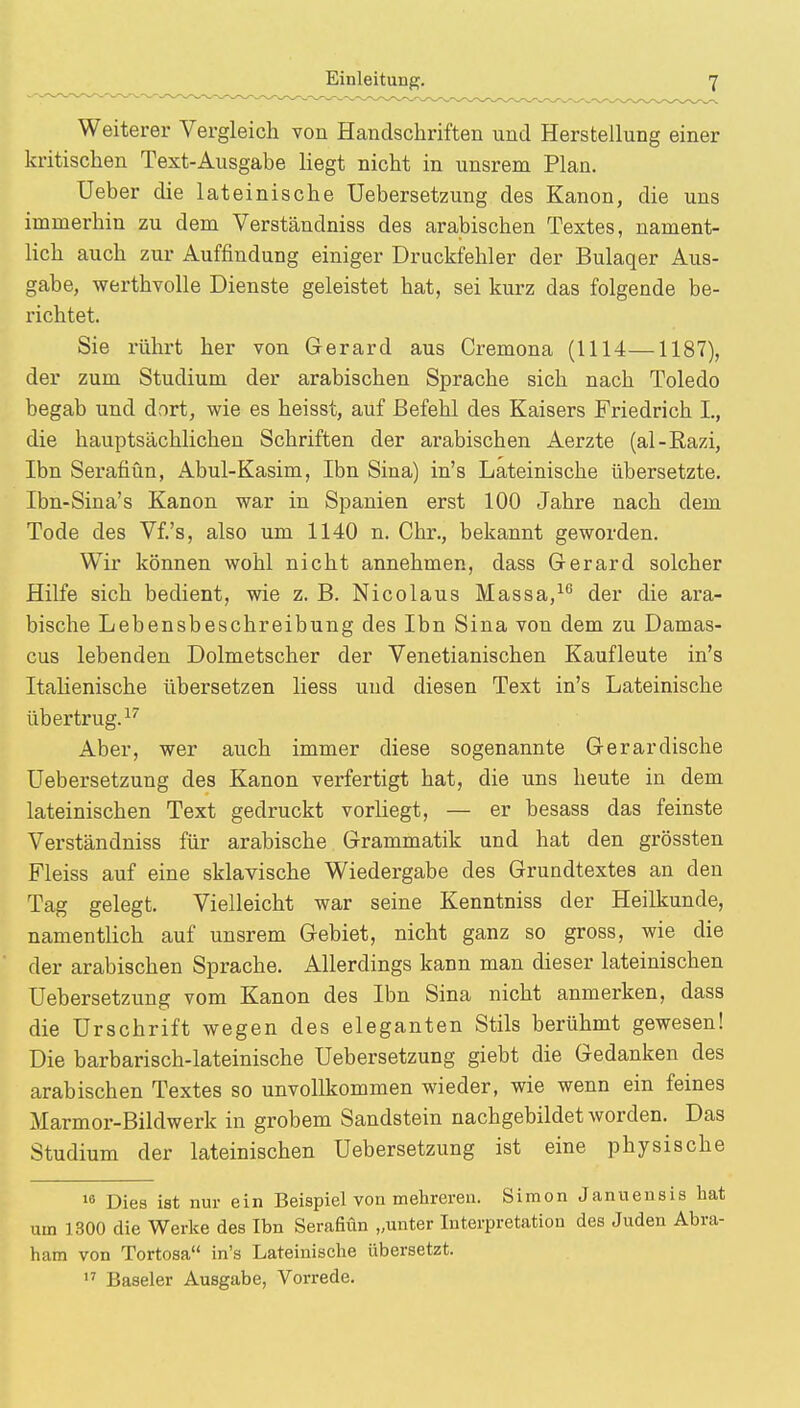 Weiterer Vergleich von Handschriften und Herstellung einer kritischen Text-Ausgabe liegt nicht in unsrem Plan. Ueber die lateinische Uebersetzung des Kanon, die uns immerhin zu dem Verständniss des arabischen Textes, nament- lich auch zur Auffindung einiger Druckfehler der Bulaqer Aus- gabe, werthvolle Dienste geleistet hat, sei kurz das folgende be- richtet. Sie rührt her von Gerard aus Cremona (1114—1187), der zum Studium der arabischen Sprache sich nach Toledo begab und dort, wie es heisst, auf Befehl des Kaisers Friedrich L, die hauptsächlichen Schriften der arabischen Aerzte (al-Razi, Ibn Serafiün, Abul-Kasim, Ibn Sina) in's Lateinische übersetzte. Ibn-Sina's Kanon war in Spanien erst 100 Jahre nach dem Tode des Vf.'s, also um 1140 n. Chr., bekannt geworden. Wir können wohl nicht annehmen, dass Gerard solcher Hilfe sich bedient, wie z. B. Nicolaus Massa,16 der die ara- bische Lebensbeschreibung des Ibn Sina von dem zu Damas- cus lebenden Dolmetscher der Venetianischen Kaufleute in's Italienische übersetzen liess und diesen Text in's Lateinische übertrug.17 Aber, wer auch immer diese sogenannte Gerardische Uebersetzung des Kanon verfertigt hat, die uns heute in dem lateinischen Text gedruckt vorliegt, — er besass das feinste Verständniss für arabische Grammatik und hat den grössten Fleiss auf eine sklavische Wiedergabe des Grundtextes an den Tag gelegt. Vielleicht war seine Kenntniss der Heilkunde, namentlich auf unsrem Gebiet, nicht ganz so gross, wie die der arabischen Sprache. Allerdings kann man dieser lateinischen Uebersetzung vom Kanon des Ibn Sina nicht anmerken, dass die Urschrift wegen des eleganten Stils berühmt gewesen! Die barbarisch-lateinische Uebersetzung giebt die Gedanken des arabischen Textes so unvollkommen wieder, wie wenn ein feines Marmor-Bildwerk in grobem Sandstein nachgebildet worden. Das Studium der lateinischen Uebersetzung ist eine physische 10 Dies ist nur ein Beispiel von mehreren. Simon Januensis hat um 1300 die Werke des Ibn Serafiün „unter Interpretation des Juden Abra- ham von Tortosa in's Lateinische übersetzt. 17 Baseler Ausgabe, Vorrede.
