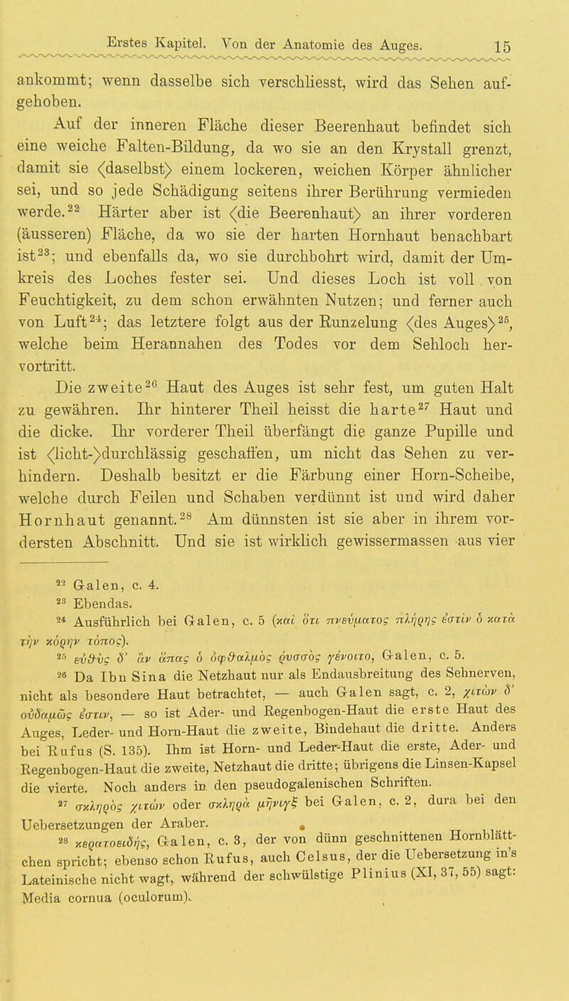 ankommt; wenn dasselbe sich verschliesst, wird das Sehen auf- gehoben. Auf der inneren Fläche dieser Beerenhaut befindet sich eine weiche Falten-Bildung, da wo sie an den Krystall grenzt, damit sie (daselbst) einem lockeren, weichen Körper ähnlicher sei, und so jede Schädigung seitens ihrer Berührung vermieden werde.22 Härter aber ist (die Beerenhaut) an ihrer vorderen (äusseren) Fläche, da wo sie der harten Hornhaut benachbart ist23; und ebenfalls da, wo sie durchbohrt wird, damit der Um- kreis des Loches fester sei. Und dieses Loch ist voll von Feuchtigkeit, zu dem schon erwähnten Nutzen; und ferner auch von Luft2i; das letztere folgt aus der Runzelung (des Auges)25, welche beim Herannahen des Todes vor dem Sehloch her- vortritt. Die zweite20 Haut des Auges ist sehr fest, um guten Halt zu gewähren. Ihr hinterer Theil heisst die harte27 Haut und die dicke. Ihr vorderer Theil überfängt die ganze Pupille und ist (lichtdurchlässig geschaffen, um nicht das Sehen zu ver- hindern. Deshalb besitzt er die Färbung einer Horn-Scheibe, welche durch Feilen und Schaben verdünnt ist und wird daher Hornhaut genannt.28 Am dünnsten ist sie aber in ihrem vor- dersten Abschnitt. Und sie ist wirklich gewissermassen aus vier »9 Galen, c. 4. 83 Ebendas. 24 Ausführlich bei Galen, c. 5 (xoti ort nvevfiuTog nh)qr]g eaziv 6 nuxa jrjv xoqrjv xönog). 25 sv&iig ö' av änag 6 dcpO-aXfibg Qvaoög yevoiro, Galen, c. 5. 26 Da Ibu Sina die Netzhaut nur als Endausbreitung des Sehnerven, nicht als besondere Haut betrachtet, — auch Galen sagt, c. 2, /ltuv 6' aödctfiög eativ, — so ist Ader- und Regenbogen-Haut die erste Haut des Auges, Leder- und Horn-Haut die zweite, Bindehaut die dritte. Anders bei Rufus (S. 135). Ihm ist Horn- und Leder-Haut die erste, Ader- und Regenbogen-Haut die zweite, Netzhaut die dritte; übrigens die Linsen-Kapsel die vierte. Noch anders in den pseudogalenischen Schriften. 27 axXrjQbg zltuv oder axX^a (iJjvi^ bei Galen, c. 2, dura bei den Uebersetzungen der Araber. . 28 xeQUToeidig, Galen, c. 3, der von dünn geschnittenen Hornblätt- chen spricht; ebenso schon Rufus, auch Celsus, der die Uebersetzung m's Lateinische nicht wagt, während der schwülstige Plinius (XI, 37, 55) sagt: Media cornua (oculoruin)..