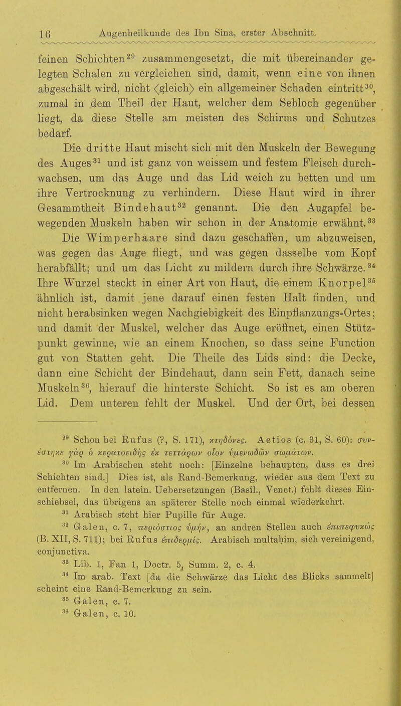 feinen Schichten20 zusammengesetzt, die mit übereinander ge- legten Schalen zu vergleichen sind, damit, wenn eine von ihnen abgeschält wird, nicht (gleich) ein allgemeiner Schaden eintritt30, zumal in dem Theil der Haut, welcher dem Sehloch gegenüber liegt, da diese Stelle am meisten des Schirms und Schutzes bedarf. Die dritte Haut mischt sich mit den Muskeln der Bewegung des Auges31 und ist ganz von weissem und festem Fleisch durch- wachsen, um das Auge und das Lid weich zu betten und um ihre Vertrocknung zu verhindern. Diese Haut wird in ihrer Gesammtheit Bindehaut32 genannt. Die den Augapfel be- wegenden Muskeln haben wir schon in der Anatomie erwähnt.33 Die Wimperhaare sind dazu geschaffen, um abzuweisen, was gegen das Auge fliegt, und was gegen dasselbe vom Kopf herabfällt; und um das Licht zu mildern durch ihre Schwärze.34 Ihre Wurzel steckt in einer Art von Haut, die einem Knorpel35 ähnlich ist, damit jene darauf einen festen Halt linden, und nicht herabsinken wegen Nachgiebigkeit des Einptianzungs-Ortes; und damit der Muskel, welcher das Auge eröffnet, einen Stütz- punkt gewinne, wie an einem Knochen, so dass seine Function gut von Statten geht. Die Theile des Lids sind: die Decke, dann eine Schicht der Bindehaut, dann sein Fett, danach seine Muskeln30, hierauf die hinterste Schicht. So ist es am oberen Lid. Dem unteren fehlt der Muskel. Und der Ort, bei dessen 5,9 Schon bei Rufus (?, S. 171), xniäöve?. Aetios (c. 31, S. 60): avv- iuiijxe lyctQ ö y.EQttTottdijc tx ieiTÜ<)(ü>> olov VflBVuS&v aufu'ticov. 30 Im Arabischen steht noch: [Einzelne behaupten, dass es drei Schichten sind.] Dies ist, als Rand-Bemerkung, wieder aus dem Text zu entfernen. In den latein. Uebersetzungen (Basil., Venet.) fehlt dieses Ein- schiebsel, das übrigens an späterer Stelle noch einmal wiederkehrt. 31 Arabisch steht hier Pupille für Auge. 38 Galen, c. 7, neyiäouog vfifjv, an andren Stellen auch ennreqivxwi (B. XII, S. 711); bei Rufus miöep/uc. Arabisch multabim. sich vereinigend, conjunetiva. 33 Lib. 1, Fan 1, Doctr. 5, Summ. 2, c. 4. 84 Im arab. Text [da die Schwärze das Licht des Blicks sammelt] scheint eine Rand-Bemerkung zu sein. 36 Galen, c. 7.