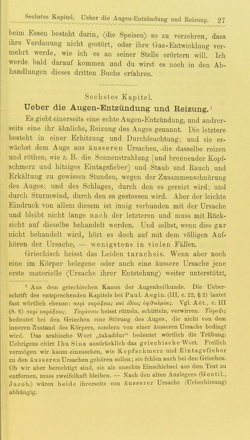 beim Essen besteht darin, <die Speisen) so zu verzehren, dass ihre Verdauung nicht gestört, oder ihre Gas-Entwicklung ver- mehrt werde, wie ich es an seiner Stelle erörtern will. Ich werde bald darauf kommen und du wirst es noch in den Ab- handlungen dieses dritten Buchs erfahren. Sechstes Kapitel. Ueber die Augen-Entzündung und Reizung.1 Es giebt einerseits eine echte Augen-Entzündung, und andrer- seits eine ihr ähnliche, Eeizung des Auges genannt. Die letztere besteht in einer Erhitzung und Durchfeuchtung; und sie er- wächst dem Auge aus äusseren Ursachen, - die dasselbe reizen und röthen, wie z. B. die Sonnenstrahlung [und brennender Kopf- schmerz und hitziges Eintagsfieber] und Staub und Bauch und Erkältung zu gewissen Stunden, wegen der Zusammenschnürung des Auges; und des Schlages, durch den es gereizt wird; und durch Sturmwind, durch den es gestossen wird. Aber der leichte Eindruck von allem diesem ist innig verbunden mit der Ursache und bleibt nicht lange nach der letzteren und muss mit Bück- sicht auf dieselbe behandelt werden. Und selbst, wenn dies gar nicht behandelt wird, hört es doch auf mit dem völligen Auf- hören der Ursache, — wenigstens in vielen Fällen. Griechisch heisst das Leiden tarachsis. Wenn aber noch eine im Körper belegene oder auch eine äussere Ursache jene erste materielle ^Ursache ihrer Entstehung) weiter unterstützt, 1 Aus dem griechischen Kanon der Augenheilkunde. Die Ueber- schrift des entsprechenden Kapitels bei Paul. Aegin. (III, c. 22, § 2) lautet fast wörtlich ebenso: usqI xotoctfew? xai Idlatg dcptfalfiiag. Vgl. Aet., c. III (S. 6) nsqi xagü^eag. TctQaacrco heisst rütteln, schütteln, verwirren. Tägal-ig bedeutet bei den Griechen eine Störung des Auges, die nicht von dem inneren Zustand des Körpers, sondern von einer äusseren Ursache bedingt wird. Das arabische Wort „takaddur bedeutet wörtlich die Trübung. Uebrigens citirt Ihn Sina ausdrücklich das griechische Wort. Freilich vermögen wir kaum einzusehen, wie Kopfschmerz und Eintagsfieber zu den äusseren Ursachen gehören sollen; sie fehlen auch bei den Griechen. Ob wir aber berechtigt sind, sie als unechte Einschiebsel aus dem Text zu entfernen, muss zweifelhaft bleiben. — Nach den alten Auslegern (Gentil., Jacob.) wären beide ihrerseits von äusserer Ursache (Ueberhitzung) abhängig.