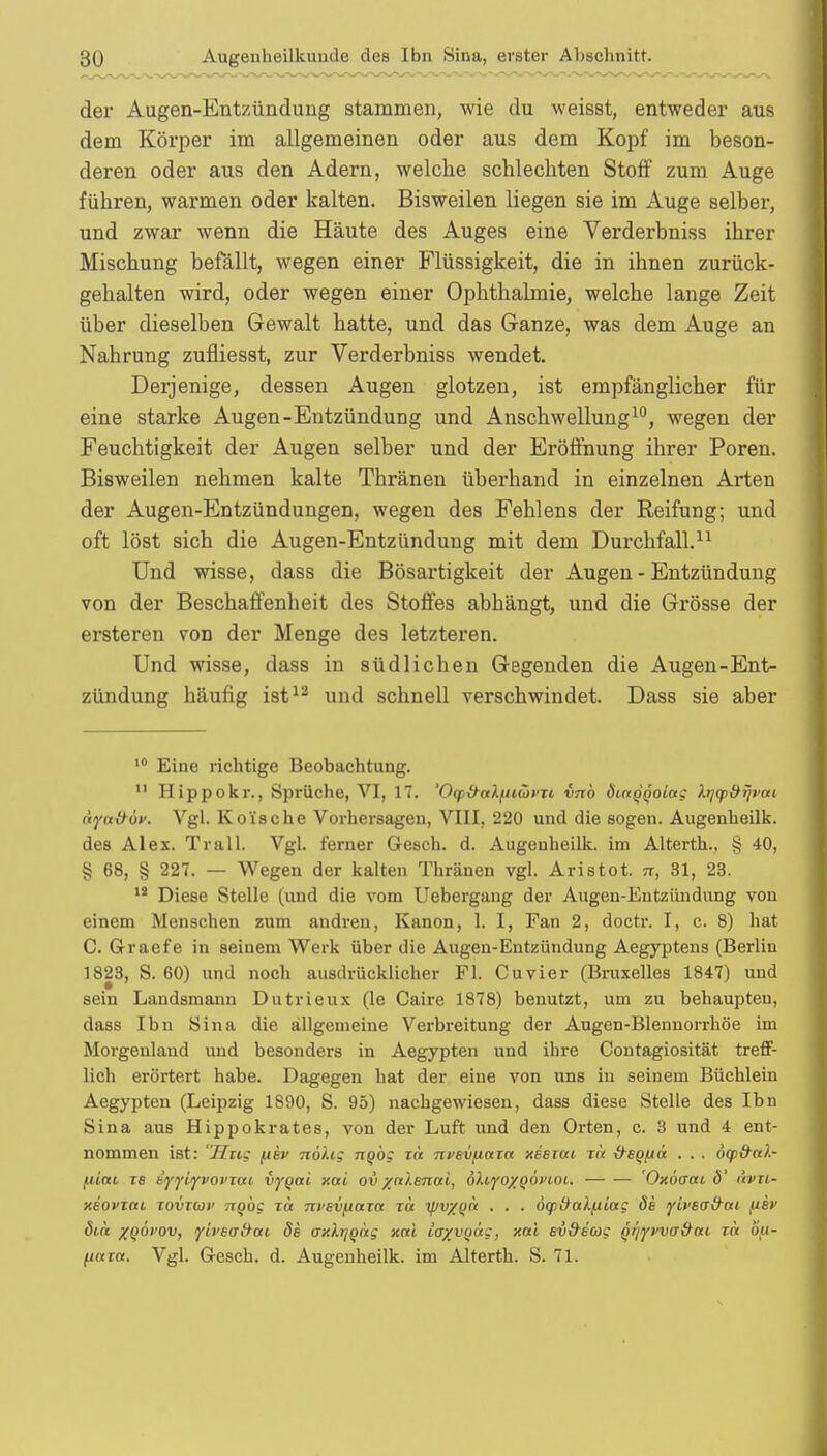 der Augen-Entzündung stammen, wie du weisst, entweder aus dem Körper im allgemeinen oder aus dem Kopf im beson- deren oder aus den Adern, welche schlechten Stoff zum Auge führen, warmen oder kalten. Bisweilen liegen sie im Auge selber, und zwar wenn die Häute des Auges eine Verderbniss ihrer Mischung befällt, wegen einer Flüssigkeit, die in ihnen zurück- gehalten wird, oder wegen einer Ophthalmie, welche lange Zeit über dieselben Gewalt hatte, und das Ganze, was dem Auge an Nahrung zufliesst, zur Verderbniss wendet. Derjenige, dessen Augen glotzen, ist empfänglicher für eine starke Augen-Entzündung und Anschwellung10, wegen der Feuchtigkeit der Augen selber und der Eröffnung ihrer Poren. Bisweilen nehmen kalte Thränen überhand in einzelnen Arten der Augen-Entzündungen, wegen des Fehlens der Reifung; und oft löst sich die Augen-Entzündung mit dem Durchfall.11 Und wisse, dass die Bösartigkeit der Augen - Entzündung von der Beschaffenheit des Stoffes abhängt, und die Grösse der ersteren von der Menge des letzteren. Und wisse, dass in südlichen Gegenden die Augen-Ent- zündung häufig ist12 und schnell verschwindet. Dass sie aber 10 Eine richtige Beobachtung. 11 Hippokr., Sprüche, VI, 17. 'Ocfttalpiüvit vnb öictQÖoiag hj(p&ijvtti tiytt&ov. Vgl. Koische Vorhersagen, VIII, 220 und die sogen. Augenheilk. des Alex. Trall. Vgl. ferner Gesch. d. Augenheilk. im Alterth., § 40, § 68, § 227. — Wegen der kalten Thränen vgl. Aristot. n, 31, 23. 18 Diese Stelle (und die vom Uebergang der Augen-Entzündung von einem Menschen zum andren, Kanon, 1. I, Fan 2, doctr. I, c. 8) hat C. Graefe in seinem Werk über die Augen-Entzündung Aegyptens (Berlin 1823, S. 60) und noch ausdrücklicher Fl. Cuvier (Bruxelles 1847) und sein Landsmann Dutrieux (le Caire 1878) benutzt, um zu behaupten, dass Ibn Sina die allgemeine Verbreitung der Augen-Blennorrhöe im Morgenland und besonders in Aegypten und ihre Contagiosität treff- lich erörtert habe. Dagegen hat der eine von uns in seinem Büchlein Aegypten (Leipzig 1890, S. 95) nachgewiesen, dass diese Stelle des Ibn Sina aus Hippokrates, von der Luft und den Orten, c. 3 und 4 ent- nommen ist: Hng pev nohz ngög in nvevpuza xeerai xa &sQ[ia . . . ogjfrtA- piai ts eyyiyvovim vyqai xai ov /ct '/.enai, öhyo/Qoi'coi. 'Oxöcrai 6' i'tvn- xeovxm iovt(oi> nQog xa nvevpaxct xa ipv/yct . . . oqitialpiag de yh'ecr&at per öin xqöi'Ov, yiveaüai de axktjQag xnl ia^voag, xai ev&ecug Qr/yvva&ai in Up- pum. Vgl. Gesch. d. Augenheilk. im Alterth. S. 71.