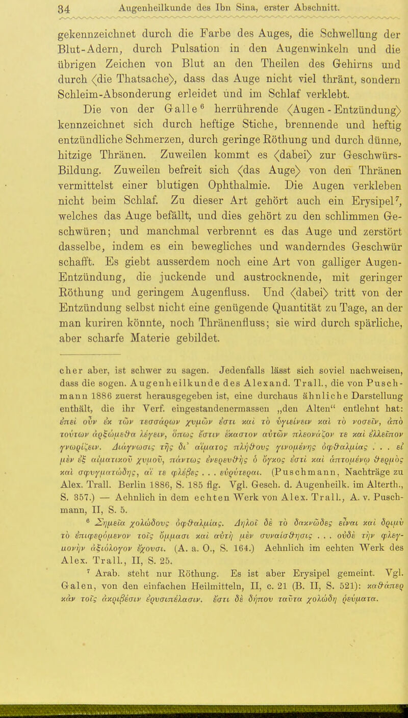 gekennzeichnet durch die Farbe des Auges, die Schwellung der Blut-Adern, durch Pulsation in den Augenwinkeln und die übrigen Zeichen von Blut an den Theilen des Gehirns und durch (die Thatsache), dass das Auge nicht viel thränt, sondern Schleim-Absonderung erleidet und im Schlaf verklebt. Die von der Galle6 herrührende (Augen - Entzündung) kennzeichnet sich durch heftige Stiche, brennende und heftig entzündliche Schmerzen, durch geringe Röthung und durch dünne, hitzige Thränen. Zuweilen kommt es (dabei) zur Geschwürs- Bildung. Zuweilen befreit sich (das Auge) von den Thränen vermittelst einer blutigen Ophthalmie. Die Augen verkleben nicht beim Schlaf. Zu dieser Art gehört auch ein Erysipel7, welches das Auge befällt, und dies gehört zu den schlimmen Ge- schwüren; und manchmal verbrennt es das Auge und zerstört dasselbe, indem es ein bewegliches und wanderndes Geschwür schafft. Es giebt ausserdem noch eine Art von galliger Augen- Entzündung, die juckende und austrocknende, mit geringer Röthung und geringem Augenfluss. Und (dabei) tritt von der Entzündung selbst nicht eine genügende Quantität zu Tage, an der man kuriren könnte, noch Thränenfluss; sie wird durch spärliche, aber scharfe Materie gebildet. eher aber, ist schwer zu sagen. Jedenfalls lässt sich soviel nachweisen, dass die sogen. Augenheilkunde des Alexand. Trall., die von Pusch- mann 1886 zuerst herausgegeben ist. eine durchaus ähnliche Darstellung enthält, die ihr Verf. eingestandenermassen „den Alten entlehnt hat: t'nei ovv t'x twv teaaäqiov %vfiüt> sau xai rö vyisiveiv xai rb voasiv, anb xoviuv tiql-coue&a isysiv, SitOS t'aiiv exaaiov avTÜv nXeovatov xe xai slleinov yvuqi^stv. Autyvcoaig xfjg öi' a'i^axog nb'jd-ovg yivoiievrig 6q>&aXfiiag . . . « fiev e£ a£j.iaxtxov xvfiov, nävxcog e'fsqsv&ljg 6 oyxog e'axi xai anxofiivu iteqfibg xai (jq>viyfiaT(l)6ijg, a'i xs (p).eßsg . . . eiqvxeqai. (Puschmann, Nachträge zu Alex. Trall. Berlin 1886, S. 185 flg. Vgl. Gesch. d. Augenheilk. im Alterth., S. 357.) — Aehnlich in dem echten Werk von Alex. Trall., A. v. Pusch- mann, II, S. 5. 6 £i][ieia %o).d>dovg öqytralfiiag. Aifioi de rö öaxvcjdeg eivai xai öquiv to e'niq>sq6jjevor xoig Sftftaat xai avxi] uev awaia&tjcng . . . ovde xi)v ajlsy- uovijv äijiöloiyov exovai. (A. a. 0., S. 164.) Aehnlich im echten Werk des Alex. Trall., II, S. 25. 7 Arab. steht nur Röthung. Es ist aber Erysipel gemeint. Vgl. Galen, von den einfachen Heilmitteln, II, c. 21 (B. II, S. 521): xa&aneq xav xoi'g dxqißeaip tqvainelaat.v. Sern, de öi'jnov xavxa xolüdrj qevfiaxa.