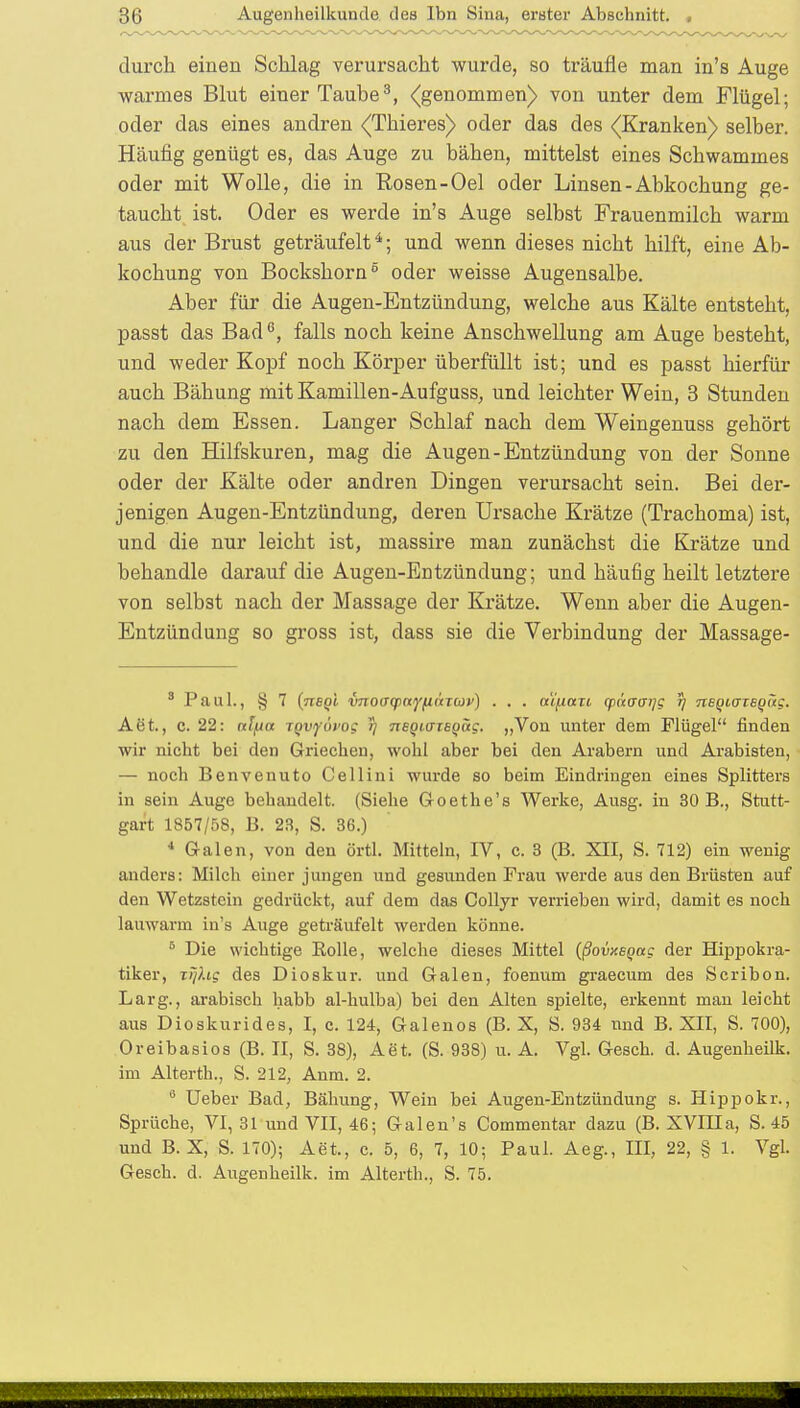 durch einen Schlag verursacht wurde, so träufle man in's Auge warmes Blut einer Taube3, <(genommen) von unter dem Flügel; oder das eines andren (Thieres) oder das des (Kranken) selber. Häufig genügt es, das Auge zu bähen, mittelst eines Schwammes oder mit Wolle, die in Rosen-Oel oder Linsen-Abkochung ge- taucht ist. Oder es werde in's Auge selbst Frauenmilch warm aus der Brust geträufelt4; und wenn dieses nicht hilft, eine Ab- kochung von Bockshorn5 oder weisse Augensalbe. Aber für die Augen-Entzündung, welche aus Kälte entsteht, passt das Bad6, falls noch keine Anschwellung am Auge besteht, und weder Kopf noch Körper überfüllt ist; und es passt hierfür auch Bähung mit Kamillen-Aufguss, und leichter Wein, 3 Stunden nach dem Essen. Langer Schlaf nach dem Weingenuss gehört zu den Hilfskuren, mag die Augen-Entzündung von der Sonne oder der Kälte oder andren Dingen verursacht sein. Bei der- jenigen Augen-Entzündung, deren Ursache Krätze (Trachoma) ist, und die nur leicht ist, massire man zunächst die Krätze und behandle darauf die Augen-Entzündung; und häufig heilt letztere von selbst nach der Massage der Krätze. Wenn aber die Augen- Entzündung so gross ist, dass sie die Verbindung der Massage- 3 Paul., § 7 (negi vnoffqHtyfn'xrcji') . . . a'i/xaTi qinaaijg 5) neQHTTEQÜg. Aöt., c. 22: rcfyia iQvyövog tj neqiffiEiivtg. „Von unter dem Flügel finden wir nicht bei den Griechen, wohl aber bei den Arabern und Arabisten, — noch Benvenuto Cellini wurde so beim Eindringen eines Splitters in sein Auge behandelt. (Siehe Goethe's Werke, Ausg. in 30 B., Stutt- gart 1857/58, B. 23, S. 36.) 4 Galen, von den örtl. Mitteln, IV, c. 3 (B. XII, S. 712) ein wenig anders: Milch einer jungen und gesunden Frau werde aus den Brüsten auf den Wetzstein gedrückt, auf dem das Collyr verrieben wird, damit es noch lauwarm in's Auge geträufelt werden könne. 6 Die wichtige Bolle, welche dieses Mittel (ßovxeqag der Hippokra- tiker, iqlig des Dioskur. und Galen, foenum graecum des Scribon. Larg., arabisch habb al-hulba) bei den Alten spielte, erkennt man leicht aus Dioskurides, I, c. 124, Galenos (B. X, S. 934 nnd B. XII, S. 700), Oreibasios (B. II, S. 38), Aet. (S. 938) u. A. Vgl. Gesch. d. Augenheilk. im Alterth., S. 212, Anm. 2. 0 Ueber Bad, Bähung, Wein bei Augen-Entzündung s. Hippokr., Sprüche, VI, 31 und VII, 46; Galen's Commentar dazu (B. XVIII a, S. 45 und B. X, S. 170); Aet, c. 5, 6, 7, 10; Paul. Aeg., III, 22, § 1. Vgl. Gesch. d. Augenheilk. im Alterth., S. 75.