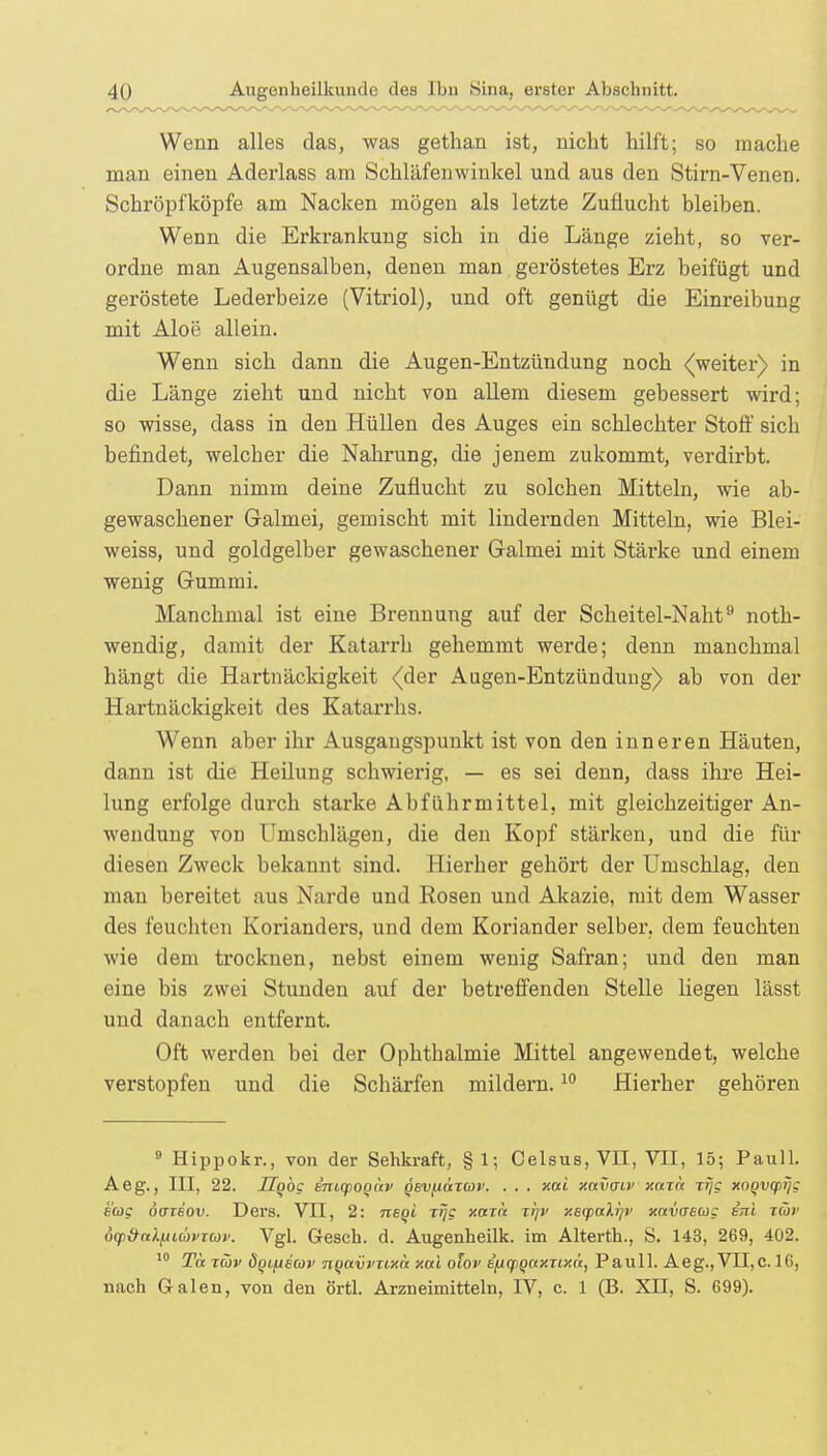 Wenn alles das, was gethan ist, nicht hilft; so mache man einen Aderlass am Schläfenwinkel und aus den Stirn-Venen. Schröpfköpfe am Nacken mögen als letzte Zuflucht bleiben. Wenn die Erkrankung sich in die Länge zieht, so ver- ordne man Augensalben, denen man geröstetes Erz beifügt und geröstete Lederbeize (Vitriol), und oft genügt die Einreibung mit Aloe allein. Wenn sich dann die Augen-Entzündung noch (weiter) in die Länge zieht und nicht von allem diesem gebessert wird; so wisse, dass in den Hüllen des Auges ein schlechter Stoff sich befindet, welcher die Nahrung, die jenem zukommt, verdirbt. Dann nimm deine Zuflucht zu solchen Mitteln, wie ab- gewaschener Galmei, gemischt mit lindernden Mitteln, wie Blei- weiss, und goldgelber gewaschener Galmei mit Stärke und einem wenig Gummi. Manchmal ist eine Brennung auf der Scheitel-Naht9 noth- wendig, damit der Katarrh gehemmt werde; denn manchmal hängt die Hartnäckigkeit (der Augen-Entzündung) ab von der Hartnäckigkeit des Katarrhs. Wenn aber ihr Ausgangspunkt ist von den inneren Häuten, dann ist die Heilung schwierig, — es sei denn, dass ihre Hei- lung erfolge durch starke Abführmittel, mit gleichzeitiger An- wendung von Umschlägen, die den Kopf stärken, und die für diesen Zweck bekannt sind. Hierher gehört der Umschlag, den man bereitet aus Narde und Rosen und Akazie, mit dem Wasser des feuchten Korianders, und dem Koriander selber, dem feuchten wie dem trocknen, nebst einem wenig Safran; und den man eine bis zwei Stunden auf der betreffenden Stelle liegen lässt und danach entfernt. Oft werden bei der Ophthalmie Mittel angewendet, welche verstopfen und die Schärfen mildern.10 Hierher gehören 9 Hippokr., von der Sehkraft, § 1; Celsus, VII, VII, 15; Pauli. Aeg., III, 22. Hgog em<poQÖtv Qev^ttTav. . . . xai xavaiv xnzh Tijg xoqvqiijg sag Ö(ttbov. Ders. VII, 2: negi xijg xarn i!]v xeqicdijv xavaeug etil iä>r oy&alttiuvTuv. Vgl. Gesch. d. Augenheilk. im Alterth., S. 143, 269, 402. 10 To. xwv ÖQLfxecov nqavvxixn xai olov ifjiqjqaxTixä, Pauli. Aeg., VII,c. 16, nach Galen, von den örtl. Arzneimitteln, IV, c. 1 (B. XII, S. 699).