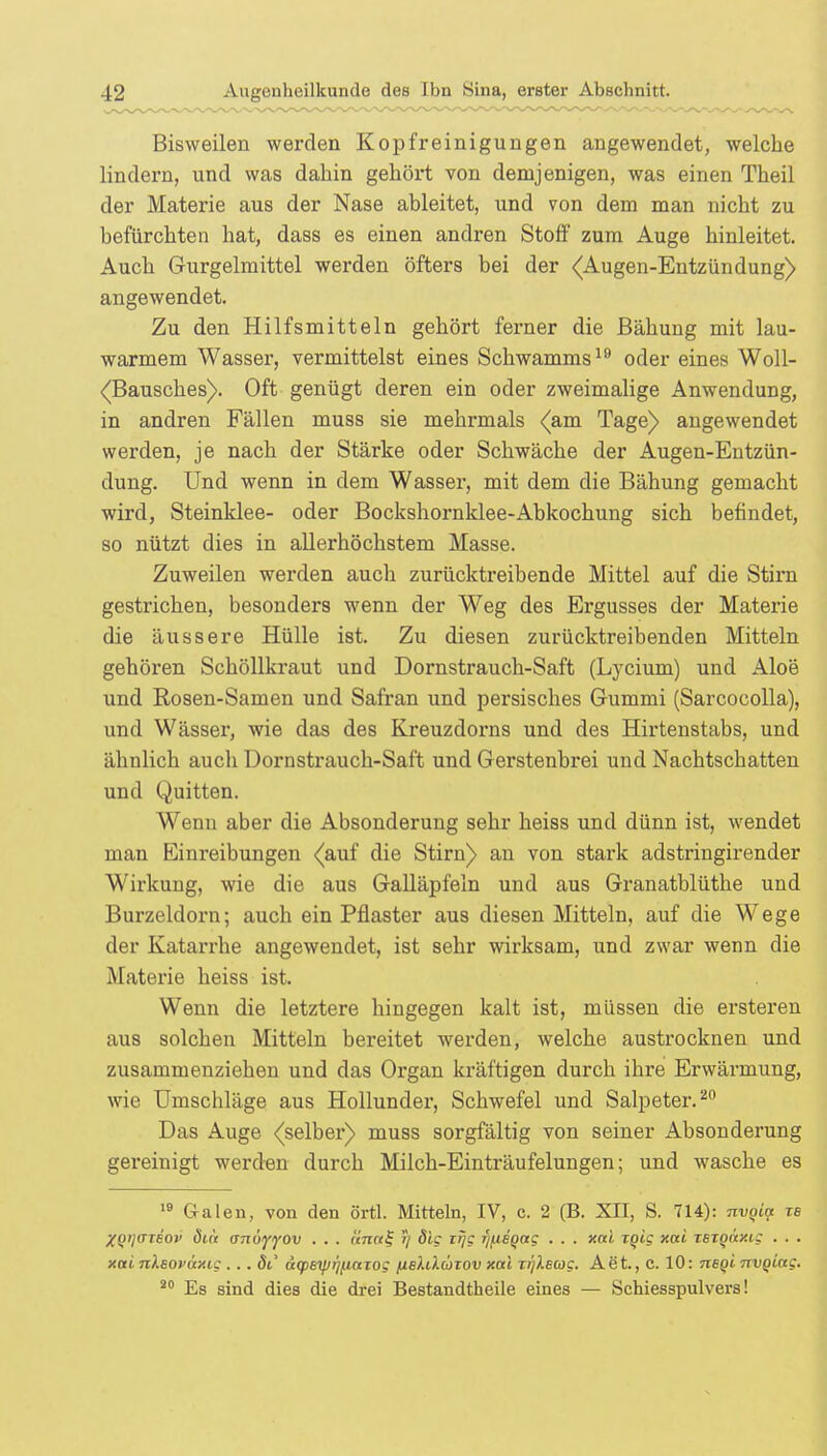 Bisweilen werden Kopfreinigungen angewendet, welche lindern, und was dahin gehört von demjenigen, was einen Theil der Materie aus der Nase ableitet, und von dem man nicht zu befürchten hat, dass es einen andren Stoff zum Auge hinleitet. Auch Gurgelmittel werden öfters bei der (Augen-Entzündung) angewendet. Zu den Hilfsmitteln gehört ferner die Bähung mit lau- warmem Wasser, vermittelst eines Schwamms19 oder eines Woll- (Bausches). Oft genügt deren ein oder zweimalige Anwendung, in andren Fällen muss sie mehrmals (am Tage) angewendet werden, je nach der Stärke oder Schwäche der Augen-Entzün- dung. Und wenn in dem Wasser, mit dem die Bähung gemacht wird, Steinklee- oder Bockshornklee-Ab kochung sich befindet, so nützt dies in allerhöchstem Masse. Zuweilen werden auch zurücktreibende Mittel auf die Stirn gestrichen, besonders wenn der Weg des Ergusses der Materie die äussere Hülle ist. Zu diesen zurücktreibenden Mitteln gehören Schöllkraut und Dornstrauch-Saft (Ljrcium) und Aloe und Rosen-Samen und Safran und persisches Gummi (Sarcocolla), und Wässer, wie das des Kreuzdorns und des Hirtenstabs, und ähnlich auch Dornstrauch-Saft und Gerstenbrei und Nachtschatten und Quitten. Wenn aber die Absonderung sehr heiss und dünn ist, wendet man Einreibungen (auf die Stirn) an von stark adstringirender Wirkung, wie die aus Galläpfeln und aus Granatblüthe und Burzeldorn; auch ein Pflaster aus diesen Mitteln, auf die Wege der Katarrhe angewendet, ist sehr wirksam, und zwar wenn die Materie heiss ist. Wenn die letztere hingegen kalt ist, müssen die ersteren aus solchen Mitteln bereitet werden, welche austrocknen und zusammenziehen und das Organ kräftigen durch ihre Erwärmung, wie Umschläge aus Hollunder, Schwefel und Salpeter.20 Das Auge (selber) muss sorgfältig von seiner Absonderung gereinigt werden durch Milch-Einträufelungen; und wasche es 19 Galen, von den örtl. Mitteln, IV, c. 2 (B. XII, S. 714): nvqitf tb XQi]<rriov dict anuyyov . . . «7i«£ )) dig itjg r/fieQag . . . xai TQig xai rsigaxig . . . xai nlsoväxig ... dl' äcpeyjrjfiaiog nelikoizov xctl Ti'jXecog. Aet., c. 10: neQi nvQiag. 20 Es sind dies die drei Bestandteile eines — Schiesspulvers!