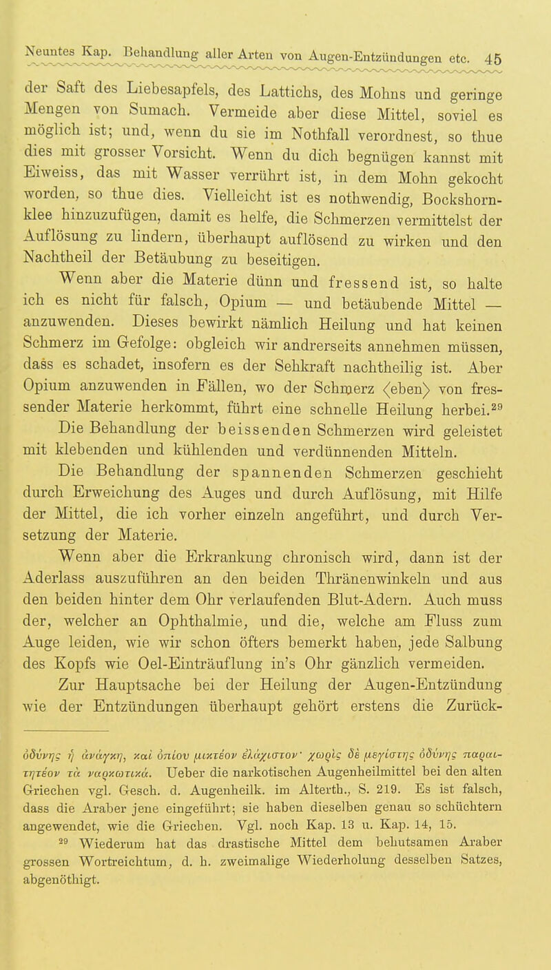 der Saft des Liebesapfels, des Lattichs, des Mohns und geringe Mengen von Sumach. Vermeide aber diese Mittel, soviel es möglich ist; und, wenn du sie im Nothfall verordnest, so thue dies mit grosser Vorsicht. Wenn du dich begnügen kannst mit Eiweiss, das mit Wasser verrührt ist, in dem Mohn gekocht worden, so thue dies. Vielleicht ist es nothwendig, Bockshorn- klee hinzuzufügen, damit es helfe, die Schmerzen vermittelst der Auflösung zu lindern, überhaupt auflösend zu wirken und den Nachtheil der Betäubung zu beseitigen. Wenn aber die Materie dünn und fressend ist, so halte ich es nicht für falsch, Opium — und betäubende Mittel — anzuwenden. Dieses bewirkt nämlich Heilung und hat keinen Schmerz im Gefolge: obgleich wir andrerseits annehmen müssen, dass es schadet, insofern es der Sehkraft nachtheilig ist. Aber Opium anzuwenden in Fällen, wo der Schmerz <eben> von fres- sender Materie herkommt, führt eine schnelle Heilung herbei.29 Die Behandlung der beissenden Schmerzen wird geleistet mit klebenden und kühlenden und verdünnenden Mitteln. Die Behandlung der spannenden Schmerzen geschieht durch Erweichung des Auges und durch Auflösung, mit Hilfe der Mittel, die ich vorher einzeln angeführt, und durch Ver- setzung der Materie. Wenn aber die Erkrankung chronisch wird, dann ist der Aderlass auszuführen an den beiden Thränenwinkeln und aus den beiden hinter dem Ohr verlaufenden Blut-Adern. Auch muss der, welcher an Ophthalmie, und die, welche am Fluss zum Auge leiden, wie wir schon öfters bemerkt haben, jede Salbung des Kopfs wie Oel-Einträuflung in's Ohr gänzlich vermeiden. Zur Hauptsache bei der Heilung der Augen-Entzündung wie der Entzündungen überhaupt gehört erstens die Zurück- oövvrjg i) uvayxT], y.ai öniov [uxieov i)M%i<nov XaQl9 de ^.ByianqQ ödvvijg naqui- xt}xiov tu vaqxaxLY.ct. Ueber die narkotischen Augenheilmittel bei den alten Griechen vgl. Gesch. d. Augenheilk. im Alterth., S. 219. Es ist falsch, dass die Araber jene eingeführt; sie haben dieselben genau so schüchtern angewendet, wie die Griechen. Vgl. noch Kap. 13 u. Kap. 14, 15. 29 Wiederum hat das drastische Mittel dem behutsamen Araber grossen Wortreichtum, d. h. zweimalige Wiederholung desselben Satzes, abgenöthigt.
