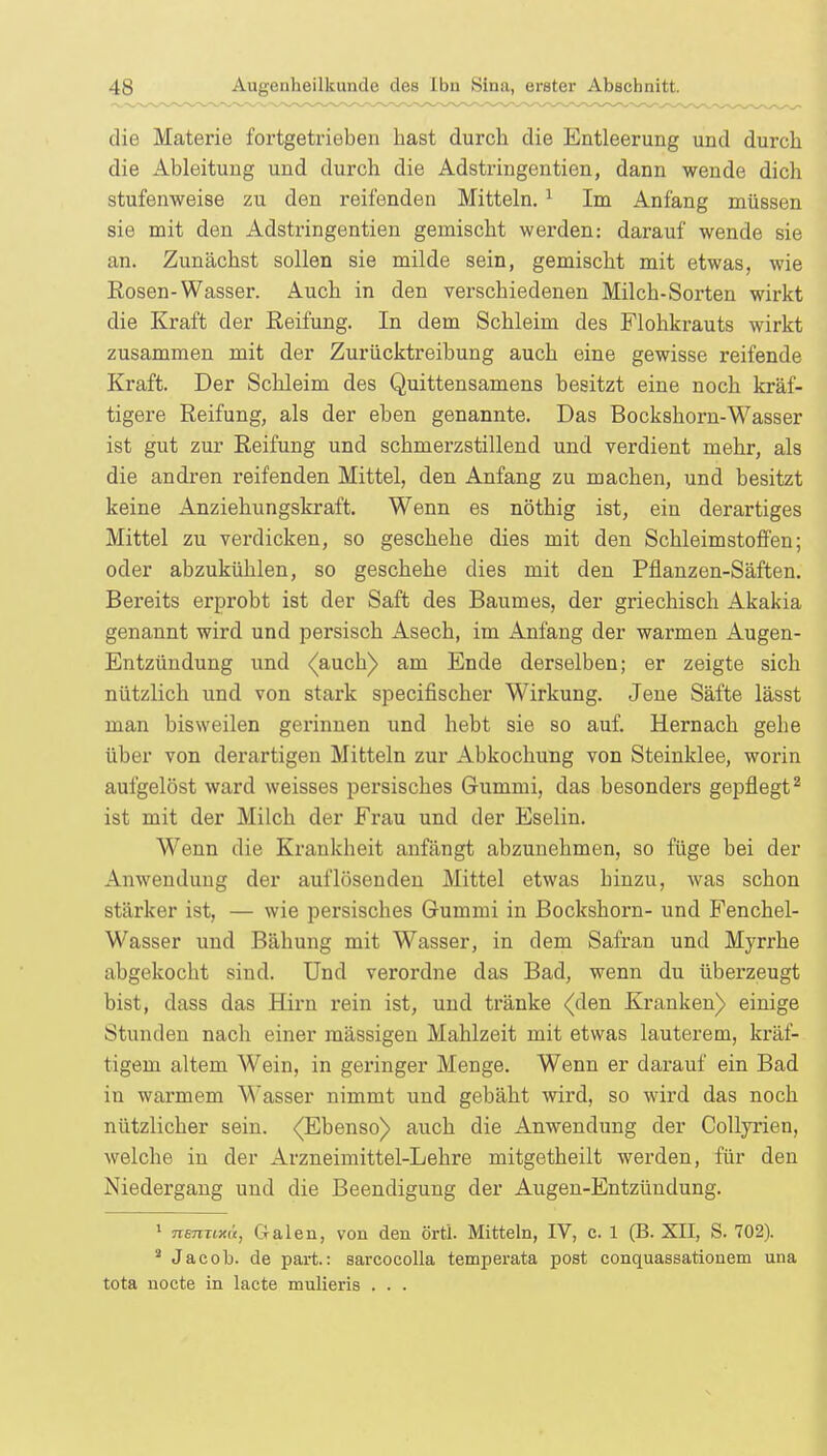 die Materie fortgetrieben hast durch die Entleerung und durch die Ableitung und durch die Adstringentien, dann wende dich stufenweise zu den reifenden Mitteln. 1 Im Anfang müssen sie mit den Adstringentien gemischt werden: darauf wende sie an. Zunächst sollen sie milde sein, gemischt mit etwas, wie Rosen-Wasser. Auch in den verschiedenen Milch-Sorten wirkt die Kraft der Reifung. In dem Schleim des Flohkrauts wirkt zusammen mit der Zurücktreibung auch eine gewisse reifende Kraft. Der Schleim des Quittensamens besitzt eine noch kräf- tigere Reifung, als der eben genannte. Das Bockshorn-Wasser ist gut zur Reifung und schmerzstillend und verdient mehr, als die andren reifenden Mittel, den Anfang zu machen, und besitzt keine Anziehungskraft. Wenn es nöthig ist, ein derartiges Mittel zu verdicken, so geschehe dies mit den Schleimstoffen; oder abzukühlen, so geschehe dies mit den Pflanzen-Säften. Bereits erprobt ist der Saft des Baumes, der griechisch Akakia genannt wird und persisch Asech, im xAmfang der warmen Augen- Entzündung und (auch) am Ende derselben; er zeigte sich nützlich und von stark specifischer Wirkung. Jene Säfte lässt man bisweilen gerinnen und hebt sie so auf. Hernach gehe über von derartigen Mitteln zur Abkochung von Steinklee, worin aufgelöst ward weisses persisches Gummi, das besonders gepflegt2 ist mit der Milch der Frau und der Eselin. Wenn die Krankheit anfängt abzunehmen, so füge bei der Anwendung der auflösenden Mittel etwas hinzu, was schon stärker ist, — wie persisches Gummi in Bockshorn- und Fenchel- Wasser und Bähung mit Wasser, in dem Safran und Mvrrhe abgekocht sind. Und verordne das Bad, wenn du überzeugt bist, dass das Hirn rein ist, und tränke (den Kranken) einige Stunden nach einer mässigen Mahlzeit mit etwas lauterem, kräf- tigem altem Wein, in geringer Menge. Wenn er darauf ein Bad in warmem Wasser nimmt und gebäht wird, so wird das noch nützlicher sein. <(Ebenso) auch die Anwendung der Collyrien, welche in der Arzneimittel-Lehre mitgetheilt werden, für den Niedergang und die Beendigung der Augen-Entzündung. 1 nemixü, Galen, von den örtl. Mitteln, IV, c. 1 (B. XII, S. 702). 8 Jacob, de park: sarcocolla temperata post conquassationem una tota nocte in lacte mulieris . . .