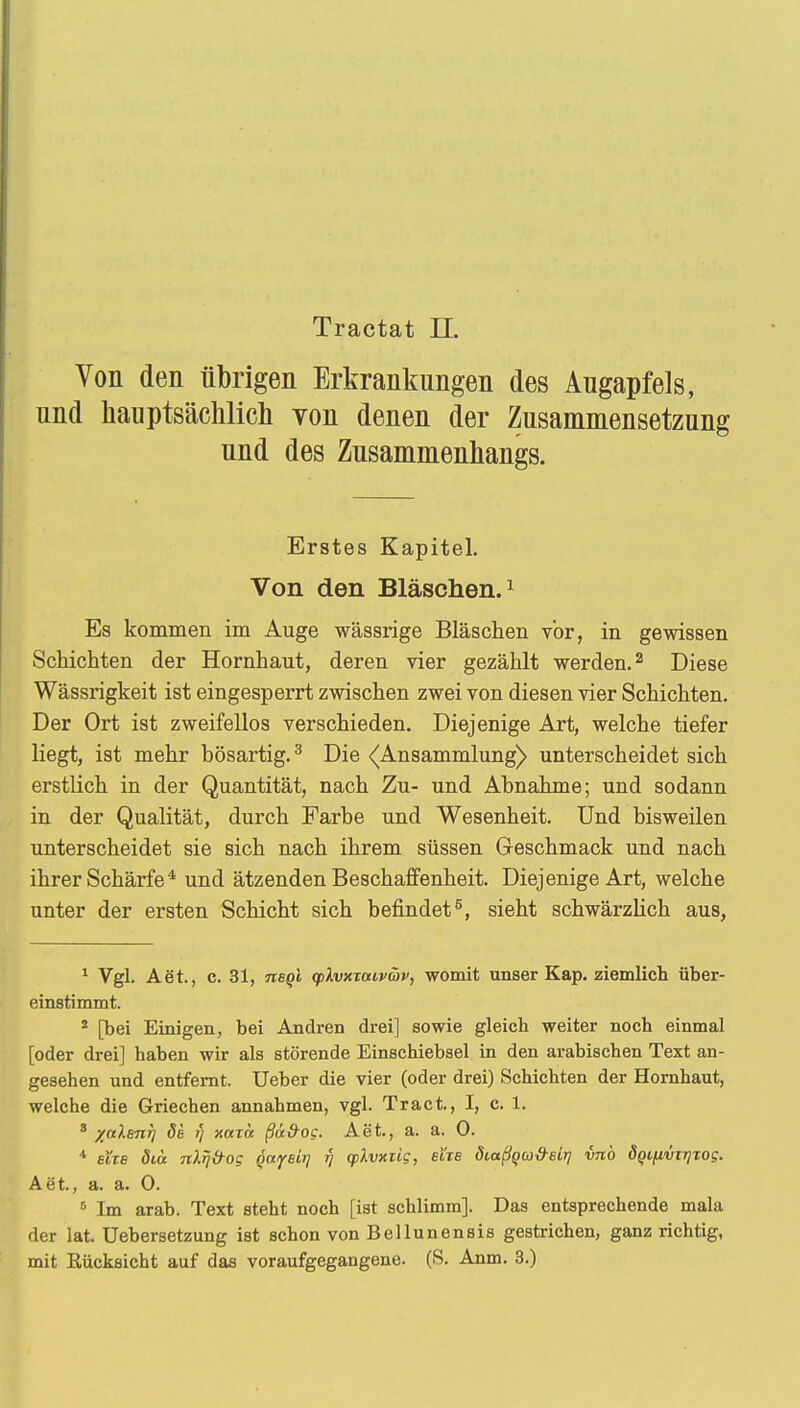 Yon den übrigen Erkrankungen des Augapfels, und hauptsächlich von denen der Zusammensetzung und des Zusammenhangs. Erstes Kapitel. Von den Bläschen.1 Es kommen im Auge wässrige Bläschen vor, in gewissen Schichten der Hornhaut, deren vier gezählt werden.2 Diese Wässrigkeit ist eingesperrt zwischen zwei von diesen vier Schichten. Der Ort ist zweifellos verschieden. Diejenige Art, welche tiefer liegt, ist mehr bösartig.3 Die ^Ansammlung) unterscheidet sich erstlich in der Quantität, nach Zu- und Ahnahme; und sodann in der Qualität, durch Farbe und Wesenheit. Und bisweilen unterscheidet sie sich nach ihrem süssen Geschmack und nach ihrer Schärfe4 und ätzenden Beschaffenheit. Diejenige Art, welche unter der ersten Schicht sich befindet5, sieht schwärzlich aus, 1 Vgl. Aet., c. 31, negi ylvxxaivüv, womit unser Kap. ziemlich über- einstimmt. 2 [bei Einigen, bei Andren drei] sowie gleich weiter noch einmal [oder drei] haben wir als störende Einschiebsel in den arabischen Text an- gesehen und entfernt. Ueber die vier (oder drei) Schichten der Hornhaut, welche die Griechen annahmen, vgl. Tract., I, c. 1. 3 -/alsTirj de r) xaicc ßä&og. Aet., a. a. 0. * Eixe diä nlrj&og Qayetrj r\ cplvxiig, eXxa Siaßqby&eir] vnb ÖQifivxrjTog. Aöt, a. a. 0. 5 Im arab. Text steht noch [ist schlimm]. Das entsprechende mala der lat. Uebersetzung ist schon von Bellunensis gestrichen, ganz richtig, mit Kücksicht auf das voraufgegangene. (S. Anm. 3.)
