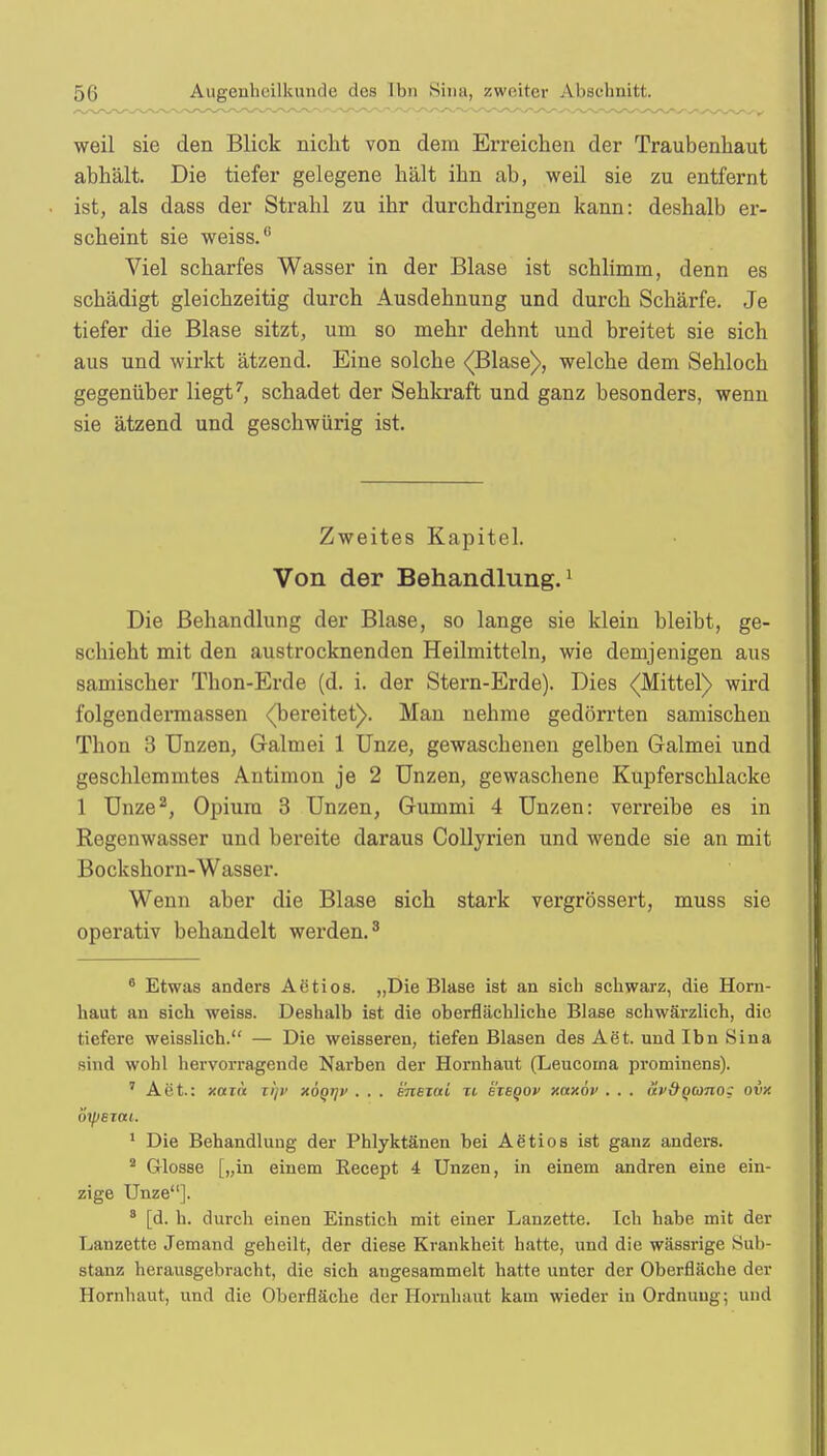weil sie den Blick nicht von dem Erreichen der Traubenhaut abhält. Die tiefer gelegene hält ihn ab, weil sie zu entfernt ist, als dass der Strahl zu ihr durchdringen kann: deshalb er- scheint sie weiss.6 Viel scharfes Wasser in der Blase ist schlimm, denn es schädigt gleichzeitig durch Ausdehnung und durch Schärfe. Je tiefer die Blase sitzt, um so mehr dehnt und breitet sie sich aus und wirkt ätzend. Eine solche (Blase), welche dem Sehloch gegenüber liegt7, schadet der Sehkraft und ganz besonders, wenn sie ätzend und geschwürig ist. Zweites Kapitel. Von der Behandlung.1 Die Behandlung der Blase, so lange sie klein bleibt, ge- schieht mit den austrocknenden Heilmitteln, wie demjenigen aus samischer Thon-Erde (d. i. der Stern-Erde). Dies (Mittel) wird folgendermassen (bereitet). Man nehme gedörrten saniischen Thon 3 Unzen, Galmei 1 Unze, gewaschenen gelben Galmei und geschlemmtes Antimon je 2 Unzen, gewaschene Kupferschlacke 1 Unze2, Opium 3 Unzen, Gummi 4 Unzen: verreibe es in Regenwasser und bereite daraus Collyrien und wende sie an mit Bockshorn-Wasser. Wenn aber die Blase sich stark vergrössert, muss sie operativ behandelt werden.3 6 Etwas anders Aetios. „Die Blase ist an sich schwarz, die Horn- haut an sich weiss. Deshalb ist die oberflächliche Blase schwärzlich, die tiefere weisslich. — Die weisseren, tiefen Blasen des Aet. und Ibn Sina sind wohl hervorragende Narben der Hornhaut (Leucoma prominens). ' Aet.: xar« ii/v xoQtjv . . . sneiai n eieqov xaxöv . . . up&qcüizo; ovx öyjBxat. 1 Die Behandlung der Phlyktänen bei Aetios ist ganz anders. 2 Glosse [„in einem Recept 4 Unzen, in einem andren eine ein- zige Unze]. 8 [d. h. durch einen Einstich mit einer Lanzette. Ich habe mit der Lanzette Jemand geheilt, der diese Krankheit hatte, und die wässrige Sub- stanz herausgebracht, die sich angesammelt hatte unter der Oberfläche der Hornhaut, und die Oberfläche der Hornhaut kam wieder in Ordnung; und
