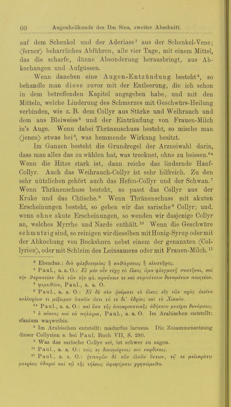 auf dem Schenkel und der Aderlass3 aus der Schenkel-Vene; •(ferner) beharrliches Abführen, alle vier Tage, mit einem Mittel, das die scharfe, dünne Absonderung herausbringt, aus Ab- kochungen und Aufgüssen. Wenn daneben eine Augen-Entzündung besteht4, so behandle man diese zuvor mit der Entleerung, die ich schon in dem betreffenden Kapitel angegeben habe, und mit den Mitteln, welche Linderung des Schmerzes mit Geschwürs-Heilung verbinden, wie z. B. dem Collyr aus Stärke und Weihrauch und dem aus Bleiweiss6 und der Einträuflung von Frauen-Milch in's Auge. Wenn dabei Thränenschuss besteht, so mische man <(jenen) etwas bei6, was hemmende Wirkung besitzt. Im Ganzen besteht die Grundregel der Arzneiwahl darin, dass man alles das zu wählen hat, was trocknet, ohne zu beissen.6a Wenn die Hitze stark ist, dann reiche das lindernde Hanf- Collyr. Auch das Weihrauch-Collyr ist sehr hilfreich. Zu den sehr nützlichen gehört auch das Hefen-Collyr und der Schwan.7 Wenn Thränenschuss besteht, so passt das Collyr aus der Kruke und das Chlische.8 Wenn Thränenschuss mit akuten Erscheinungen besteht, so geben wir das sarische9 Collyr; und, wenn ohne akute Erscheinungen, so wenden wir dasjenige Collyr an, welches Myrrhe und Narde enthält.10 Wenn die Geschwüre schmutzig sind, so reinigen wirdieselben mitHonig-Syrup odermit der Abkochung von Bockshorn nebst einem der genannten (Col- lyrien), oder mit Schleim des Leinsamens odermit Frauen-Milch.11 3 Ebendas.: öin cpleßoxofiiag 5) xa&ägaBcog ij xlvffxrjQog. 4 Paul., a. a. 0.: Ei fiev ovv xv/i] xb elxog äfia qtksfiiovfi ovoxijvai, xai xl/v {tBQaneiav öiä xüv xrjv qtX. nqavveiv xb xai ovfinEixeiv dwapEvaiv notrjxBov. 8 yjifiv&iov, Paul., a. a. 0. 6 Paul., a. a. 0.: Ei de ovv ösvfiaxi xb elxog eir] xüv nqbg e'xei'vo xoIIvqUüv n fiiSiofiev önoiöv e'oxi xö xe 6t' vöqiag xai rb Xiaxöv. 0a Paul., a. a. 0.: xai öaa xfjg anoxqovoxixijg adijxxov ^etB/ei dvväfieag, 7 6 xvxvog xai xa mjläqia, Paul., a. a. 0. Im Arabischen entstellt: sfanium waqweibis. 8 Im Arabischen entstellt: madurfus larusus. Die Zusammensetzung dieser Collyrien s. bei Paul. Buch VII, S. 280. 9 Was das sarische Collyr sei, ist schwer zu sagen. 10 Paul., a. a. 0.: xoig xe diaafwovoig xai vaqdivoig. 11 Paul., a. a. 0.: (nmaqiüv öe tav e').xüv övxcov, xrj xs ftehxqäxci) uBiqiag vöaqet xai xä zrjg xrjkewg üq>sif/ijftaxi /gtiacofted-a.