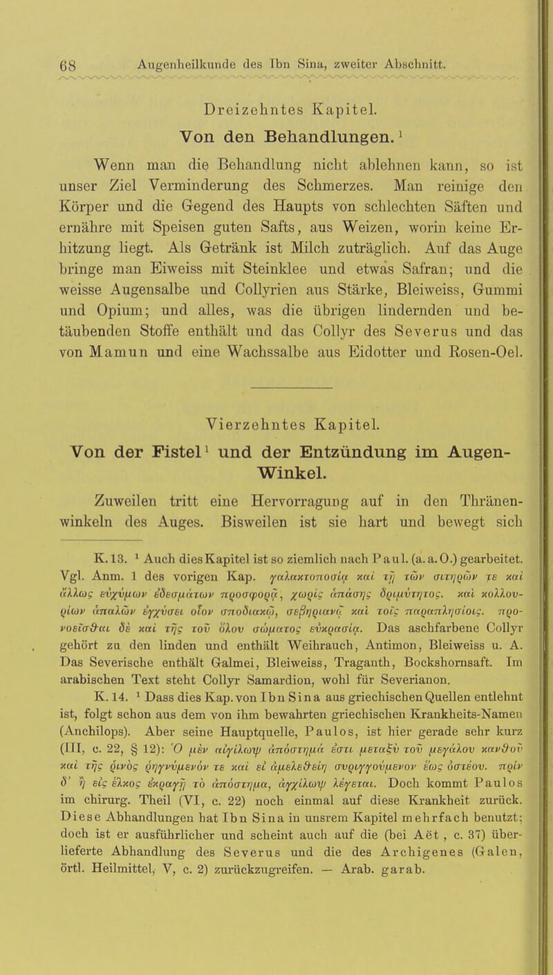 Dreizehntes Kapitel. Von den Behandlungen.1 Wenn man die Behandlung nicht ablehnen kann, so ist unser Ziel Verminderung des Schmerzes. Man reinige den Körper und die Gegend des Haupts von schlechten Säften und ernähre mit Speisen guten Safts, aus Weizen, worin keine Er- hitzung liegt. Als Getränk ist Milch zuträglich. Auf das Auge bringe man Eiweiss mit Steinklee und etwas Safran; und die weisse Augensalbe und Collyrien aus Stärke, Bleiweiss, Gummi und Opium; und alles, was die übrigen lindernden und be- täubenden Stoffe enthält und das Collyr des Severus und das von Mamun und eine Wachssalbe aus Eidotter und Rosen-Oel. Vierzehntes Kapitel. Von der Fistel1 und der Entzündung im Augen- Winkel. Zuweilen tritt eine Hervorragung auf in den Thränen- winkeln des Auges. Bisweilen ist sie hart und bewegt sich K. 13. 1 Auch dies Kapitel ist so ziemlich nach Paul. (a.a.O.) gearbeitet. Vgl. Anm. 1 des vorigen Kap. y«Arexr<mo(nrc xai x?/ xüv oixijqwv je xai allug Evxvfxcav kSeafiuTUf Tt(jO(T(po()ii, ^wyte änaatjg d(ji^ivxr]xog. xai xollov- tiiuiv anaXüv kyxvaEL olov unvöiaxo), UEßtjqiavh xai xoig naQanXrjaioig. tiqo- i'oeiad-fu 6e xai xrjg xov öXov aüfiaxo? evxqaaia. Das aschfarbene Collyr gehört zu den linden und enthält Weihrauch, Antimon, Bleiweiss u. A. Das Severische enthält Galmei, Bleiweiss, Traganth, Bockshomsaft. Im arabischen Text steht Collyr Samardiou, wohl für Severianon. K. 14. 1 Dass dies Kap. von Ibn Sina aus griechischen Quellen entlehnt ist, folgt schon aus dem von ihm bewahrten griechischen Krankheits-Namen (Anchilops). Aber seine Hauptquelle, Paulos, ist hier gerade sehr kurz (III, c. 22, § 12): '0 fisv atyUcoi/j änoazij/xa eure fisxa^v tov [isyalov xav&ov xai xrjg givbg Qij^vvfiEvöv xs xai et ä/.iEXE&eir] avQiiyiyov/XEi'ov sag oaxsov. Ttotv 6' J) sig slxog exQayij xb anövxjj^ia, ny/iiwy lEiyszai. Doch kommt Paulos im chirurg. Theil (VI, c. 22) noch einmal auf diese Krankheit zurück. Diese Abhandlungen hat Ibn Sina in unsrem Kapitel mehrfach benutzt: doch ist er ausführlicher und scheint auch auf die (bei Aet , c. 37) über- lieferte Abhandlung des Severus und die des Archigenes (Galen, örtl. Heilmittel, V, c. 2) zurückzugreifen. — Arab. garab.