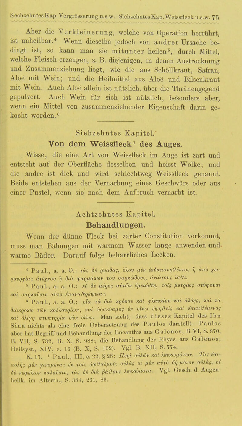 Aber die Verkleinerung, welche von Operation herrührt, ist unheilbar.1' Wenn dieselbe jedoch von andrer Ursache be- dingt ist, so kann man sie mitunter heilen5, durch Mittel, welche Fleisch erzeugen, z. B. diejenigen, in denen Austrocknung und Zusammenziehung liegt, wie die aus Schöllkraut, Safran, Aloe mit Wein; und die Heilmittel aus Aloe und Bilsenkraut mit Wein. Auch Aloe allein ist nützlich, über die Thränengegend gepulvert. Auch Wein für sich ist nützlich, besonders aber, wenn ein Mittel von zusammenziehender Eigenschaft darin ge- kocht worden.6 Siebzehntes Kapitel.' Von dem Weissfleck1 des Auges. Wisse, die eine Art von Weissfleck im Auge ist zart und entsteht auf der Oberfläche desselben und heisst Wolke; und die andre ist dick und wird schlechtweg Weissfleck genannt. Beide entstehen aus der Vernarbung eines Geschwürs oder aus einer Pustel, wenn sie nach dem Aufbruch vernarbt ist. Achtzehntes Kapitel. Behandlungen. Wenn der dünne Fleck bei zarter Constitution vorkommt, muss man Bähungen mit warmem Wasser lange anwenden und. warme Bäder. Darauf folge beharrliches Lecken. 4 Paul., a. a. 0.: Tete de qvädag, ölov fiev e'xdanavrjfrevxog J) dnb %8i- novoyiag äiexvov r/ dia qiaQfiäxav xov aaoxüdovg, aviäxovg ta&i. 6 Paul., a. a. 0.: ei de fieoog avxäv e'fieiüd-i], xoig ^lexqiag axvqiovai xai uaqxovdiv avxb enavad-qexpeiag. 6 Paul., a. a. 0.: ola xä diä xqöxov xai ylavxiov xai alorjg, xai xä diitxooxa xüv xottovQiwv, xai voaxva^iog iv olSvtp itptjd-Bis xai emxi»e^i.e»og mi oltyr) invnxijqin avv oft>q>. Man sieht, dass dieses Kapitel des Ibu Sina nichts als eine freie Uebersetzung des Paulos darstellt. Paulos aber hat Begriff und Behandlung der Encanthis aus Galenos, B.VI, S. 870, B. VII, S. 732, B. X, S. 988; die Behandlung der Rhyas aus Galenos, Heilsyst, XIV, c. 16 (B. X, S. 102). Vgl. B. XII, S. 774. K. 17. 1 Paul., III C. 22, § 28: fleoi ovltbv xai. Xevxcofiäxcüv. Tag eni- notfg (iw ftKOftbue eV xoig dyfrakpoig ovhxg oi fih afcb dt, (ibuov ovXag, oi de v8VÜiop KttXovffiv, xäg de öca ßd&ovg levxcöfiaxu. Vgl. Gesch. d. Augen- heilk. im Altcrth., S. 384, 261, 86.