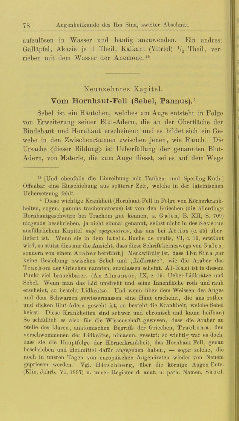 aufzulösen in Wasser und häufig anzuwenden. Ein andres: Galläpfel, Akazie je 1 Theil, Kaikant (Vitriol) l/a Theil, ver- rieben mit dem Wasser der Anemone.1' Neunzehntes Kapitel. Vom Hornhaut-Fell (Sebel, Pannus).1 Sehel ist ein Häutchen, welches am Auge entsteht in Folge von Erweiterung seiner Blut-Adern, die an der Oberfläche der Bindehaut und Hornhaut erscheinen; und es bildet sich ein Ge- webe in den Zwischenräumen zwischen jenen, wie Bauch. Die Ursache <(dieser Bildung) ist Ueberfüllung der genannten Blut- Adern, von Materie, die zum Auge fliesst, sei es auf dem Wege 14 [Und ebenfalls die Einreibung mit Tauben- und Sperling-Koth.] Offenbar eine Einschiebung aus späterer Zeit, welche in der lateinischen Uebersetzung fehlt. 1 Diese wichtige Krankheit (Hornhaut-Fell in Folge von Körnerkrank- heiten, sogen, pannus tnichomatosus) ist. von den Griechen (die allerdings llornhautgeschwüre bei Trachom gut kennen, s. Galen, B. XII, S. 709) nirgends beschrieben, ja nicht einmal genannt, selbst nicht in des Severus ausführlichem Kapitel neqi iQa/tojiurtüv, das uns bei Actios (c. 45) über- liefert ist. [Wenn sie in dem latein. Buche de oculis, VI, c. 10, erwähnt wird, so stützt dies nur die Ansicht, dass diese Schrift keineswegs von Galen, sondern von einem Araber herrührt.] Merkwürdig ist, dass Ibn Sina gar keine Beziehung zwischen Sebel und „Lidkrätze, wie die Araber das Trachom der Griechen nannten, zuzulassen scheint. Al-Razi ist in diesem Punkt viel brauchbarer. (An Almansor, IX, c. 19. Ueber Lidkrätze und Sebel. Wenn man das Lid umdreht und seine Innenfläche roth und rauh erscheint, so besteht Lidkrätze. Und wenn über dem Weissen des Auges und dem Schwarzen gewissermassen eine Haut erscheint, die aus rothen und dicken Blut-Adern gewebt ist, so besteht die Krankheit, welche Sebel heisst. Diese Krankheiten sind schwer und chronisch und kaum heilbar.) So schädlich es also für die Wissenschaft gewesen, dass die Araber an Stelle des klaren, anatomischen Begriffs der Griechen, Trachoma, den verschwommenen der Lidkrätze, nimasun, gesetzt; so wichtig war es doch, dass sie die Hauptfolge der Körnerkrankheit, das Hornhaut-Fell, genau beschrieben und Heilmittel dafür angegeben haben, — sogar solche, die noch in unsren Tagen von europäischen Augenärzten wieder von Neuem gepriesen werden. Vgl. Hirschberg, über die körnige Augen-Entz. (Klin. Jahrb. VI, 1897) u. unser Register d. anat. u. path. Namen, Säbel.