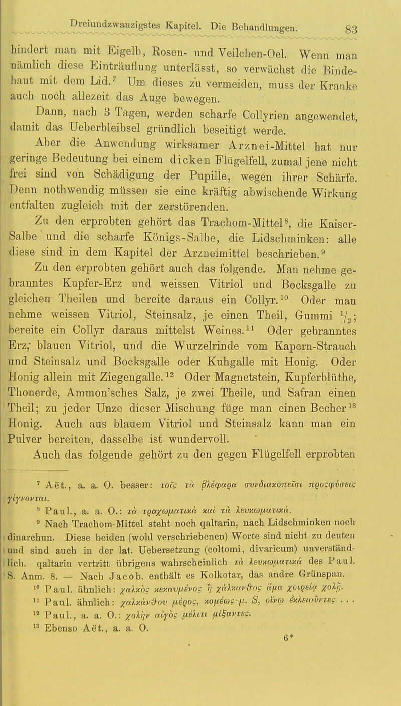 hindert man mit Eigelb, Rosen- und Veilchen-Oel. Wenn man nämlich diese Einträufluug unterlässt, so verwächst die Binde- haut mit dem Lid.7 Um dieses zu vermeiden, muss der Kranke auch noch allezeit das Auge bewegen. Dann, nach 3 Tagen, werden scharfe Collyrien angewendet, damit das üeberbleibsel gründlich beseitigt werde. Aber die Anwendung wirksamer Arznei-Mittel hat nur geringe Bedeutung bei einem dicken Flügelfell, zumal jene nicht frei sind von Schädigung der Pupille, wegen ihrer Schärfe. Denn notlrwendig müssen sie eine kräftig abwischende Wirkung entfalten zugleich mit der zerstörenden. Zu den erprobten gehört das Trachom-Mittel8, die Kaiser- Salbe und die scharfe Königs-Salbe, die Lidschminken: alle diese sind in dem Kapitel der Arzneimittel beschrieben.9 Zu den erprobten gehört auch das folgende. Man nehme ge- branntes Kupfer-Erz und weissen Vitriol und Bocksgalle zu gleichen Theilen und bereite daraus ein Collyr.10 Oder man nehme weissen Vitriol, Steinsalz, je einen Theil, Gummi V • bereite ein Collyr daraus mittelst Weines.11 Oder gebranntes Erz,- blauen Vitriol, und die Wurzelrinde vom Kapern-Strauch und Steinsalz und Bocksgalle oder Kuhgalle mit Honig. Oder Honig allein mit Ziegengalle.12 Oder Magnetstein, Kupferblüthe, Tlionerde, Ammon'sches Salz, je zwei Theile, und Safran einen Theil; zu jeder Unze dieser Mischung füge man einen Becher13 Honig. Auch aus blauem Vitriol und Steinsalz kann man ein Pulver bereiten, dasselbe ist wundervoll. Auch das folgende gehört zu den gegen Flügelfell erprobten 7 Aet., a. a. 0. besser: xoig t« ßlicpaqu owdiaxoneiai nqogyvoEig myvovzai. 8 Paul., a. a. 0.: t« XQtt%a(iocxi,xn xui xn Xevxco^ttxixä. 9 Nach Trachom-Mittel steht noch qaltarin, nach Lidschminken noch dinarchun. Diese beiden (wohl verschriebenen) Worte sind nicht zu deuten und sind auch in der lat. Uebersetzung (coltomi, divaricum) unverständ- lich, qaltarin vertritt übrigens wahrscheinlich xa Xevxu/jnxixü des Paul. S. Anm. 8. — Nach Jacob, enthält es Kolkotar, das andre Grünspan. 10 Paul, ähnlich: yalxbc xexnvftevog // z<xlxn»dog nfia /o^ei!« %oljj. 11 Paul, ähnlich: zcdxäv&ov fiegog, xofieagfi. S, niva ixlsiovvxBg . . . 12 Paul., a. a. 0.: %oX^v oiiyog (lehn (iLSamsg. 13 Ebenso Aet., a. a. 0. 6*