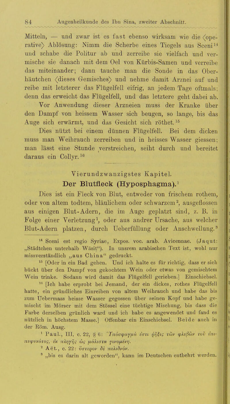 Mitteln, — und zwar ist es fast ebenso wirksam wie die ■(ope- rative) Ablösung: Nimm die Scberbe eines Tiegels aus Sceni11 und 3chabe die Politur ab und zerreibe sie vielfach und ver- mische sie danach mit dem Oel von Kürbis-Samen und verreibe das miteinander; dann tauche man die Sonde in das Ober- häutchen ^dieses Gemisches) und nehme damit Arznei auf und reibe mit letzterer das Flügelfell eifrig, an jedem Tage oftmals: denn das erweicht das Flügelfell, und das letztere geht dabei ab. Vor Anwendung dieser Arzneien muss der Kranke über den Dampf von heissem Wasser sich beugen, so lange, bis das Auge sich erwärmt, und das Gesicht sich röthet.16 Dies nützt bei einem dünnen Flügelfell. Bei dem dicken muss man Weihrauch zerreiben und in heisses Wasser giessen: man lässt eine Stunde verstreichen, seiht durch und bereitet daraus ein Collyr.16 Vierundzwanzigstes Kapitel. Der Blutfleck (Hyposphagma).1 Dies ist ein Fleck von Blut, entweder von frischem rothein, oder von altem todtem, bläulichem oder schwarzem2, ausgeflossen aus einigen Blut-Adern, die im Auge geplatzt sind, z. B. in Folge einer Verletzung J, oder aus andrer Ursache, aus welcher Blut-Adern platzen, durch Ueberfüllung oder Anschwellung.3 M Sceni est regio Syriae, Expos, voc. arab. Avicennae. (Jaqut: „Städtchen unterhalb Wäsit). In unsrem arabischen Text ist, wohl nur missverständlich „aus China gedruckt. 15 [Oder in ein Bad gehen. Und ich halte es für richtig, dass er sich bückt über den Dampf von gekochtem Wein oder etwas von gemischtem Wein trinke. Sodann wird damit das Flügelfell gerieben.] Einschiebsel. 16 [Ich habe erprobt bei Jemand, der ein dickes, rothes Flügelfell hatte, ein gründliches Einreiben von altem Weihrauch und habe das bis zum Ueberma88 heisse Wasser gegossen über seinen Kopf und habe ge- mischt im Mörser mit dem Stössel eine tüchtige Mischung, bis dass die Farbe derselben grünlich ward und ich habe es angewendet und fand es nützlich in höchstem Masse.] Offenbar ein Einschiebsel. Beide auch in der Rom. Ausg. 1 Paul., III, c. 22, § 6: 'Tnoagmiy/in tau Qrji-ig tüv (pleßwi' tov im- necpvxoiog, ix nXrjiyrjc; d>g finhaw lyivofisi'i/. 8 Aet., c. 22: vazBQOv de neXidvöv. 3 „bis es darin alt geworden, kann im Deutschen entbehrt werden.