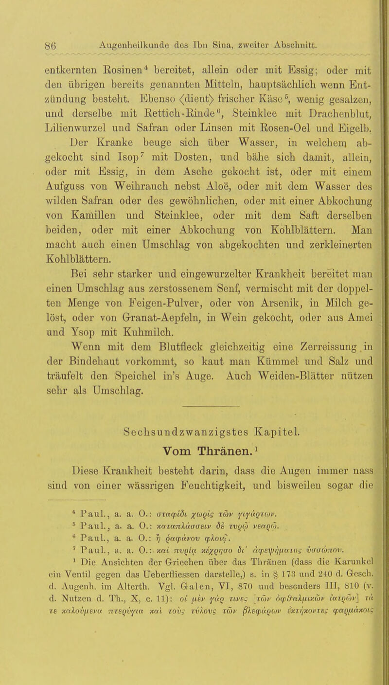 entkernten Rosinen4 bereitet, allein oder mit Essig; oder mit den übrigen bereits genannten Mitteln, hauptsächlich wenn Ent- zündung bestellt. Ebenso (dient) frischer Käse5, wenig gesalzen, und derselbe mit Rettich-Kinde, Steinklee mit Drachenblut, Lilienwurzel und Safran oder Linsen mit Rosen-Oel und Eigelb. Der Kranke beuge sich über Wasser, in welchem ab- gekocht sind Isop7 mit Dosten, und bähe sich damit, allein, oder mit Essig, in dem Asche gekocht ist, oder mit einem Aufguss von Weihrauch nebst Aloe, oder mit dem Wasser des wilden Safran oder des gewöhnlichen, oder mit einer Abkochung von Kamillen und Steinklee, oder mit dem Saft derselben beiden, oder mit einer Abkochung von Kohlblättern. Man macht auch einen Umschlag von abgekochten und zerkleinerten Kohlblättern. Bei sehr starker und eingewurzelter Krankheit bereitet man einen Umschlag aus zerstossenem Senf, vermischt mit der doppel- ten Menge von Feigen-Pulver, oder von Arsenik, in Milch ge- löst, oder von Granat-Aepfeln, in Wein gekocht, oder aus Am ei und Ysop mit Kuhmilch. Wenn mit dem Blutfleck gleichzeitig eine Zerreissung in der Bindehaut vorkommt, so kaut man Kümmel und Salz und träufelt den Speichel in's Auge. Auch Weiden-Blätter nützen sehr als Umschlag. Sechsundzwanzigstes Kapitel. Vom Thränen.1 Diese Krankheit besteht darin, dass die Augen immer nass sind von einer wässrigen Feuchtigkeit, und bisweilen sogar die 4 Paul., a. a. 0.: (nnqiiöi xeogic: tüv yiyi'iQnov. 5 Paul.3 a. a. 0.: xninnhtoaeiv de tiujw vbccqcü. 6 Paul., a. a. 0.: >j Qnqiavov qilouT. 7 Paul., a. a. 0.: xai -nvQin xe%Qrj(jo dt.' arpstprjfiaTOQ vtraamov. 1 Die Ansichten der Griechen über das Timmen (dass die Karunke] ein Ventil gegen das Ueberfliessen darstelle,) s. in § 173 und 2 10 d. Gesch. d. Augenh. im Alterth. Vgl. Galen, VI, 870 und besonders III, 810 (v. d. Nutzen d. Th., X, c. 11): oi /.tef yüq tiveg [rür jiqtd-alputipv iafywv] nrj T6 xalovfiei'it TiTeqvyta xai tov; ivlovg iwi' ßleqx'tijior ixxrptOVTSS (paQfiäxoi;