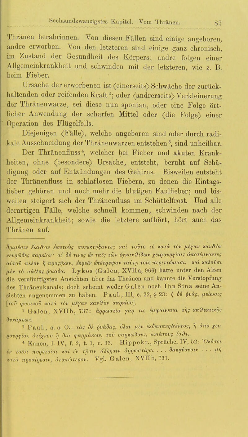 - Thränen herabrinnen. Von diesen Füllen sind einige angeboren, andre erworben. Von den letzteren sind einige ganz chronisch, im Zustand der Gesundheit des Körpers; andre folgen einer Allgemeinkrankheit und schwinden mit der letzteren, wie z. B. beim Fieber. Ursache der erworbenen ist (einerseits) Schwäche der zurück- haltenden oder reifenden Kraft2; oder (andrerseits) Verkleinerung der Thräneuwarze, sei diese nun spontan, oder eine Folge ört- licher Anwendung der scharfen Mittel oder (die Folge) einer Operation des Flügelfells. Diejenigen (Fälle), welche angeboren sind oder durch radi- kale Ausschneidung der Thränenwarzen entstehen3, sind unheilbar. Der Thränenfluss4, welcher bei Fieber und akuten Krank- heiten, ohne (besondere) Ursache, entsteht, beruht auf Schä- digung oder auf Entzündungen des Gehirns. Bisweilen entsteht der Thränenfluss in schlaflosen Fiebern, zu denen die Eintags- fieber gehören und noch mehr die blutigen Faulfieber; und bis- weilen steigert sich der Thränenfluss im Schüttelfrost. Und alle derartigen Fälle, welche schnell kommen, schwinden nach der Allgemeinkrankheit; sowie die letztere aufhört, hört auch das Thränen auf. Sotfieaiv eXa&ov eavxovg (TvvExxföavxeg xal xovxo xb xaxh xbv /.leyav xav&bv vavQCÖdec attQxiov ot de xivsg ev xatg xwv iyxav&i8av %eiQovgy[aig anoxeftvovxEg avxov nleov rj nqogr}XEv, e'xqeiv inexQBtyav xavxij xoig neQixxä/uaai. xal xnlovai fiev xb nä&og QOiaöa. Lykos (Galen, XVIIa, 966) hatte unter den Alten die vernünftigsten Ansichten über das Thränen und kannte die Verstopfung des Thränenkanals; doch scheint weder Galen noch Ihn Sina seine An- sichten angenommen zu haben. Paul., Hl, c. 22, § 23: fj de qvocc, (leiaoig [xnv (pvaixov xaxa xbv ^isyav xnv&bv actQxiov]. 2 Galen, XVIIb, 737: dQQCoaxia ydq xig e'n<pnivexfu xrjg xtt&exxwrjg övvc'tftecog. 3 Paul., a. a. O.: xag öe Qvädag, nlov fiev Bxdanavq&evTog, r) änb /st- QOVQyictg äxt/voi' )) dtix ynQfiüxuv, xov ffagxädovg, aviäxovg Yaih. 4 Kanon, 1. IV, f. 2, t. 1, c. 33. Hippokr., Sprüche, TV, 52: 'Oxoaoi hv total nvqexoim xal et> rjjirw aUrjaiv aqqaaxirjav . . . öaxqvovinv . . . fu) ;a<Ti\ nQoniQEtni', dxonüxsQOv. Vgl. Galen, XVIIb, 73t.