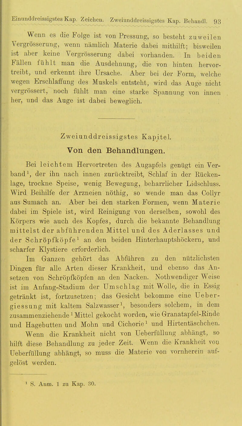 Wenn es die Folge ist von Pressung, so besteht zuweilen Vergrößerung, wenn nämlich Materie dabei mithilft; bisweilen ist aber keine Vergrößerung dabei vorhanden. In beiden Fällen fühlt man die Ausdehnung, die von hinten hervor- treibt, und erkennt ihre Ursache. Aber bei der Form, welche wegen Erschlaffung des Muskels entsteht, wird das Auge nicht vergrössert, noch fühlt man eine starke Spannung von innen her, und das Auge ist dabei beweglich. Zweiunddreissigstes Kapitel. Von den Behandlungen. Bei leichtem Hervortreten des Augapfels genügt ein Ver- band1, der ihn nach innen zurücktreibt, Schlaf in der Rücken- lage, trockne Speise, wenig Bewegung, beharrlicher Lidschluss. Wird Beihilfe der Arzneien nöthig, so wende man das Collyr aus Sumach an. Aber bei den starken Formen, wenn Materie dabei im Spiele ist, wird Reinigung von derselben, sowohl des Körpers wie auch des Kopfes, durch die bekannte Behandlung mittelst der abführenden Mittel und des Aderlasses und der Schröpfköpfe1 an den beiden Hinterhauptshöckern, und scharfer Klystiere erforderlich. Im Ganzen gehört das Abführen zu den nützlichsten Dingen für alle Arten dieser Krankheit, und ebenso das An- setzen von Schröpfköpfen an den Nacken. Nothwendiger Weise ist im Anfang-Stadium der Umschlag mit Wolle, die in Essig getränkt ist, fortzusetzen; das Gesicht bekomme eine Ueber- giessung mit kaltem Salzwasser1, besonders solchem, in dem zusammenziehende1 Mittel gekocht worden, wie Granatapfel-Rinde und Hagebutten und Mohn und Cichorie1 und Hirtentäschchen. Wenn die Krankheit nicht von Ueberfüllung abhängt, so hilft diese Behandlung zu jeder Zeit. Wenn die Krankheit von Ueberfüllung abhängt, so muss die Materie von vornherein auf- gelöst werden. 1 S. Anna. 1 zu Kap. 30.