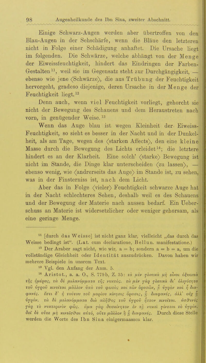 Einige Schwarz-Augen werden aber übertroffen von den Blau-Augen in der Sehschärfe, wenn die Bläue den letzteren nicht in Folge einer Schädigung anhaftet. Die Ursache liegt im folgenden. Die Schwärze, welche abhängt von der Menge der Eiweissfeuchtigkeit, hindert das Eindringen der Farben- Gestalten11, weil sie im Gegensatz steht zur Durchgängigkeit, — ebenso wie jene ((Schwärze), die aus Trübung der Feuchtigkeit hervorgeht, gradeso diejenige, deren Ursache in der Menge der Feuchtigkeit liegt.12 Denn auch, wenn viel Feuchtigkeit vorliegt, gehorcht sie nicht der Bewegung des Schauens und dem Heraustreten nach vorn, in genügender Weise.13 Wenn das Auge blau ist wegen Kleinheit der Eiweiss- Feuchtigkeit, so sieht es besser in der Nacht und in der Dunkel- heit, als am Tage, wegen des (starken Affects), den eine kleine Masse durch die Bewegung des Lichts erleidet14; die letztere hindert es an der Klarheit. Eine solch' (starke) Bewegung ist nicht im Stande, die Dinge klar unterscheiden (zu lassen), — ebenso wenig, wie (andrerseits das Auge) im Stande ist, zu sehen, was in der Fiusterniss ist, nach dem Licht. Aber das in Folge (vieler) Feuchtigkeit schwarze Auge hat in der Nacht schlechteres Sehen, deshalb weil es des Schauens und der Bewegung der Materie nach aussen bedarf. Ein Ueber- schuss an Materie ist widersetzlicher oder weniger gehorsam, als eine geringe Menge. 11 [durch das Weisse] ist nicht ganz klar, vielleicht „das durch das Weisse bedingt ist. (Lat. cum declaratione, Bellun. manifestatione.) 13 Der Araber sagt nicht, wie wir, a = b; sondern a = b = a, um die vollständige Gleichheit oder Identität auszudrücken. Davon haben wir mehrere Beispiele in unsrem Text. 13 Vgl. den Anfang der Anm. 5. 14 Aristot., a. a. 0., S. 779b, Z. 35: r« pev ylnvxa (ir) eivai ö^vuna xrjg yfiSQag, rix de fxelavofifiuxa xrjg vvxxög. na (iev yctq ykavxa äi' öhyöxrixa xov vyqov xii'sntti jjtäXlov vnö xov (pcoxbg xnl xüi> öoctziop, r, vyobi' xai i/ öia- qiaveg. eaxi d' t) xovxov xov fioqiov xivrjdLg bootaig, jj ötaqjaveg, alV ov% j) vyqöv. xre de jje).av6^/.mxa äut nltj&og xov iyqov i)xxov xiveixai. äa&eveg yaq xb vvxxeqivbv <p<5c. li(itx <yctq dvaxü'i/xov ev xfj wxxl yLveitu xb vyqov. det de ovxe pr) xiveiG&ou avxö, ovxe /xaklov r) >) diayareg. Durch diese Stelle werden die Worte des Ibn Sina einigermaasscu klar.