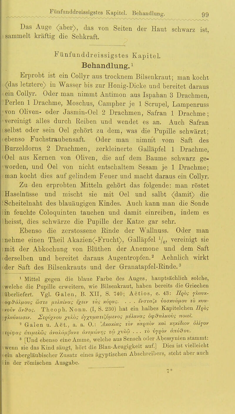 Das Auge <aber>, das von Seiten der Haut schwarz ist, sammelt kräftig die Sehkraft. . ( Fünfunddreissigstes Kapitel. Behandlung.1 Erprobt ist ein Collyr aus trocknem Bilsenkraut; man kocht (das letztere) in Wasser bis zur Honig-Dicke und bereitet daraus ein Collyr. Oder man nimmt Antimon aus Ispahan 3 Drachmen, I Perlen 1 Drachme, Moschus, Campher je 1 Scrupel Lampenruss von Oliven- oder Jasmin-Oel 2 Drachmen, Safran 1 Drachme; -vereinigt alles durch Reiben und wendet es an. Auch Safran selbst oder sein Oel gehört zu dem, was die Pupille schwärzt; i ebenso Fuchstraubensaft. Oder man nimmt vom Saft des Burzeldorns. 2 Drachmen, zerkleinerte Galläpfel 1 Drachme, ' Oel aus Kernen von Oliven, die auf dem Baume schwarz ge- worden, und Oel von nicht entschaltem Sesam je 1 Drachme; man kocht dies auf gelindem Feuer und macht daraus ein Collyr. Zu den erprobten Mitteln gehört das folgende: man röstet Haselnüsse und mischt sie mit Oel und salbt (damit) die I Scheitelnaht des blauäugigen Kindes. Auch kann man die Sonde iin feuchte Coloquinten tauchen und damit einreiben, indem es heisst, dies schwärze die Pupille der Katze gar sehr. Ebenso die zerstossene Rinde der Wallnuss. Oder man : nehme einen Theil Akazien(-Frucht), Galläpfel 1/G, vereinigt sie :mit der Abkochung von Blüthen der Anemone und dem Saft ■ derselben und bereitet daraus Augentropfen.2 Aehnlich wirkt ■ der Saft des Bilsenkrauts und der Granatapfel-Rinde.3 1 Mittel gegen die blaue Farbe des Auges, hauptsächlich solche, \ welche die Pupille erweitern, wie Bilsenkraut, haben bereits die Griechen überliefert. Vgl. Galen, B. XII, S. 740; Aetios, c. 43: Hqbg ylavx- ocpfrülliovg ädxe fislccivag e/eiv Tag noqag. . . . ev<rrn& voaxvafiov to xva- >vovv äv&og. Theoph. Nonn. (I, S. 230) hat ein halbes Kapitelchen Ilqbg lyXavxuacv. Ztqvxvov %vXb: iyxvi.ittTii;6nsvog püavag öcp&aluovg noiei. 2 Galen u. Aet., a. a. 0.: 'Axaxia? xbv xuqnbv xai xrjxiöiov öliyov tiyupug im/.iBi.(üg aval&fißava avefxuvrjg zw %vlw . . . to vyqbv änödov. 3 [Und ebenso eine Amme, welche aus Sensch oder Abessynien stammt: wenn sie das Kind säugt, hört die Blau-Aeugigkeit auf.] Dies ist vielleicht ein abergläubischer Zusatz eines ägyptischen Abschreibers, steht aber auch