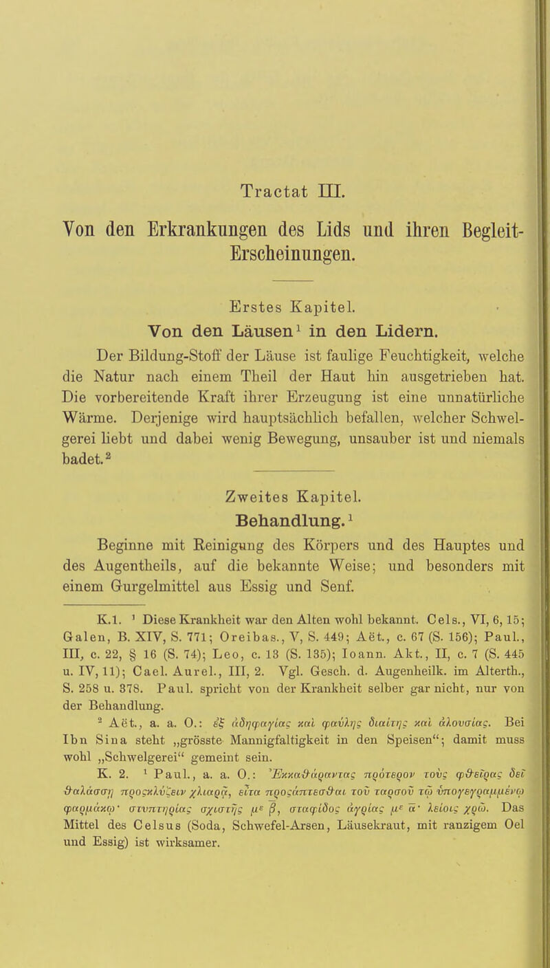 Tractat III. Von den Erkrankungen des Lids und ihren Begleit- Erscheinungen. Erstes Kapitel. Von den Läusen1 in den Lidern. Der Bildung-Stoff der Läuse ist faulige Feuchtigkeit, welche die Natur nach einem Theil der Haut hin ausgetrieben hat. Die vorbereitende Kraft ihrer Erzeugung ist eine unnatürliche Wärme. Derjenige wird hauptsächlich befallen, welcher Schwel- gerei hebt und dabei wenig Bewegung, unsauber ist und niemals badet.2 Zweites Kapitel. Behandlung.1 Beginne mit Reinigung des Körpers und des Hauptes und des Augentheils, auf die bekannte Weise; und besonders mit einem Gurgelmittel aus Essig und Senf. K.l. 1 Diese Krankheit war den Alten wohl bekannt. Cels., VI, 6,15; Galen, B. XIV, S. 771; Oreibas., V, S. 449; Aet., c. 67 (S. 156); Paul., III, c. 22, § 16 (S. 74); Leo, c. 13 (S. 135); Ioann. Akt., II, c. 7 (S. 445 u. IV, 11); Cael. Aurel., III, 2. Vgl. Gesch. d. Augenheilk. im Alterth., S. 258 u. 378. Paul, spricht von der Krankheit selber gar nicht, nur von der Behandlung. 2 Aet., a. a. 0.: (idijfpwyiag xoti qpavh]; diniirj; xni dlovaiag. Bei Ihn Sina steht „grösste Mannigfaltigkeit in den Speisen; damit muss wohl „Schwelgerei gemeint sein. K. 2. 1 Paul., a. a. 0.: 'Exy.n&iiqavmg tiqötbqov tovs y&siQct^ ön~ &n).(iaai] nQogxXv&lv %)uaQ(t, eiia nQOinnzea&ab jov raQaov reo vnoyeyQct{i/.iei'(o qpayixaxcp- vivnTijqLag a/KTir/g [i^ ß, aiaq:idog äygiag [ie ör keioic xqü. Das Mittel des Celsus (Soda, Schwefel-Arsen, Läusekraut, mit ranzigem Oel und Essig) ist wirksamer.