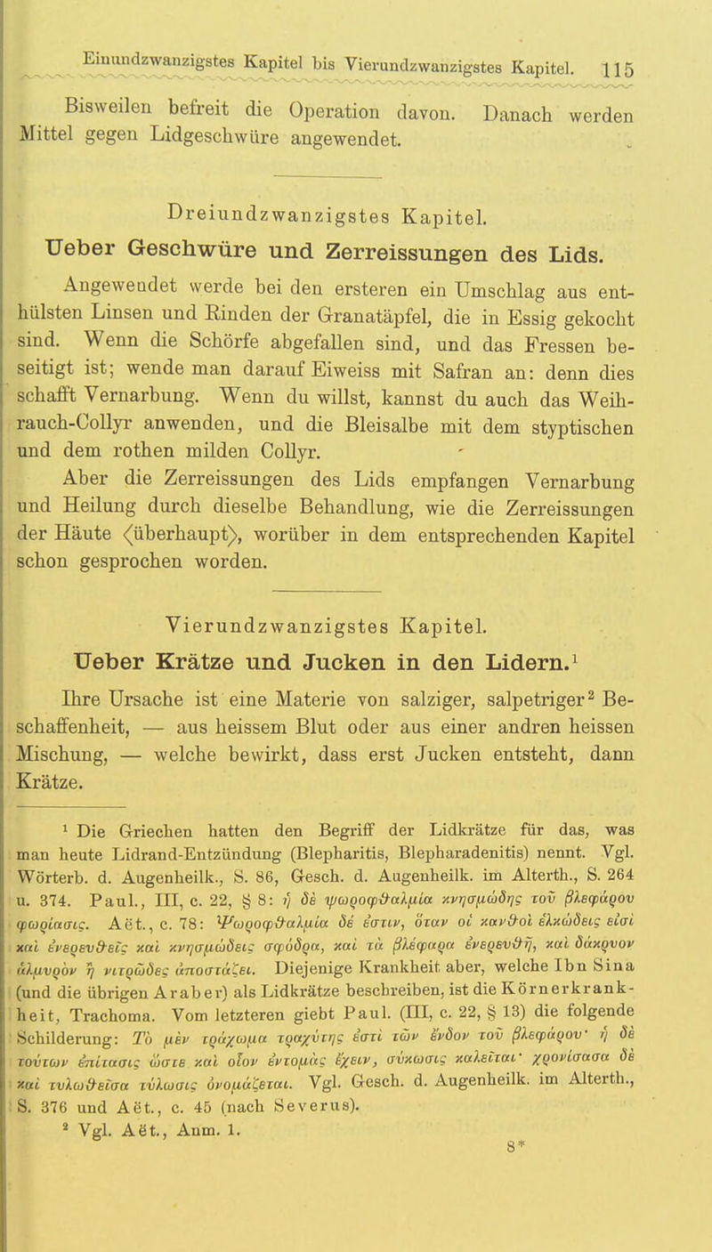 Bisweilen befreit die Operation davon. Danach werden Mittel gegen Lidgeschwüre angewendet. Dreiundzwanzigstes Kapitel. Ueber Geschwüre und Zerreissungen des Lids. Angeweudet werde bei den ersteren ein ümscblag aus ent- hülsten Linsen und Rinden der Granatäpfel, die in Essig gekocht sind. Wenn die Schorfe abgefallen sind, und das Fressen be- seitigt ist; wende man darauf Eiweiss mit Safran an: denn dies schafft Vernarbung. Wenn du willst, kannst du auch das Weih- rauch-Collyr anwenden, und die Bleisalbe mit dem styptischen und dem rothen milden Collyr. Aber die Zerreissungen des Lids empfangen Vernarbung und Heilung durch dieselbe Behandlung, wie die Zerreissungen der Häute (überhaupt), worüber in dem entsprechenden Kapitel schon gesprochen worden. Vierundzwanzigstes Kapitel. Ueber Krätze und Jucken in den Lidern.1 Ihre Ursache ist eine Materie von salziger, salpetriger2 Be- schaffenheit, — aus heissem Blut oder aus einer andren heissen Mischung, — welche bewirkt, dass erst Jucken entsteht, dann Krätze. 1 Die Griechen hatten den Begriff der Lidkrätze für das, was man heute Lidrand-Entzündung (Blepharitis, Blepharadenitis) nennt. Vgl. Worterb. d. Augenheilk., S. 86, Gesch. d. Augenheilk. im Alterth., S. 264 u. 374. Paul., III, C. 22, § 8: ?/ de ipUQOtp&cdfiioc xvrjfffiaörjg tov ßhcpaqov qxoQictaig. Aet., C. 78: WutQOCp&al^ia öd ianv, özav ot xavfroi s'Xxuöeig elai xai t'reoEvd-Big xai xvr)<Tfiü8eig acpööqa, xai w ßlscpnqct tvegsvätf, xai düxqvov ü/mvqöv t] viTQüjdeg i'moazaCei.. Diejenige Krankheit aber, welche Ibn Sina (und die übrigen Araber) als Lidkrätze beschreiben, ist die Körnerkrank- heit, Trachoma. Vom letzteren giebt Paul. (TU, c. 22, § 13) die folgende Schilderung: Tb fiev iga/co^ia TQaXvii]S &rtl tw &&» ™v ßkscpäyov r) öe toviüjv tmwoig wäre xai olov eviofiäg freir, avxcaatg xcdeiiar xgoviaaaa de fcoti ivlu&eioa xvlaatg 6vo(iätßxai. Vgl. Gesch. d. Augenheilk. im Alterth., :S. 376 und Aet., c. 45 (nach Severus). 2 Vgl. Aöt., Aum. 1. 8*