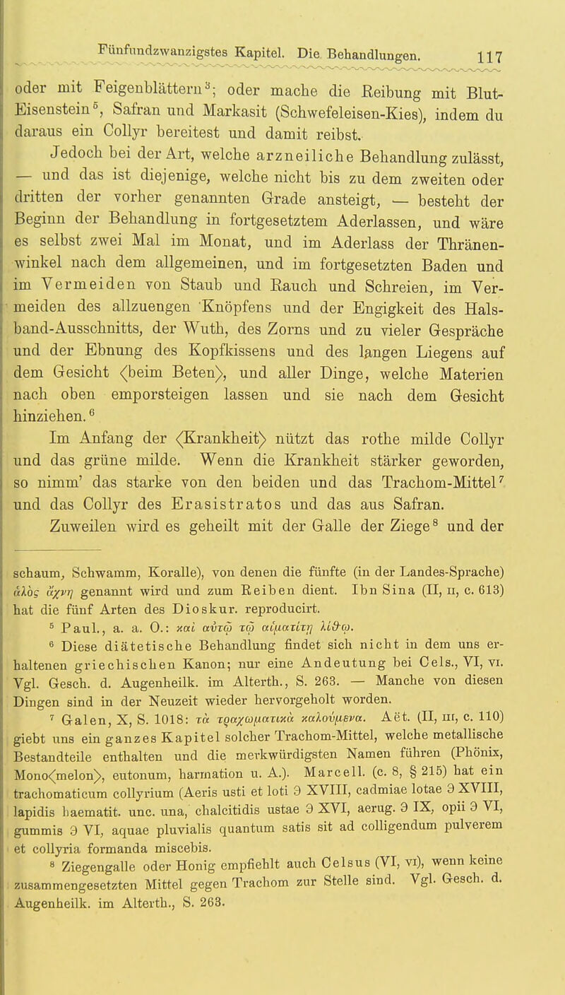 oder mit Feigenblättern3; oder mache die Reibung mit Blut- Eisenstein6, Safran und Markasit (Schwefeleisen-Kies), indem du daraus ein Collyr bereitest und damit reibst. Jedoch bei der Art, welche arzneiliche Behandlung zulässt, — und das ist diejenige, welche nicht bis zu dem zweiten oder dritten der vorher genannten Grade ansteigt, — besteht der Beginn der Behandlung in fortgesetztem Aderlassen, und wäre es selbst zwei Mal im Monat, und im Aderlass der Thränen- winkel nach dem allgemeinen, und im fortgesetzten Baden und im Vermeiden von Staub und Bauch und Schreien, im Ver- meiden des allzuengen Knöpfens und der Engigkeit des Hals- band-Ausschnitts, der Wuth, des Zorns und zu vieler Gespräche und der Ebnung des Kopfkissens und des langen Liegens auf dem Gesicht (beim Beten), und aller Dinge, welche Materien nach oben emporsteigen lassen und sie nach dem Gesicht hinziehen.6 Im Anfang der (Krankheit) nützt das rothe milde Collyr und das grüne milde. Wenn die Krankheit stärker geworden, so nimm' das starke von den beiden und das Trachom-Mittel7 und das Collyr des Erasistratos und das aus Safran. Zuweilen wird es geheilt mit der Galle der Ziege8 und der schäum, Schwamm, Koralle), von denen die fünfte (in der Landes-Sprache) üXbg ü/vr] genannt wird und zum Reiben dient. Ihn Sina (II, n, c. 613) hat die fünf Arten des Dioskur. reproducirt. 5 Paul., a. a. 0.: xai aiixa tw «tjiiariij Mfrco. 6 Diese diätetische Behandlung findet sich nicht in dem uns er- haltenen griechischen Kanon; nur eine Andeutung bei Ceis., VI, vi. Vgl. Gesch. d. Augenheilk. im Alterth., S. 263. — Manche von diesen Dingen sind in der Neuzeit wieder hervorgeholt worden. 7 Galen, X, S. 1018: t« T^a/WjUtmxä xodovfieva. Aet. (II, nr, c. 110) giebt uns ein ganzes Kapitel solcher Trachom-Mittel, welche metallische Bestandteile enthalten und die merkwürdigsten Namen führen (Phönix, Mono<melon>, eutonum, harrnation u. A.). Marcell. (c. 8, § 215) hat ein trachomaticum eollyrium (Aeris usti et loti 3 XVIII, cadmiae lotae 9 XVIII, lapidis haematit. unc. una, chalcitidis ustae 9 XVI, aerug. 9 IX, opii 9 VI, gummis 9 VI, aquae pluvialis quantum satis sit ad colligendum pulverem et collyria formanda miscebis. 8 Ziegengalle oder Honig empfiehlt auch Celsus (VI, vi), wenn keine zusammengesetzten Mittel gegen Trachom zur Stelle sind. Vgl. Gesch. d. Augenheilk. im Alterth., S. 263.