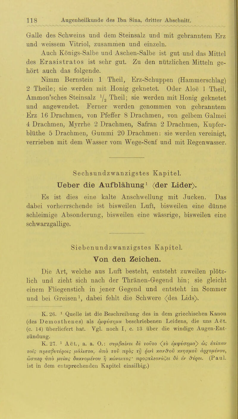 Galle des Schweins und dem Steinsalz und mit gebranntem Erz und weissem Vitriol, zusammen und einzeln. Auch Königs-Salbe und Aschen-Salbe ist gut und das Mittel des Erasistratos ist sehr gut. Zu den nützlichen Mitteln ge- hört auch das folgende. Nimm Bernstein 1 Theil, Erz-Schuppen (Hammerschlag) 2 Theile; sie werden mit Honig geknetet. Oder Aloe 1 Theil, Ammon'sches Steinsalz 1ja Theil; sie werden mit Honig geknetet und angewendet. Ferner werden genommen von gebranntem Erz 16 Drachmen, von Pfeffer 8 Drachmen, von gelbem Galmei 4 Drachmen, Myrrhe 2 Drachmen, Safran 2 Drachmen, Kupfer- blüthe 5 Drachmen, Gummi 20 Drachmen: sie werden vereinigt, verrieben mit dem Wasser vom Wege-Senf und mit Regenwasser. Sechsundzwanzigstes Kapitel. üeber die Aufblähung1 (der Lider). Es ist dies eine kalte Anschwellung mit Jucken. Das dabei vorherrschende ist bisweilen Luft, bisweilen eine dünne schleimige Absonderung, bisweilen eine wässrige, bisweilen eine schwarzgallige. Siebenundzwanzigstes Kapitel. Von den Zeichen. Die Art, welche aus Luft besteht, entsteht zuweilen plötz- lich und zieht sich nach der Thränen-Gegend hin; sie gleicht einem Fliegenstich in jener Gegend und entsteht im Sommer und bei Greisen1, dabei fehlt die Schwere .(des Lids). K. 26. 1 Quelle ist die Beschreibung des in dem griechischen Kanon (des Deinosthenes) als t'^tcpvaij^n beschriebenen Leidens, die uns Aet. (c. 14) überliefert hat. Vgl. noch I, c. 13 über die windige Augen-Ent- zündung. K. 27. '' Aet., a. a. 0.: (jv^ißnivet, 6s xovxo <jo b(iq>var]fitty cos ininnv xoic 7iQe<jßvTeoot; finhaxn, anb xov nqbg xjj öivl xnv&av xvqafiov i'tQXOfjsrov, äxrnaq vnb ftviag dctxvofiei'ov >/ xüvionoc' nQognleoi'uZei öe tr &sqsi. (Paul, ist in dem entsprechenden Kapitel einsilbig.)