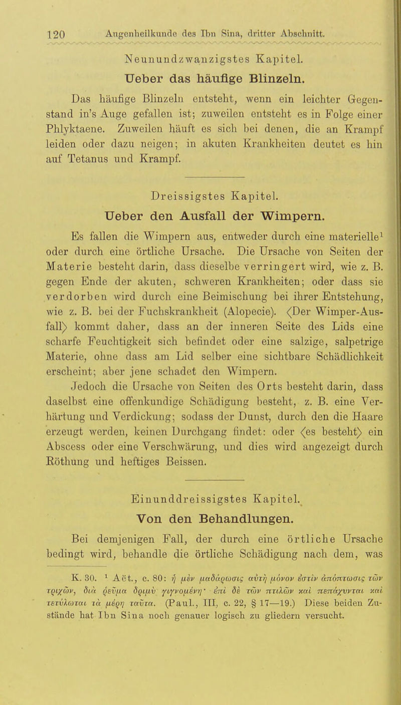 Neunundzwanzigstes Kapitel. Ueber das häufige Blinzeln. Das häufige Blinzeln entsteht, wenn ein leichter Gegen- stand in's Auge gefallen ist; zuweilen entsteht es in Folge einer Phlyktaene. Zuweilen häuft es sich bei denen, die an Krampf leiden oder dazu neigen; in akuten Krankheiten deutet es hin auf Tetanus und Krampf. Dreissigstes Kapitel. Ueber den Ausfall der Wimpern. Es fallen die Wimpern aus, entweder durch eine materielle1 oder durch eine örtliche Ursache. Die Ursache von Seiten der Materie besteht darin, dass dieselbe verringert wird, wie z. B. gegen Ende der akuten, schweren Krankheiten; oder dass sie verdorben wird durch eine Beimiscbung bei ihrer Entstehung, wie z. B. bei der Fuchskrankheit (Alopecie). (Der Wimper-Aus- fall) kommt daher, dass an der inneren Seite des Lids eine scharfe Feuchtigkeit sich befindet oder eine salzige, salpetrige Materie, ohne dass am Lid selber eine sichtbare Schädlichkeit erscheint; aber jene schadet den Wimpern. Jedoch die Ursache von Seiten des Orts besteht darin, dass daselbst eine offenkundige Schädigung besteht, z. B. eine Ver- härtung und Verdickung; sodass der Dunst, durch den die Haare erzeugt werden, keinen Durchgang findet: oder (es besteht) ein Abscess oder eine Verschwärung, und dies wird angezeigt durch Röthung und heftiges Beissen. Einunddreissigstes Kapitel. Von den Behandlungen. Bei demjenigen Fall, der durch eine örtliche Ursache bedingt wird, behandle die örtliche Schädigung nach dem, was K. 30. 1 Aet., C. 80: fj fiev fiadagwaig avt!] /jövop iaiiv nnönioiaLQ tü>v TQixüv, dia qsv(ibc ÖQifiv yt/fvo^ievi]' ini de räv nxilüv xai nenäyvvzm x«t xsTvhomi tä hsqij ravin. (Paul., III, c. 22, § 17—19.) Diese beiden Zu- stände hat Ibu Sina noch genauer logisch zu gliedern versucht.