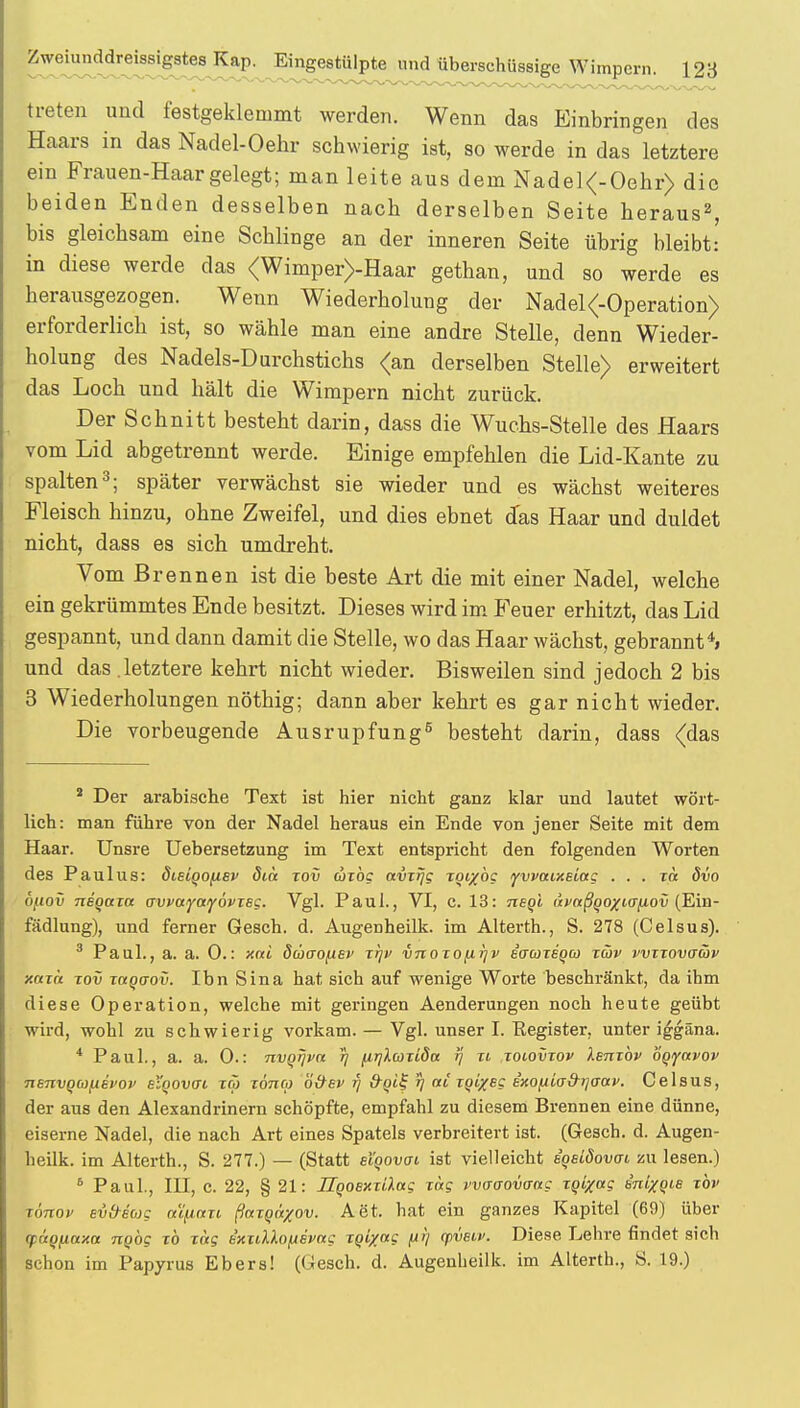 Zweiunddreissigstes Kap. Eingestülpte und überschüssige Wimpern. 128 treten und festgeklemmt werden. Wenn das Einbringen des Haars in das Nadel-Oehr schwierig ist, so werde in das letztere ein Frauen-Haar gelegt; man leite aus dem Nadel<-Oehr> die beiden Enden desselben nach derselben Seite heraus2, bis gleichsam eine Schlinge an der inneren Seite übrig bleibt: in diese werde das <Wimper>-Haar gethan, und so werde es herausgezogen. Wenn Wiederholung der Nadel<-Operation> erforderlich ist, so wähle man eine andre Stelle, denn Wieder- holung des Nadels-Durchstichs <an derselben Stelle) erweitert das Loch und hält die Wimpern nicht zurück. Der Schnitt besteht darin, dass die Wuchs-Stelle des Haars vom Lid abgetrennt werde. Einige empfehlen die Lid-Kante zu spalten3; später verwächst sie wieder und es wächst weiteres Fleisch hinzu, ohne Zweifel, und dies ebnet das Haar und duldet nicht, dass es sich umdreht. Vom Brennen ist die beste Art die mit einer Nadel, welche ein gekrümmtes Ende besitzt. Dieses wird im Feuer erhitzt, das Lid gespannt, und dann damit die Stelle, wo das Haar wächst, gebrannt4, und das .letztere kehrt nicht wieder. Bisweilen sind jedoch 2 bis 3 Wiederholungen nöthig; dann aber kehrt es garnicht wieder. Die vorbeugende Ausrupfung5 besteht darin, dass (das 2 Der arabische Text ist hier nicht ganz klar und lautet wört- lich: man führe von der Nadel heraus ein Ende von jener Seite mit dem Haar. Unsre Uebersetzung im Text entspricht den folgenden Worten des Paulus: dieiqo/j.8v ötä xov axbg avxrjg xoi/öc ywaixeiac . . . xa dvo ofiov neqaxa o-vvayayövxeg. Vgl. Paul., VI, c. 13: neqi avttßqoxuj{iov (Ein- fädlung), und ferner Gesch. d. Augenheilk. im Alterth., S. 278 (Celsus). 3 Paul., a. a. 0.: xai dcoao/xep xr\v vnoxo^rjv eo-coxequ xcov vvxxovaäv xaxet xov xaqaov. Ihn Sina hat sich auf wenige Worte beschränkt, da ihm diese Operation, welche mit geringen Aenderungen noch heute geübt wird, wohl zu schwierig vorkam. — Vgl. unser I. Register, unter iggäna. 4 Paul., a. a. 0.: nvqrjva tj {trjlcoxiöa rj n xoiovxov lenxbv bqiynvov TienvQcoftevov eiqovffv xä xonco ö&ev fj rj «t ijjt/ec ixofiia&rjaav. Celsus, der aus den Alexandrinern schöpfte, empfahl zu diesem Brennen eine dünne, eiserne Nadel, die nach Art eines Spatels verbreitert ist. (Gesch. d. Augen- heilk. im Alterth., S. 277.) — (Statt etqovai ist vielleicht sqsiöovat zu lesen.) 6 Paul., III, c. 22, § 21: Hqoexxi'kui xag vvo-aovaag xqixceg inixqie xbv fönov evfreoig a'ifinxi ßttxqir/ov. Aet, hat ein ganzes Kapitel (69) über (xi'tqfxaxa nqbg xb xtxg b'xxdXopsvag xqix«g t*V q>veiv. Diese Lehre findet sich schon im Papyrus Ebers! (Gesch. d. Augenheilk. im Alterth., S. 19.)