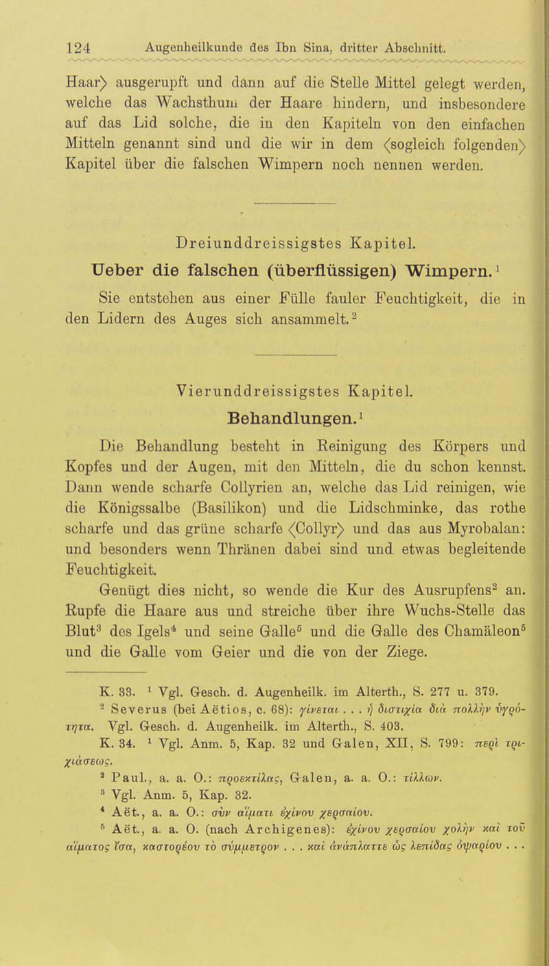 Haar) ausgerupft und dann auf die Stelle Mittel gelegt werden, welche das Wachsthum der Haare hindern, und insbesondere auf das Lid solche, die in den Kapiteln von den einfachen Mitteln genannt sind und die wir in dem (sogleich folgenden) Kapitel über die falschen Wimpern noch nennen werden. Dreiunddreissigstes Kapitel. Ueber die falschen (überflüssigen) Wimpern.1 Sie entstehen aus einer Fülle fauler Feuchtigkeit, die in den Lidern des Auges sich ansammelt.2 Vierunddreissigstes Kapitel. Behandlungen.1 Die Behandlung besteht in Reinigung des Körpers und Kopfes und der Augen, mit den Mitteln, die du schon kennst. Dann wende scharfe Collyrien an, welche das Lid reinigen, wie die Königssalbe (Basilikon) und die Lidschminke, das rothe scharfe und das grüne scharfe (Collyr) und das aus Myrobalan: und besonders wenn Thränen dabei sind und etwas begleitende Feuchtigkeit. Genügt dies nicht, so wende die Kur des Ausrupfens2 an. Rupfe die Haare aus und streiche über ihre Wuchs-Stelle das Blut3 des Igels4 und seine Galle5 und die Galle des Chamäleon5 und die Galle vom Geier und die von der Ziege. K. 33. 1 Vgl. Gesch. d. Augenheilk. im Alterth., S. 277 u. 379. 2 Severus (bei Aetios, c. 68): yivBiai . . . ?/ diarixia dtn noD.Sjt' vyqö- trjja. Vgl. Gesch. d. Augenheilk. im Alterth., S. 403. K. 34. 1 Vgl. Anm. 5, Kap. 32 und Galen, XII, S. 799: nsql tqi- Xiüaecog. 1 Paul., a. a. 0.: nQOBxxilug, Galen, a. a. 0.: ziU.coi'. 3 Vgl. Anm. 5, Kap. 32. 4 Aet., a. a. 0.: avv a'ifiaxi ixivov xBQcrniov. 6 Aet., a. a. 0. (nach Archigenes): ixivov x^Qo-atov x°tyv xni T0V a'ijiaiog ttr«, xaaioqiov rb avfi^ieiQOV . . . xai ävanluTTB oig iBniSag öipagiov . . .