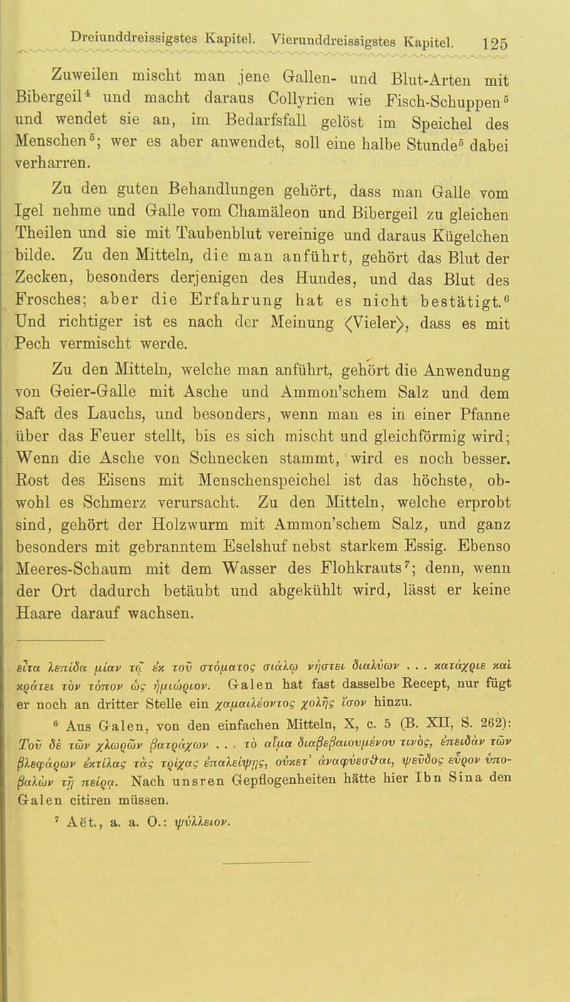 Zuweilen mischt man jene Gallen- und Blut-Arten mit Bibergeil'1 und macht daraus Collyrien wie Fisch-Schuppen6 und wendet sie an, im Bedarfsfall gelöst im Speichel des Menschen6; wer es aber anwendet, soll eine halbe Stunde5 dabei verharren. Zu den guten Behandlungen gehört, dass man Galle vom Igel nehme und Galle vom Chamäleon und Bibergeil zu gleichen Theilen und sie mit Taubenblut vereinige und daraus Kügelchen bilde. Zu den Mitteln, die man anführt, gehört das Blut der Zecken, besonders derjenigen des Hundes, und das Blut des Frosches; aber die Erfahrung hat es nicht bestätigt.6 Und richtiger ist es nach der Meinung (Vieler), dass es mit Pech vermischt werde. Zu den Mitteln, welche man anführt, gehört die Anwendung von Geier-Galle mit Asche und Ammon'schem Salz und dem Saft des Lauchs, und besonders, wenn man es in einer Pfanne über das Feuer stellt, bis es sich mischt und gleichförmig wird; Wenn die Asche von Schnecken stammt, wird es noch besser. Kost des Eisens mit Menschenspeichel ist das höchste, ob- wohl es Schmerz verursacht. Zu den Mitteln, welche erprobt sind, gehört der Holzwurm mit Ammon'schem Salz, und ganz besonders mit gebranntem Eselshuf nebst starkem Essig. Ebenso Meeres-Schaum mit dem Wasser des Flohkrauts7; denn, wenn der Ort dadurch betäubt und abgekühlt wird, lässt er keine Haare darauf wachsen. sira Xeniöu (liav xcl ex xov oxöfiaxog oiälcp vr/axei diuXvav . . . xaxäxQis xctl xqüxsi tov töttov ag TjfiiÜQiov. Galen hat fast dasselbe Recept, nur fügt er noch an dritter Stelle ein xanaCkiovrog x°^V? 'l(TOV hinzu. 6 Aus Galen, von den einfachen Mitteln, X, c. 5 (B. XII, S. 262): Tov de Tüjv xluoäv ßocxoüxcov . . . xb aiua öiaßsßaiov^svov xivog, eneiöav xäv ßXeqxxgav ixxilag xag xqixag BnaXeiifjijg, owei' avacpveo-&ai, yevöog evoov vno- ßaluv xfj neiga. Nach unsren Gepflogenheiten hätte hier Ibn Sina den Galen citiren müssen. 7 Aet., a. a. 0.: yjvllBiov.