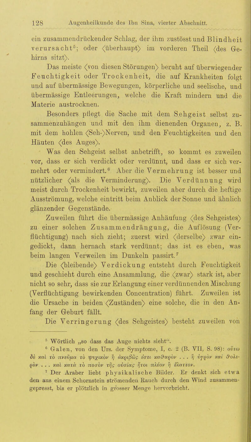 ein zusammendrückender Schlag, der ihm zustösstund Blindheit, verursacht5; oder (überhaupt) im vorderen Theil (des Ge- hirns sitzt). Das meiste <(von diesen Störungen) beruht auf überwiegender Feuchtigkeit oder Trockenheit, die auf Krankheiten folgt und auf übermässige Bewegungen, körperliche und seelische, und übermässige Entleerungen, welche die Kraft mindern und die Materie austrocknen. Besonders pflegt die Sache mit dem Sehgeist selbst zu- sammenzuhängen und mit den ihm dienenden Organen, z. B. mit dem hohlen (Seh-)Nerven, und den Feuchtigkeiten und den Häuten {des Auges). Was den Sehgeist selbst anbetrifft, so kommt es zuweilen vor, dass er sich verdickt oder verdünnt, und dass er sich ver- mehrt oder vermindert.6 Aber die Vermehrung ist besser und nützlicher (als die Verminderung). Die Verdünnung wird meist durch Trockenheit bewirkt, zuweilen aber durch die heftige Ausströmung, welche eintritt beim Anblick der Sonne und ähnlich glänzender Gegenstände. Zuweilen führt die übermässige Anhäufung (des Sehgeistes) zu einer solchen Zusammendrängung, die Auflösung (Ver- flüchtigung) nach sich zieht; zuerst wird (derselbe) zwar ein- gedickt, dann hernach stark verdünnt; das ist es eben, was beim langen Verweilen im Dunkeln passirt.7 Die (bleibende) Verdickung entsteht durch Feuchtigkeit und geschieht durch eine Ansammlung, die (zwar) stark ist, aber nicht so sehr, dass sie zur Erlangung einer verdünnenden Mischung (Verflüchtigung bewirkenden Concentration) führt. Zuweilen ist die Ursache in beiden (Zuständen) eine solche, die in den An- fang der Geburt fällt. Die Verringerung (des Sehgeistes) besteht zuweilen von 5 Wörtlich „so dass das Auge nichts sieht. 6 G-alen, von den Urs. der Symptome, I, c. 2 (B. VII, S. 98): ovra ös xai zb nvsviin zb yjv/ixbv ?/ axgißwg tau xa&aQÖv vygb)' xai ttoXe- (ibv . . . xai xaza zb noabv zrjg ovaiac ijzoi nXeov 17 eXazzov. 7 Der Araber liebt physikalische Bilder. Er denkt sich etwa den aus einem Schornstein strömenden Rauch durch den Wind zusammeu- gepresst, bis er plötzlich in grosser Menge hervorbricht.