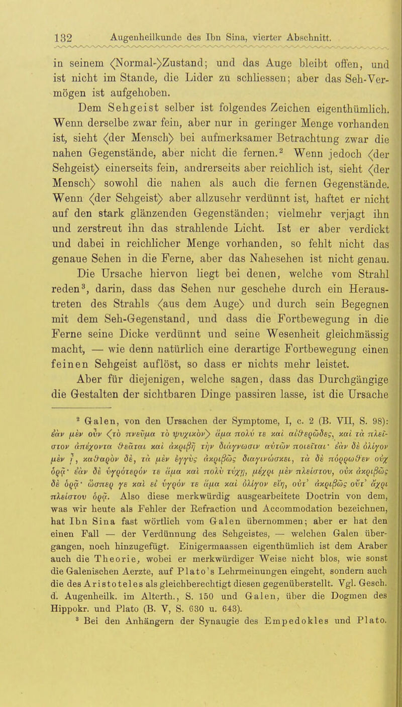 in seinem <(Normal-)Zustand; und das Auge bleibt offen, und ist nicht im Stande, die Lider zu scbliessen; aber das Seh-Ver- mögen ist aufgehoben. Dem Sehgeist selber ist folgendes Zeichen eigenthümlich. Wenn derselbe zwar fein, aber nur in geringer Menge vorhanden ist, sieht {der Mensch) bei aufmerksamer Betrachtung zwar die nahen Gegenstände, aber nicht die fernen.2 Wenn jedoch {der Sehgeist) einerseits fein, andrerseits aber reichlich ist, sieht {der Mensch) sowohl die nahen als auch die fernen Gegenstände. Wenn {der Sehgeist) aber allzusehr verdünnt ist, haftet er nicht auf den stark glänzenden Gegenständen; vielmehr verjagt ihn und zerstreut ihn das strahlende Licht. Ist er aber verdickt und dabei in reichlicher Menge vorhanden, so fehlt nicht das genaue Sehen in die Ferne, aber das Nahesehen ist nicht genau. Die Ursache hiervon liegt bei denen, welche vom Strahl reden3, darin, dass das Sehen nur geschehe durch ein Heraus- treten des Strahls {aus dem Auge) und durch sein Begegnen mit dem Seh-Gegenstand, und dass die Fortbewegung in die Ferne seine Dicke verdünnt und seine Wesenheit gleichmässig macht, — wie denn natürlich eine derartige Fortbewegung einen feinen Sehgeist auflöst, so dass er nichts mehr leistet. Aber für diejenigen, welche sagen, dass das Durchgängige die Gestalten der sichtbaren Dinge passiren lasse, ist die Ursache 8 Galen, von den Ursachen der Symptome, I, c. 2 (B. VII, S. 98): e'äv per ovv {to nvevfin xö t^u/txöi') äpa nolv xe xai ai&eocüdeg, xai xä nlel- axov dnexovin O^eäxai xai axqißij trp> öu'tyvcoaiv avxibv noieixaf aar öe öliyov /uee ?, xal/ttQÖf öe, xn ftev iyyvg dxqißüg öiayivüaxBi., xä öe nogowffev ov/ dop' t«»' de vyooxeQÖP xe it/ia xai nolv xv/j], ps/oi (iev nleiaxov, ovx äxgißcög de boip coaneg ye xai et iygöv xe äfia xai öllyov eirj, ovx' äxotßüg ovx' a/oi nXeiaxov 6q$. Also diese merkwürdig ausgearbeitete Doctrin von dem, was wir heute als Fehler der Eefraction und Accommodation bezeichnen, hat Ihn Sina fast wörtlich vom Galen übernommen; aber er hat den einen Fall — der Verdünnung des Sehgeistes, — welchen Galen über- gangen, noch hinzugefügt. Einigermaassen eigenthümlich ist dem Araber auch die Theorie, wobei er merkwürdiger Weise nicht blos, wie sonst die Galenischen Aerzte, auf Plato's Lehrmeinungen eingeht, sondern auch die des Aristoteles als gleichberechtigt diesen gegenüberstellt. Vgl. Gesch. d. Augenheilk. im Alterth., S. 150 und Galen, über die Dogmen des Hippokr. und Plato (B. V, S. 630 u. 643). 3 Bei den Anhängern der Synaugie des Empedokles und Plato.