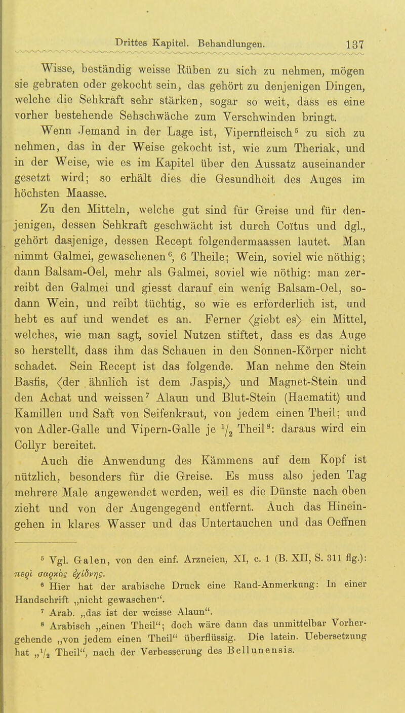 Wisse, beständig weisse Buben zu sich zu nehmen, mögen sie gebraten oder gekocht sein, das gehört zu denjenigen Dingen, welche die Sehkraft sehr stärken, sogar so weit, dass es eine vorher bestehende Sehschwäche zum Verschwinden bringt. Wenn Jemand in der Lage ist, Vipernfleisch5 zu sich zu nehmen, das in der Weise gekocht ist, wie zum Theriak, und in der Weise, wie es im Kapitel über den Aussatz auseinander gesetzt wird; so erhält dies die Gesundheit des Auges im höchsten Maasse. Zu den Mitteln, welche gut sind für Greise und für den- jenigen, dessen Sehkraft geschwächt ist durch Coltus und dgl., gehört dasjenige, dessen Recept folgendermaassen lautet. Man nimmt Galmei, gewaschenen6, 6 Theile; Wein, soviel wie nöthig; dann Balsam-Oel, mehr als Galmei, soviel wie nöthig: man zer- reibt den Galmei und giesst darauf ein wenig Balsam-Oel, so- dann Wein, und reibt tüchtig, so wie es erforderlich ist, und hebt es auf und wendet es an. Ferner <giebt es) ein Mittel, welches, wie man sagt, soviel Nutzen stiftet, dass es das Auge so herstellt, dass ihm das Schauen in den Sonnen-Körper nicht schadet. Sein Becept ist das folgende. Man nehme den Stein Basfis, <cler ähnlich ist dem Jaspis,) und Magnet-Stein und den Achat und weissen7 Alaun und Blut-Stein (Haematit) und Kamillen und Saft von Seifenkraut, von jedem einen Theil; und von Adler-Galle und Vipern-Galle je 1/i Theil8: daraus wird ein Collyr bereitet. Auch die Anwendung des Kämmens auf dem Kopf ist nützlich, besonders für die Greise. Es muss also jeden Tag mehrere Male angewendet werden, weil es die Dünste nach oben zieht und von der Augengegend entfernt. Auch das Hinein- gehen in klares Wasser und das Untertauchen und das Oeffnen 5 Vgl. Galen, von den einf. Arzneien, XI, c. 1 (B. XII, S. 311 flg.): nsqi aaqxog ixiövrjg. 6 Hier hat der arabische Druck eine Eand-Anmerkung: In einer Handschrift „nicht gewaschen-'. 7 Ai-ab. „das ist der weisse Alaun. 8 Arabisch „einen Theil; doch wäre dann das unmittelbar Vorher- gehende „von jedem einen Theil überflüssig. Die latein. Uebersetzung hat „7a Theil, nach der Verbesserung des Bellunensis.