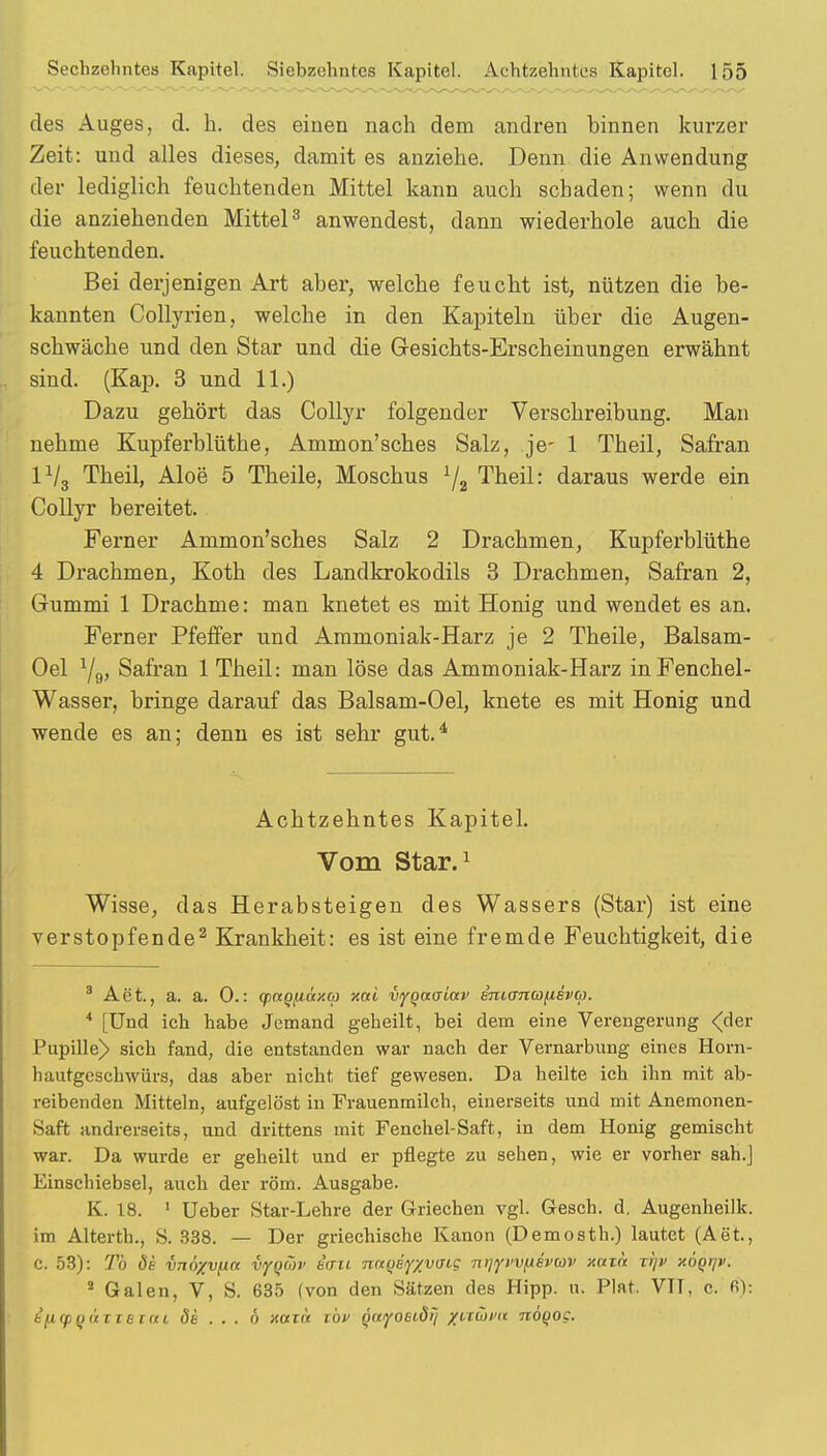 des Auges, d. h. des einen nach dem andren binnen kurzer Zeit: und alles dieses, damit es anziehe. Denn die Anwendung der lediglich feuchtenden Mittel kann auch schaden; wenn du die anziehenden Mittel3 anwendest, dann wiederhole auch die feuchtenden. Bei derjenigen Art aber, welche feucht ist, nützen die be- kannten Collyrien, welche in den Kapiteln über die Augen- schwäche und den Star und die Gesichts-Erscheinungen erwähnt sind. (Kap. 3 und 11.) Dazu gehört das Collyr folgender Verschreibung. Man nehme Kupferblüthe, Ammon'sches Salz, je- 1 Theil, Safran 1V3 Theil, Aloe* 5 Theile, Moschus 1/2 Theil: daraus werde ein Collyr bereitet. Ferner Ammon'sches Salz 2 Drachmen, Kupferblüthe 4 Drachmen, Koth des Landkrokodils 3 Drachmen, Safran 2, Gummi 1 Drachme: man knetet es mit Honig und wendet es an. Ferner Pfeffer und Ammoniak-Harz je 2 Theile, Balsam- Oel J/g, Safran 1 Theil: man löse das Ammoniak-Harz in Fenchel- Wasser, bringe darauf das Balsam-Oel, knete es mit Honig und wende es an; denn es ist sehr gut.4 Achtzehntes Kapitel. Vom Star.1 Wisse, das Herabsteigen des Wassers (Star) ist eine verstopfende2 Krankheit: es ist eine fremde Feuchtigkeit, die 3 Aet., a. a. 0.: (paqfiaxa xcti vyQaaiav enianafievm. * [Und ich habe Jemand geheilt, bei dem eine Verengerung <der Pupille) sich fand, die entstanden war nach der Vernarbung eines Horn- hautgeschwürs, das aber nicht tief gewesen. Da heilte ich ihn mit ab- reibenden Mitteln, aufgelöst in Frauenmilch, einerseits und mit Anemonen- Saft andrerseits, und drittens mit Fenchel-Saft, in dem Honig gemischt war. Da wurde er geheilt und er pflegte zu sehen, wie er vorher sah.] Einschiebsel, auch der röm. Ausgabe. K. 18. 1 Ueber Star-Lehre der Griechen vgl. Gesch. d. Augenheillc. im Alterth., S. 338. — Der griechische Kanon (Demosth.) lautet (Aet., C. 53): Tb de vnöxvfin vyQÜv bau naqeyyvaic n^vvfiivav xain xrjv xÖQrjv. 2 Galen, V, S. 635 (von den Sätzen des Hipp. u. Plat. VTT, c. fi): ijiqiQuntum Sk . . . 6 xotö töv (>ttyoet,öij ynüva nögog.