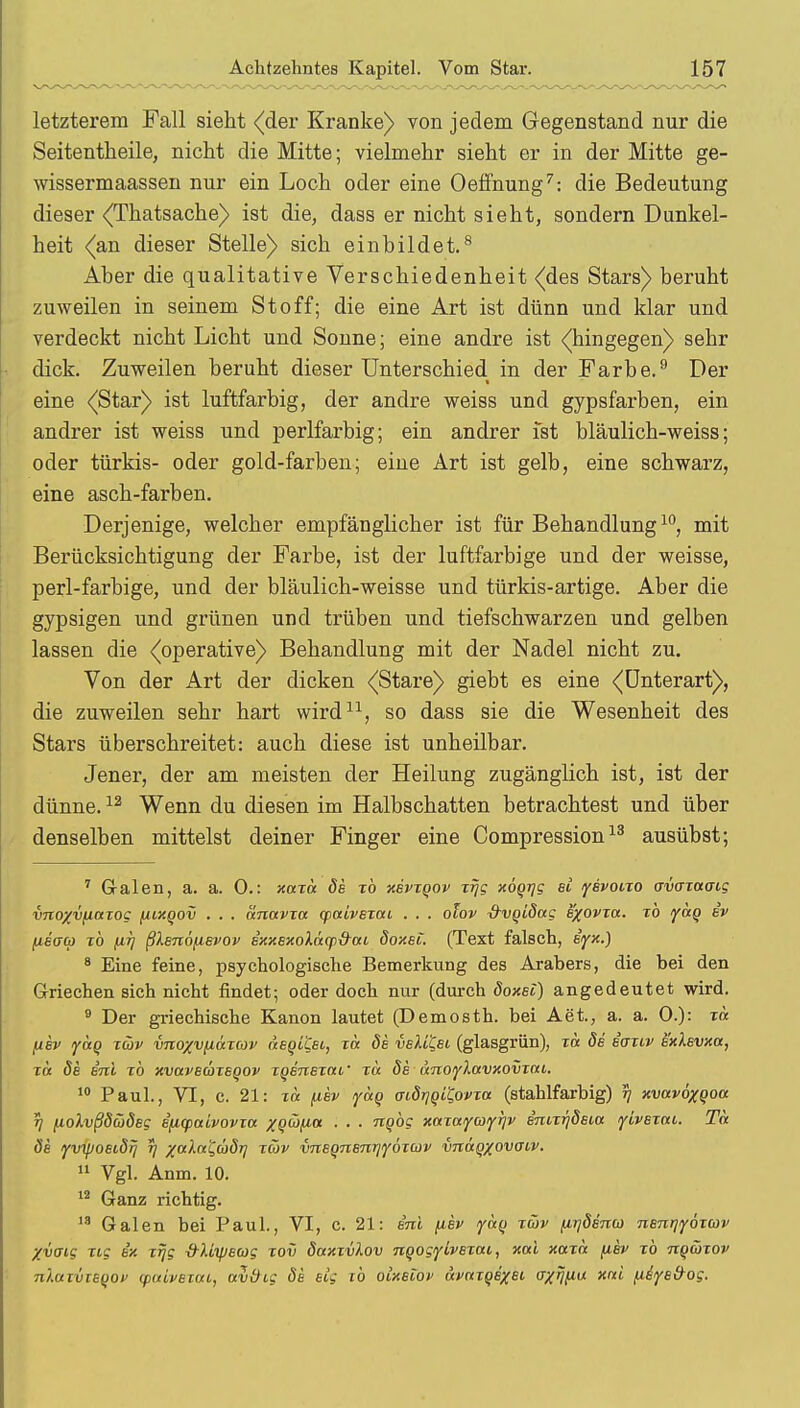 letzterem Fall sieht «(der Kranke) von jedem Gegenstand nur die Seitentheile, nicht die Mitte; vielmehr sieht er in der Mitte ge- wissermaassen nur ein Loch oder eine Oeffnung7: die Bedeutung dieser <Thatsache) ist die, dass er nicht sieht, sondern Dunkel- heit <an dieser Stelle) sich einbildet.8 Aber die qualitative Verschiedenheit (des Stars) beruht zuweilen in seinem Stoff; die eine Art ist dünn und klar und verdeckt nicht Licht und Sonne; eine andre ist «(hingegen) sehr dick. Zuweilen beruht dieser Unterschied in der Farbe.9 Der eine <(Star) ist luftfarbig, der andre weiss und gypsfarben, ein andrer ist weiss und perlfarbig; ein andrer ist bläulich-weiss; oder türkis- oder gold-farben; eine Art ist gelb, eine schwarz, eine asch-farben. Derjenige, welcher empfänglicher ist für Behandlung10, mit Berücksichtigung der Farbe, ist der luftfarbige und der weisse, perl-farbige, und der bläulich-weisse und türkis-artige. Aber die gypsigen und grünen und trüben und tiefschwarzen und gelben lassen die ^operative) Behandlung mit der Nadel nicht zu. Von der Art der dicken <(Stare) giebt es eine <(Unterart), die zuweilen sehr hart wird11, so dass sie die Wesenheit des Stars überschreitet: auch diese ist unheilbar. Jener, der am meisten der Heilung zugänglich ist, ist der dünne.12 Wenn du diesen im Halbschatten betrachtest und über denselben mittelst deiner Finger eine Compression13 ausübst; 7 Galen, a. a. 0.: xaxa de xb xevxqov xrjg xÖQTjg ei yevoixo avaxaoig vnoyvfiaxoc [iixqov . . . änavxa <paivexai . . . olov &vqLdag exovxa. xb yag ev fieffo xb firj ßXenöfievov exxexoläq>&ai doxet. (Text falsch, eyx.) 8 Eine feine, psychologische Bemerkung des Arabers, die bei den Griechen sich nicht findet; oder doch nur (durch doxei) angedeutet wird. 9 Der griechische Kanon lautet (Demosth. bei Aet., a. a. 0.): xa [isv yocQ xäv vnoxvfiaxcov aeqi'Cei, xa de vsM'&l (glasgrün), t« de eaxiv exXevxa, xa de Eni xb xvaveäxeqov xqenexai' xa de ocnoflavxovxat. 10 Paul., VI, c. 21: xa fiev yäg aidriqiQovxa (stahlfarbig) 5) xvavöxQoa t) fiolvßdüdeg ifMpaivovxa XQÜfia . . . ngbg xaxaymfqv e'nixrjdeia yivexat. Ta de yvipoeidfj r/ %altt'£(üdri xüv vneQnenqyÖTCov vnäQXovcr''v- 11 Vgl. Anm. 10. 12 Ganz richtig. 13 Galen bei Paul., VI, c. 21: eni fiev yag xüv firidena nenrjyöxcov Xvaig xig ex xrjg S-lhpewg xov daxxvlov nqogyivexai, xal xaxa fiev xb nqüxov niaxvieqov (paiveKu, avdig de' ecg tb olxelov avaxqexei <JXW xni /U^yetf-Of.