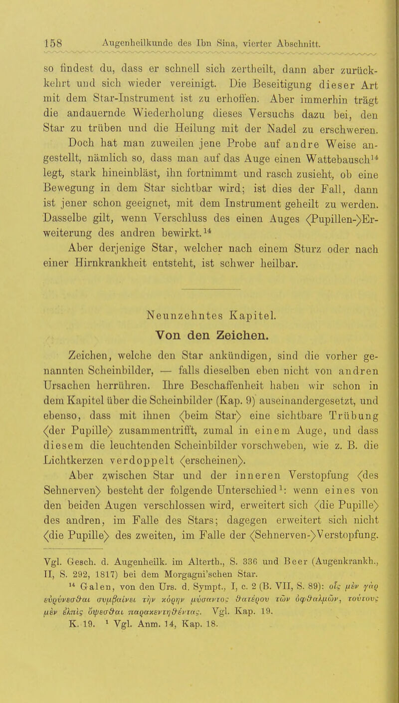 •so findest du, dass er schnell sich zertlieilt, dann aber zurück- kehrt und sich wieder vereinigt. Die Beseitigung dieser Art mit dem Star-Instrument ist zu erhöhen. Aber immerhin trägt die andauernde Wiederholung dieses Versuchs dazu bei, den Star zu trüben und die Heilung mit der Nadel zu erschweren. Doch hat man zuweilen jene Probe auf andre Weise an- gestellt, nämlich so, dass man auf das Auge einen Wattebausch1* legt, stark hineinbläst, ihn fortnimmt und rasch zusieht, ob eine Bewegung in dem Star sichtbar wird; ist dies der Fall, dann ist jener schon geeignet, mit dem Instrument geheilt zu werden. Dasselbe gilt, wenn Verschluss des einen Auges (Pupillen-)Er- weiterung des andren bewirkt.14 Aber derjenige Star, welcher nach einem Sturz oder nach einer Hirnkrankheit entsteht, ist schwer heilbar. Neunzehntes Kapitel. Von den Zeichen. Zeichen, welche den Star ankündigen, sind die vorher ge- nannten Scheinbilder, — falls dieselben eben nicht von andren Ursachen herrühren. Ihre Beschaffenheit haben wir schon in dem Kapitel über die Scheinbilder (Kap. 9) auseinandergesetzt, und ebenso, dass mit ihnen (beim Star) eine sichtbare Trübung (der Pupille) zusammentrifft, zumal in einem Auge, und dass diesem die leuchtenden Scheinbilder vorschweben, wie z. B. die Lichtkerzen verdoppelt (erscheinen). Aber zwischen Star und der inneren Verstopfung (des Sehnerven) besteht der folgende Unterschied1: wenn eines von den beiden Augen verschlossen wird, erweitert sich (die Pupille) des andren, im Falle des Stars; dagegen erweitert sich nicht (die Pupille) des zweiten, im Falle der (Sehnerven-)Verstopfung. Vgl. Gesch. d. Augenheilk. im Alterth., S. 336 und Beer (Augenkrankh., II, S. 292, 1817) bei dem Morgagni'schen Star. 14 Galen, von den Urs. d. Sympt, I, c. 2 (B. VII, S. 89): olg (ih iynQ kVQVvea&ui uvfißaivsi Tr/v xÖqiji' iivunvxoc (taieyov xCüv üqi&nk^wt', TOvrov; fiev s).nig oyjea&ai natjaxevirjtHi'Tng. Vgl. Kap. 19. K. 19. 1 Vgl. Anm. 14, Kap. 18.
