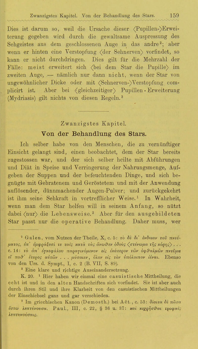 Dies ist darum so, weil die Ursache dieser <Pupillen-)Erwei- terung gegeben wird durch die gewaltsame Auspressung des Sehgeistes aus dem geschlossenen Auge in das andre2; aber wenn er hinten eine Verstopfung {der Sehnerven) vorfindet, so kann er nicht durchdringen. Dies gilt für die Mehrzahl der Fälle: meist erweitert sich {bei dem Star die Pupille) im zweiten Auge, .— nämlich nur dann nicht, wenn der Star von ungewöhnlicher Dicke oder mit {Sehnerven-)Verstopfung com- plicirt ist. Aber bei {gleichzeitiger) Pupillen - Erweiterung (Mydriasis) gilt nichts von diesen Regeln.3 Zwanzigstes Kapitel. Von der Behandlung des Stars. Ich selber habe von den Menschen, die zu vernünftiger Einsicht gelangt sind, einen beobachtet, dem der Star bereits zugestossen war, und der sich selber heilte mit Abführungen und Diät in Speise und Verringerung der Nahrungsmenge, Auf- geben der Suppen und der befeuchtenden Dinge, und sich be- gnügte mit Gebratenem und Geröstetem und mit der Anwendung auflösender, dünnmachender Augen-Pulver; und zurückgekehrt ist ihm seine Sehkraft in vortrefflicher Weise.1 In Wahrheit, wenn man dem Star helfen will in seinem Anfang, so nützt dabei {nur) die Lebensweise.2 Aber für den ausgebildeten Star passt nur die operative Behandlung. Daher muss, wer 2 Galen, vom Nutzen der Theile, X, c. 5: xb öe öt' bvSp.mv xov nvev- (taxog, sn' i^qa^eaL xb xceig xaxct xag ävu&ev ödovg (axevufia xrjg xögrjgy . . . c. 14: xb an' s'iyxscpaXov naQOLyLvö[i,Evov slg ixäxBqov xüv ötp&alfiajv nvev^ia ei 7roi9' exsQog avxüv . . . [ivauiev, öXov sig xbv vnöXomov Isvtu. Ebenso von den Urs. d. Sympt., I, c. 2 (B. VII, S. 89). 8 Eine klare und richtige Auseinandersetzung. K. 20. 1 Hier haben wir einmal eine casuistische Mittheilung, die echt ist und in den alten Handschriften sich vorfindet. Sie ist aber auch durch ihren Stil und ihre Klarheit von den casuistischen Mittheilungen der Einschiebsel ganz und gar verschieden. 2 Im griechischen Kanon (Demosth.) bei Aet., c. 53: öiaixa de mw<t hisidi Xenxvvovaa. Paul., III, c. 22, § 36 u. 37: xai XBxqrjtT&ott, i^ioqofttc Xenxvvovaaig.