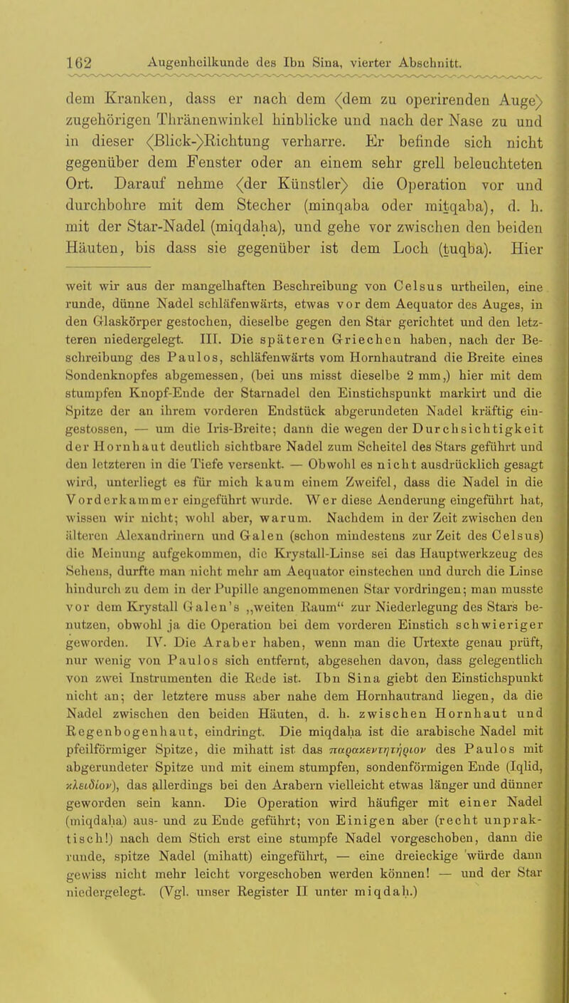 dem Kranken, dass er nach dem (dem zu operirenden Auge) zugehörigen Thränenwinkel hinhlicke und nach der Nase zu und in dieser <(ßlick-)Richtung verharre. Er befinde sich nicht gegenüber dem Fenster oder an einem sehr grell beleuchteten Ort. Darauf nehme (der Künstler) die Operation vor und durchbohre mit dem Stecher (minqaba oder mitqaba), d. h. mit der Star-Nadel (miqdaha), und gehe vor zwischen den beiden Häuten, bis dass sie gegenüber ist dem Loch (tuqba). Hier weit wir aus der mangelhaften Beschreibung von Celsus urtbeilen, eine runde, dünne Nadel schlafenwärts, etwas vor dem Aequator des Auges, in den Glaskörper gestochen, dieselbe gegen den Star gerichtet und den letz- teren niedergelegt. III. Die späteren Griechen haben, nach der Be- schreibung des Paulos, schläfenwärts vom Hornhautrand die Breite eines Sondenknopfes abgemessen, (bei uns misst dieselbe 2 mm,) hier mit dem stumpfen Knopf-Ende der Starnadel den Einstichspunkt markirt und die Spitze der an ihrem vorderen Endstück abgerundeten Nadel kräftig eiu- gestossen, — um die Iris-Breite; dann die wegen der Durchsichtigkeit der Hornhaut deutlich sichtbare Nadel zum Scheitel des Stars geführt und den letzteren in die Tiefe versenkt. — Obwohl es nicht ausdrücklich gesagt wird, unterliegt es für mich kaum einem Zweifel, dass die Nadel in die Vorder kämm er eingeführt wurde. Wer diese Aenderung eingeführt hat, wissen wir nicht; wohl aber, warum. Nachdem in der Zeit zwischen den älteren Alexandrinern und Galen (schon mindestens zur Zeit des Celsus) die Meinung aufgekommen, die Krystall-Linse sei das Hauptwerkzeug des Sehens, durfte man nicht mehr am Aequator einstechen und durch die Linse hindurch zu dein in der Pupille angenommenen Star vordringen; man musste vor dem Krystall Galen's „weiten Raum zur Niederlegung des Stars be- nutzen, obwohl ja die Operation bei dem vorderen Einstich schwieriger geworden. IV. Die Araber haben, wenn man die Urtexte genau prüft, nur wenig von Paulos sich entfernt, abgesehen davon, dass gelegentlich von zwei Instrumenten die Rede ist. Ibn Sina giebt den Einstichspunkt nicht an; der letztere muss aber nahe dem Hornhautrand liegen, da die Nadel zwischen den beiden Häuten, d. h. zwischen Hornhaut und Regenbogenhaut, eindringt. Die miqdaha ist die arabische Nadel mit pfeilförmiger Spitze, die mihatt ist das Tiuqaxevirjiriqiov des Paulos mit abgerundeter Spitze und mit einem stumpfen, sondenförmigen Ende (Iqlid, xkeidiov), das allerdings bei den Arabern vielleicht etwas länger und dünner geworden sein kann. Die Operation wird häufiger mit einer Nadel (miqdaha) aus- und zu Ende geführt; von Einigen aber (recht unprak- tisch!) nach dem Stich erst eine stumpfe Nadel vorgeschoben, dann die runde, spitze Nadel (mihatt) eingeführt, — eine dreieckige 'würde dann gewiss nicht mehr leicht vorgeschoben werden können! — und der Star niedergelegt, (Vgl. unser Register II unter miqdah.)