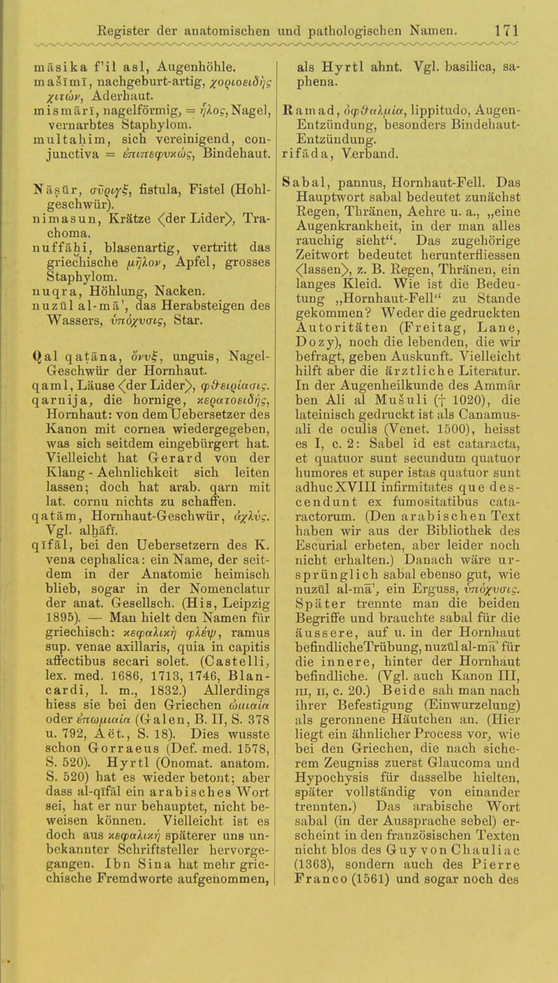 tufisika f'il asl, Augenhöhle, masiml, nachgeburt-avtig, xoQioeiöi)g %tTÜf, Aderhaut, mismärl, nageiförmig, = 7/Aoc,Nagel, vernarbtes Staphylom. multahim, sich vereinigend, con- junctiva = emnscpvxcög, Bindehaut. Näsür, avptyf, fistula, Fistel (Hohl- geschwür). nimasun, Krätze <der Lider>, Tra- choma. nuffähi, blasenartig, vertritt das griechische firjlov, Apfel, grosses Staphylom. nuqra, Höhlung, Nacken. nuzül al-mä', das Herabsteigen des Wassers, vnöxvtng, Star. Qal qatäna, övvl-, unguis, Nagel- Geschwür der Hornhaut. qaml, Läuse •(der Lider^>, q>d-et(>iu<ng. qarnija, die hornige, xsQarosiörjg, Hornhaut: von dem Uebersetzer des Kanon mit cornea wiedergegeben, was sich seitdem eingebürgert hat. Vielleicht hat Gerard von der Klang - Aehnlichkeit sich leiten lassen; doch hat arab. qarn mit lat. cornu nichts zu schaffen. qatäm, Hornhaut-Geschwür, ti/Xvc. Vgl. alhäft. qifäl, bei den Uebersetzern des K. vena cephalica: ein Name, der seit- dem in der Anatomie heimisch blieb, sogar in der Nomenclatur der anat. Gesellseh. (His, Leipzig 1895). — Man hielt den Namen für griechisch: xeq>aXix7] cpXey, ramus sup. venae axillaris, quia in capitis affectibus secari solet. (Castelli, lex. med. 1686, 1713, 1746, Blan- cardi, 1. m., 1832.) Allerdings hiess sie bei den Griechen uuiain oder kn(üfiinin (Galen, B. II, S. 378 u. 792, Aet., S. 18). Dies wusste schon Gorraeus (Def. med. 1578, S. 520). Hyrtl (Onomat. anatom. S. 520) hat es wieder betont; aber dass al-qifäl ein arabisches Wort sei, hat er nur behauptet, nicht be- weisen können. Vielleicht ist es doch aus xByalixrj späterer uns un- bekannter Schriftsteller hervorge- gangen. Ibn Sina hat mehr grie- chische Fremdworte aufgenommen, als Hyrtl ahnt. Vgl. basilica, sa- phena. Rani ad, 6cp&nlf.ita, lippitudo, Augen- Entzündung, besonders Bindehaut- Entzündung. rifäda, Verband. Sabal, pannus, Hornhaut-Fell. Das Hauptwort sabal bedeutet zunächst Regen, Thränen, Aehre u. a., „eine Augenkrankheit, in der man alles rauchig sieht. Das zugehörige Zeitwort bedeutet herunterfliessen ^lassen)>, z. B. Regen, Thränen, ein langes Kleid. Wie ist die Bedeu- tung „Hornhaut-Fell zu Stande gekommen? Weder die gedruckten Autoritäten (Freitag, Lane, Dozy), noch die lebenden, die wir befragt, geben Auskunft. Vielleicht hilft aber die ärztliche Literatur. In der Augenheilkunde des Ammär ben Ali al Musuli (f 1020), die lateinisch gedruckt ist als Canamus- ali de oculis (Venet, 1500), heisst es I, c. 2: Säbel id est Cataracta, et quatuor sunt secundum quatuor humores et super istas quatuor sunt adhucXVIII infirmitates que des- cendunt ex fumositatibus cata- ractorum. (Den arabischen Text haben wir aus der Bibliothek des Escurial erbeten, aber leider noch nicht erhalten.) Danach wäre ur- sprünglich sabal ebenso gut, wie nuzül al-mä', ein Erguss, vnöxvaig. Später trennte man die beiden Begriffe und brauchte sabal für die äussere, auf u. in der Hornhaut befindlicheTrübung, nuzül al-mäJ für die innere, hinter der Hornhaut befindliche. (Vgl. auch Kanon III, in, ii, c. 20.) Beide sah man nach ihrer Befestigung (Einwurzelung) als geronnene Häutchen an. (Hier liegt ein ähnlicher Process vor, wie bei den Griechen, die nach siche- rem Zeugniss zuerst Glaucoma und Hypochysis für dasselbe hielten, später vollständig von einander trennten.) Das arabische Wort sabal (in der Aussprache sebel) er- scheint in den französischen Texten nicht blos des Guy von Chauliac (1363), sondern auch des Pierre Franco (1561) und sogar noch des