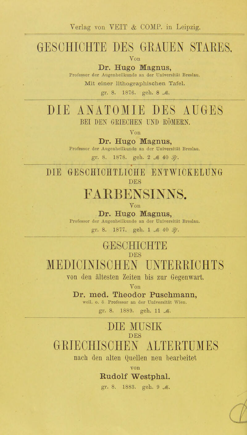 GESCHICHTE DES GRAUEN STARES. Von Dr. Hugo Magnus, Professor der Augenheilkunde an der Universität Breslau. Mit einer lithographischen Tafel, gr. 8. 1876. geh. 8 Jt. DIE ANATOMIE DES AUGES BEI DEN GRIECHEN UND RÖMERN. Von Dr. Hugo Magnus, Professor der Augenheilkunde an der Universität Breslau, gr. 8. 1878. geh. 2 Jt 40 Sp. DIE GESCHICHTLICHE ENTWICKELUNG DES FARBENSINNS. Von Dr. Hugo Magnus, Professor der Augenheilkunde an der Universität Breslau, gr. 8. 1877. geh. 1 Jt 40 9?. GESCHICHTE DES MEDIOINISCHEN UNTERRICHTS von den ältesten Zeiten bis zur Gegenwart. Von Dr. med. Theodor Puschmann, weil. o. ö Professor an der Universität Wien, gr. 8. 1889. geh. 11 Jt. DIE MUSIK DES GRIECHISCHEN ALTERTUMES nach den alten Quellen neu bearbeitet von Rudolf Westphal.