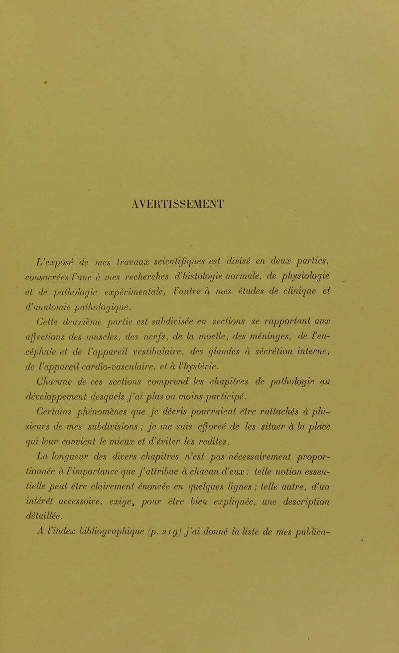 AVERTISSEMENT L'exposé de mes travaux scientifiques est divisé en deux parties, consacrées Vune à mes recherches d'histologie normale, de physiologie et de pathologie expérimentale, l'autre à mes études de clinique et d'analomie pathologique. Cette deuxième partie est subdivisée en sections se rapportant aux affections des muscles, des nerfs, de la moelle, des méninges, de l'en- céphale et de l'appareil vestibulaire, des glandes à sécrétion interne, de l'appareil cardio-vasculaire, et à l'hystérie. Chacune de ces sections comprend les chapitres de pathologie au développement desquels j'ai plus ou moins participé. Certains phénomènes que je décris pourraient être rattachés à plu- sieurs de mes subdivisions ; je me suis ejjorcé de les situer à la place qui leur convient le mieux et d'éviter les redites. La longueur des divers chapitres n'est pas nécessairement propor- tionnée à l'importance que j'attribue à chacun d'eux : telle notion essen- tielle peut être clairement énoncée en quelques lignes ; telle autre, d'un intérêt accessoire, exige> pour être bien expliquée, une description détaillée. A l'index bibliographique (p. 21g) j'ai donné la liste de mes publica-