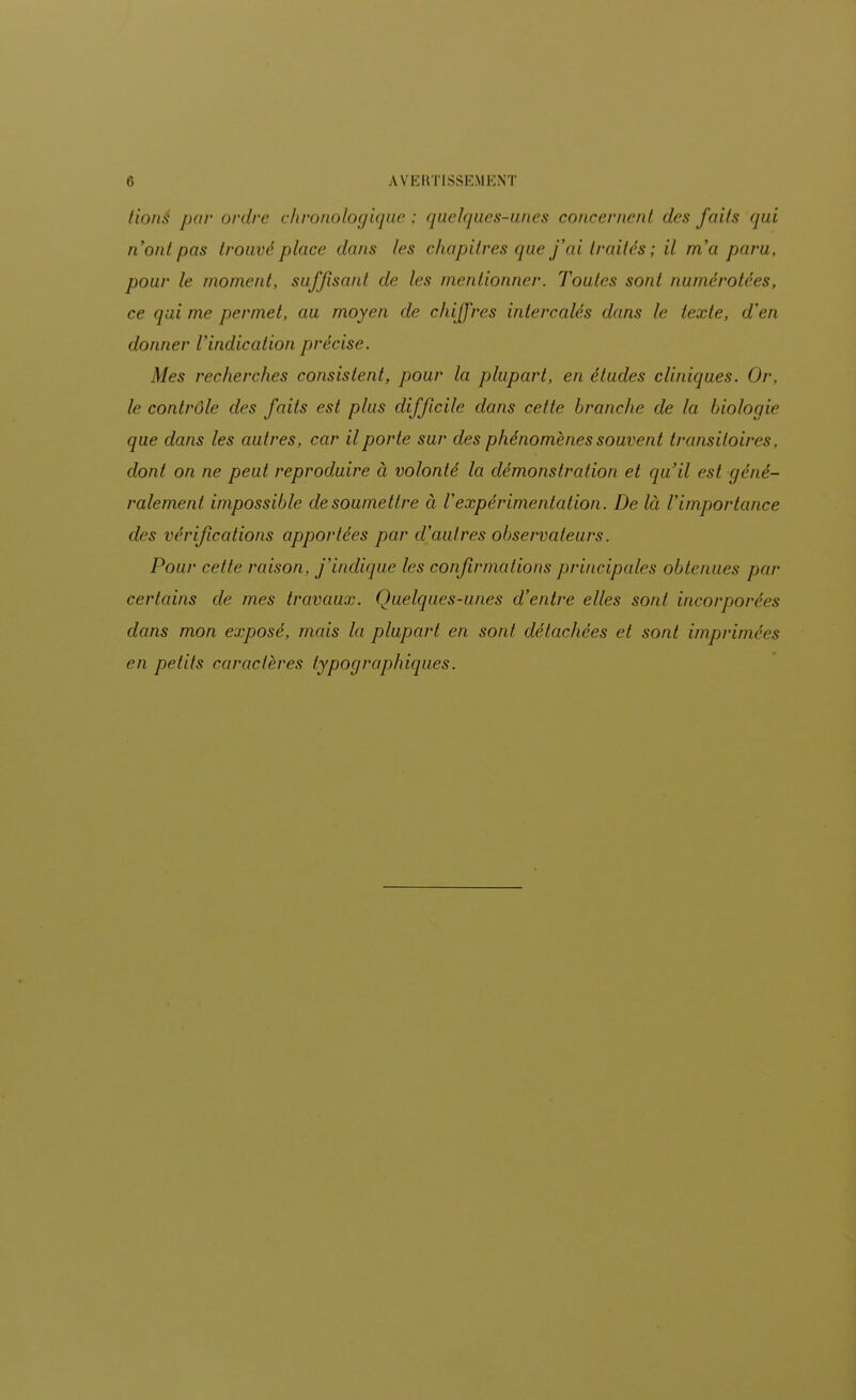 /ions par ordre chronologique ; quelques-unes concernent des faits qui n'ont pas trouvé pince dans les chapitres que j'ai traités ; il m'a paru, pour le moment, suffisant de les mentionner. Toutes sont numérotées, ce qui me permet, au moyen de chiffres intercalés dans le texte, d'en donner l'indication précise. Mes recherches consistent, pour la plupart, en études cliniques. Or, le contrôle des faits est plus difficile dans cette brandie de la biologie que dans les autres, car il porte sur des phénomènes souvent transitoires, dont on ne peut reproduire à volonté la démonstration et qu'il est géné- ralement impossible de soumettre à l'expérimentation. De là l'importance des vérifications apportées par d'autres observateurs. Pour celte raison, j'indique les confirmations principales obtenues par certains de mes travaux. Quelques-unes d'entre elles sont incorporées dans mon exposé, mais la plupart en sont détachées et sont imprimées en petits caractères typographiques.