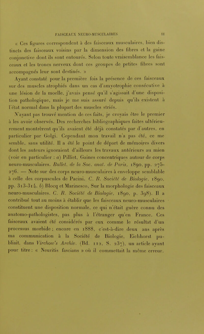 « Ces 6gures correspondent à des faisceaux musculaires, bien dis- tincts des faisceaux voisins par la dimension des fibres et la gaine conjonctive dont ils sont entourés. Selon toute vraisemblance les fais- ceaux et les troncs nerveux dont ces groupes de petites libres sonl accompagnés leur sont destinés. » Ayant constaté pour la première Ibis la présence de ces faisceaux sur des muscles atrophiés dans un cas d'amyotrophic consécutive à une lésion de la moelle, j'avais pensé qu'il s'agissait d'une disposi- tion pathologique, mais je me suis assuré depuis qu'ils existent à l'état normal dans la plupart des muscles striés. N'ayant pas trouvé mention de ces faits, je croyais être le premier à les avoir observés. Des recherches bibliographiques faites ultérieu- rement montrèrent qu'ils avaient été déjà constatés par d'autres, en particulier par Golgi. Cependant mon travail n'a pas été, ce me semble, sans utilité. Il a été le point de départ de mémoires divers dont les auteurs ignoraient d'ailleurs les travaux antérieurs au mien (voir en particulier : a) Pilliet, Gaines concentriques autour de corps neuro-musculaires. Bullet. de la Soc. anal, de Paris, 1890, pp. 275- 27G. — Note sur des corps neuro-musculaires à enveloppe semblable à celle des corpuscules de Pacini. C. R. Société de Biologie, 1890. pp. 313-31 /i. b) Blocq et Marinesco, Sur la morphologie des faisceaux neuro-musculaires. C. R. Société de Biologie, 1890, p. 398). Il a contribué tout au moins à établir que les faisceaux neuro-musculaires constituent une disposition normale, ce qui n'était guère connu des anatomo-pathologistes, pas plus à l'étranger qu'en France. Ces faisceaux avaient été considérés par eux comme le résultat d'un processus morbide; encore en 1888, c'est-à-dire deux ans après ma communication à la Société de Biologie, Eichhorst pu- bliait, dans Virchoiv's Archiv. (Bd. 112, S. 237), un article ayant pour titre : « Neuritis fascians » où il commettait la même erreur.