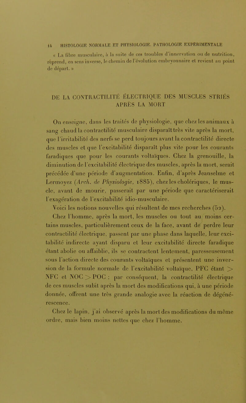 « La fibre musculaire, à la suite de ces troubles d'innervation ou de nutrition, reprend, en sens inverse, le chemin de l'évolution embryonnaire et revient au point de départ. » DE LA CONTRACTILITÉ ÉLECTRIQUE DES MUSCLES STRIÉS APRÈS LA MOUT On enseigne, dans les traités de physiologie, que chez les animaux h sang chaud la contractilité musculaire disparait très vite après la mort, que L'irritabilité des nerfs se perd toujours avant la contractilité directe des muscles et que l'excitabilité disparaît plus vite pour les courants faradiques que pour les courants voltaïques. Chez la grenouille, la diminution de l'excitabilité électrique des muscles, après la mort, serait précédée d'une période d'augmentation. Enfin, d'après Jeanselme et Lermoyez (Arch. de Physiologie, i885), chez les cholériques, le mus- cle, avant de mourir, passerait par une période que caractériserait l'exagération de l'excitabilité idio-musculaire. Voici les notions nouvelles qui résultent de mes recherches (52). Chez l'homme, après la mort, les muscles ou tout au moins cer- tains muscles, particulièrement ceux de la face, avant de perdre leur contractilité électrique, passent par une phase dans laquelle, leur exci- tabilité indirecte ayant disparu et leur excitabilité directe faradique étant abolie ou affaiblie, ils se contractent lentement, paresseusement sous l'action directe des courants voltaïques et présentent une inver- sion de la formule normale de l'excitabilité voltaïque, PFC étant > NFC et NOG >> POC ; par conséquent, la contractilité électrique de ces muscles subit après la mort des modifications qui. à une période donnée, offrent une très grande analogie avec la réaction de dégéné- rescence. Chez le lopin, j'ai observé après la morl des modifications du même ordre mais bien moins nettes que chez l'homme.