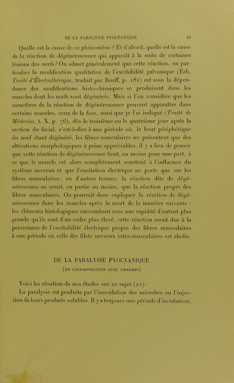 DE LA PARALYSIE PYOGYANIQUE irt Quelle est la cause de ce phénomène i1 El d'abord, quelle est La cause delà réaction de dégénérescence qui apparaît à la suite de certaines lésions des nerfs? On admet généralement que celte réaction, en par- ticulier la modification qualitative de l'excitabilité galvanique (Erb, Traité d'Électrothérapie, traduit par Rueff, p. 181) est sous la dépen- dance des modifications histo-chimiques se produisant dans les muscles dont les nerfs sont dégénérés. Mais si l'on considère que les caractères de la réaction de dégénérescence peuvent apparaître dans certains muscles, ceux de la face, ainsi que je l'ai indiqué {Traité de Médecine, t. X, p. 76), dès le troisième ou le quatrième jour après la section du facial, c'est-à-dire à une période où, le bout périphérique du nerf étant dégénéré, les fibres musculaires ne présentent que des altérations morphologiques à peine appréciables, il y a lieu de penser que cette réaction de dégénérescence tient, au moins pour une part, à ce que le muscle est alors complètement soustrait à l'influence du système nerveux et que l'excitation électrique ne porte que sur les fibres musculaires ; en d'autres termes, la réaction dite de dégé- nérescence ne serait, en partie au moins, que la réaction propre des fibres musculaires. On pourrait donc expliquer la réaction de dégé- nérescence dans les muscles après la mort de la manière suivante : les éléments histologiques succombant avec une raj)idité d'autant plus grande qu'ils sont d'un ordre plus élevé, cette réaction serait due à la persistance de l'excitabilité électrique propre des fibres musculaires à une période où celle des filets nerveux intra-musculaires est abolie. DE LA PARALYSIE PYOGYANIQUE (en collaboration avec charrin) Voici les résultats de nos études sur ce sujet (251) : La paralysie est produite par l'inoculation des microbes ou l'injec- tion de leurs produits solubles. Il yatoujours une période d'incubation.