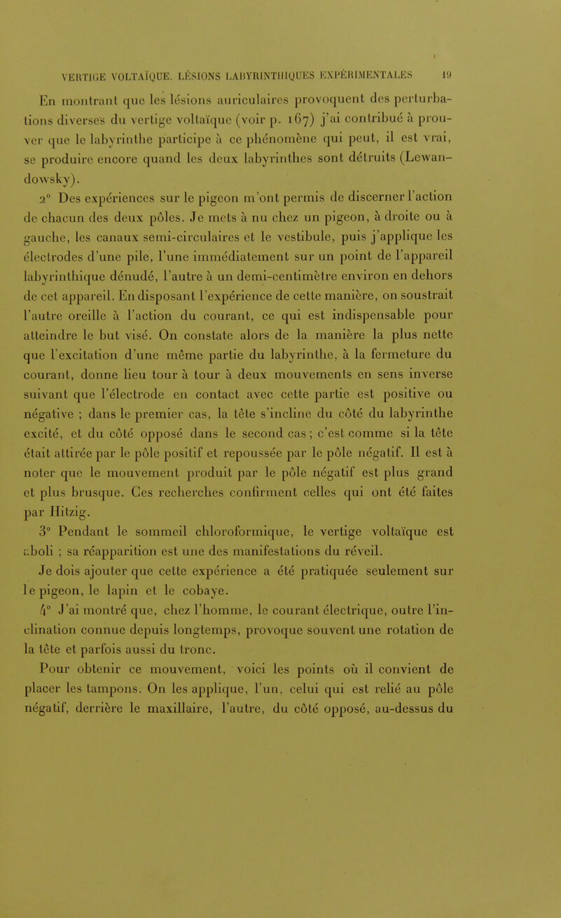 En montrant que les lésions auriculaires provoquent des perturba- tions diverses du vertige voltaïquc (voir [>. 167) j'ai contribué à prou- ver que le labyrinthe participe à ce phénomène qui peut, il est vrai, se produire encore quand les deux labyrinthes sont détruits (Lcwan- dowsky). 2° Des expériences sur le pigeon m ont permis de discerner l'action de chacun des deux pôles. Je mets à nu chez un pigeon, à droite ou à gauche, les canaux semi-circulaires et le vestibule, puis j'applique les électrodes d'une pile, l'une immédiatement sur un point de l'appareil labyrinthique dénudé, l'autre à un demi-centimètre environ en dehors de cet appareil. En disposant l'expérience de cette manière, on soustrait l'autre oreille à l'action du courant, ce qui est indispensable pour atteindre le but visé. On constate alors de la manière la plus nette que l'excitation d'une même partie du labyrinthe, à la fermeture du courant, donne lieu tour à tour à deux mouvements en sens inverse suivant que l'électrode en contact avec cette partie est positive ou négative ; dans le premier cas, la tête s'incline du côté du labyrinthe excité, et du côté opposé dans le second cas; c'est comme si la tête était attirée par le pôle positif et repoussée par le pôle négatif. Il est à noter que le mouvement produit par le pôle négatif est plus grand et plus brusque. Ces recherches confirment celles qui ont été faites par Hitzig. 3° Pendant le sommeil chloroformique, le vertige voltaïque est i.boli ; sa réapparition est une des manifestations du réveil. Je dois ajouter que cette expérience a été pratiquée seulement sur le pigeon, le lapin et le cobaye. k° J'ai montré que, chez l'homme, le courant électrique, outre l'in- clination connue depuis longtemps, provoque souvent une rotation de la tête et parfois aussi du tronc. Pour obtenir ce mouvement, voici les points où il convient de placer les tampons. On les applique, l'un, celui qui est relié au pôle négatif, derrière le maxillaire, l'autre, du côté opposé, au-dessus du